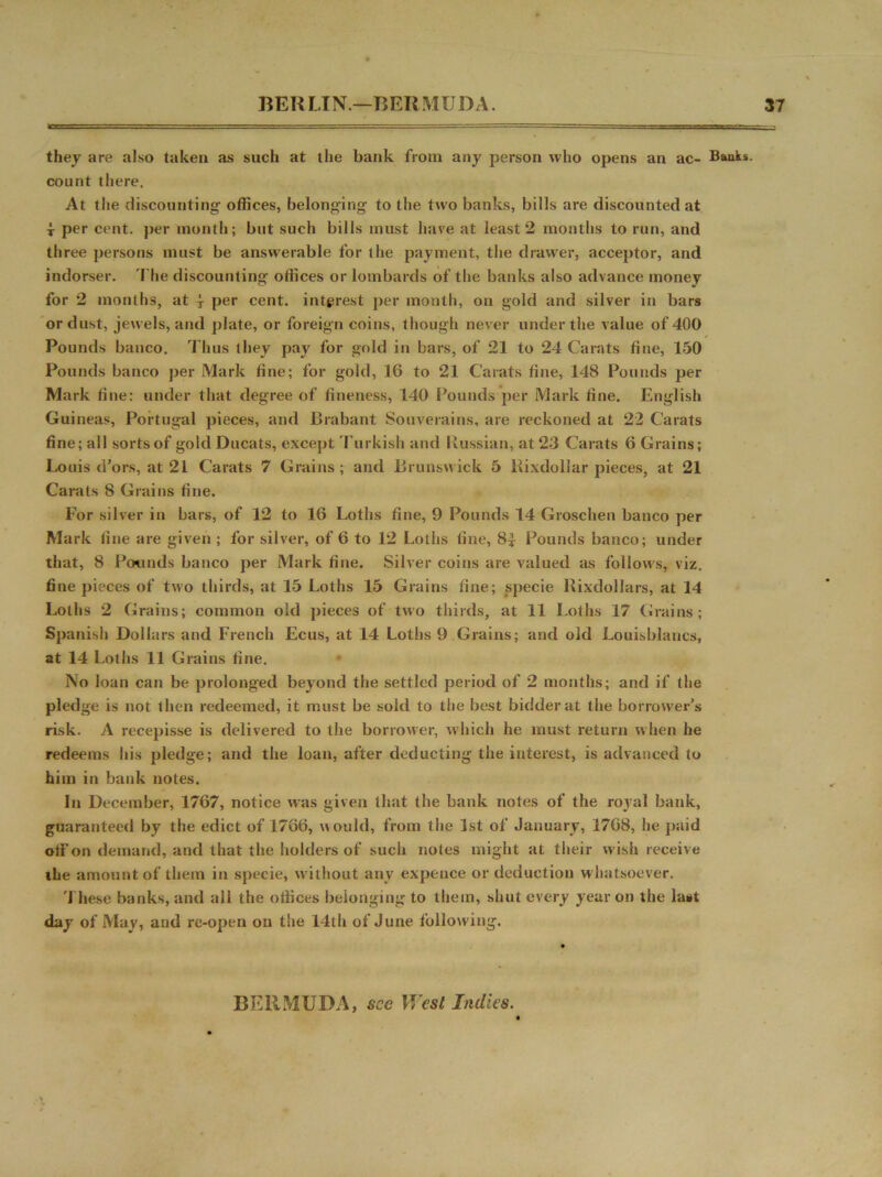 they are also taken as such at the bank from any person who opens an ac- Bants, count there. At the discounting* offices, belonging to the two banks, bills are discounted at t per cent, per month; but such bills must have at least 2 months to run, and three persons must be answerable for the payment, the drawer, acceptor, and indorser. The discounting offices or lombards of the banks also advance money for 2 months, at j per cent, interest per month, on gold and silver in bars or dust, jewels, and plate, or foreign coins, though never under the value of 400 Pounds banco. Thus they pay for gold in bars, of 21 to 24 Carats fine, 150 Pounds banco per Mark fine; for gold, 16 to 21 Carats fine, 148 Pounds per Mark fine: under that degree of fineness, 140 Pounds per Mark fine. English Guineas, Portugal pieces, and Brabant Souverains, are reckoned at 22 Carats fine; all sortsof gold Ducats, except Turkish and Russian, at 23 Carats 6 Grains; Louis d’ors, at 21 Carats 7 Grains; and Brunswick 5 Rixdollar pieces, at 21 Carats 8 Grains fine. For silver in bars, of 12 to 16 Loths fine, 9 Pounds 14 Groschen banco per Mark fine are given ; for silver, of 6 to 12 Loths fine, 8| Pounds banco; under that, 8 Pounds banco per Mark fine. Silver coins are valued as follows, viz. fine pieces of two thirds, at 15 Loths 15 Grains fine; specie Rixdollars, at 14 Loths 2 Grains; common old pieces of two thirds, at 11 Loths 17 Grains; Spanish Dollars and French Ecus, at 14 Loths 9 Grains; and old Louisblancs, at 14 Loths 11 Grains fine. No loan can be prolonged beyond the settled period of 2 months; and if the pledge is not then redeemed, it must be sold to the best bidder at the borrower's risk. A recepisse is delivered to the borrower, which he must return when he redeems his pledge; and the loan, after deducting the interest, is advanced to him in bank notes. In December, 1767, notice was given that the bank notes of the royal bank, guaranteed by the edict of 1766, would, from the 1st of January, 1768, he paid otf on demand, and that the holders of sucli notes might at their wish receive ihe amount of them in specie, without any expence or deduction whatsoever. These banks, and all the otlices belonging to them, shut every year on the last day of May, and re-open on the 14th of June following. BERMUDA, see West Indus.