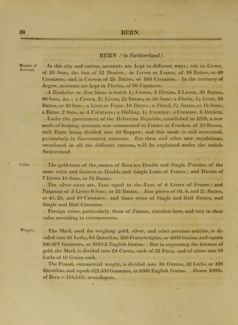 »• ■ ■ —* Monies of Aecouut. Coins, Weights. BERN (in Switzerland). In this city and canton, accounts are kept in different ways; viz. in Livres, of 20 Sous, the Sou of 12 Deniers ; in Livres or Francs, of 10 Batzes, or 40 Creutzers; and in Crowns of 25 Batzes, or 100 Creutzers. In the territory of Argow, accounts are kept in Florins, of 60 Creutzers. A Rixdollar or Ecu blanc is worth 1| Crown, 2 Florins, 3 Livres, 30 Batzes, 60 Sous, &c.; a Crown, 2-4 Livres, 25 Batzes, or 50 Sous ; a Florin, H Livre, 15 Batzes, or 30 Sous; a Livre or Franc, 1.0 Batzes ; a Pfund, 7± Batzes, or 15 Sous; a Batze, 2 Sous, or 4 Creutzers; a Shilling, 14- Creutzer; aCreutzer, 6 Deniers. Under the government of the Helvetian Republic, established in'1798, a new' mode of keeping accounts was commenced in Francs or Franken of 10 Batzes, each Batze being divided into 10 Rappen; and this mode is still continued, particularly in Government concerns. But these and other new regulations, introduced in all the different cantons, will be explained under the article Switzerland. o The gold coins of the canton of Bern are Double and Single Pistoles, of the same value and fineness as Double and Single Louis of France; and Ducats of 7 Livres 10 Sous, or 75 Batzes. The silver coins are, Ecus equal to the Ecus of 6 Livres of France; and Patacons of 3 Livres 6 Sous, or 33 Batzes. Also pieces of 10, 5, and 24 Batzes, or 40, 20, and 10 Creutzers; and baser coins of Single and Half Batzes, and Single and Half Creutzers. Foreign coins, particularly those of France, circulate here, and vary in their value according to circumstances. The Mark used for weighing gold, silver, and other precious articles, is di- vided into 16 Loths, 64 Quintlins, 256 Penny weights, or 4608 Grains, and equals 246,877 Grammes, or 3810,3 English Grains. But in expressing the fineness of gold, the Mark is divided into 24 Carats, each of 32 Parts, and of silver into 16 Loths of 18 Grains each. The Pound, commercial weight, is divided into 16 Ounces, 32 Loths, or 128 Quintlins, and equals522,330 Grammes, or 8060 English Grains. Hence 1001b. of Bern = 115,141b. avoirdupois.