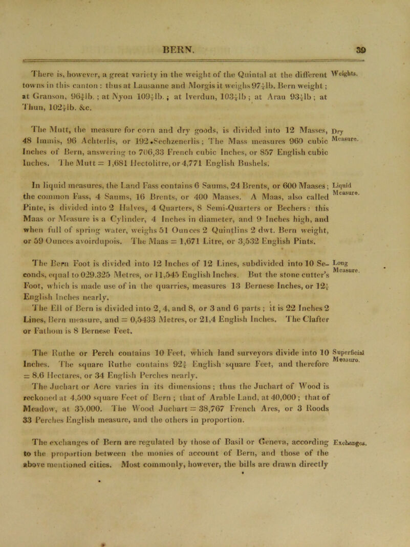 There is, however, a great variety in the weight of the Quintal at the different Weight*, towns in this canton : thus at Lausanne and Morgisit weighs97ilb. Bern weight; at Granson, 96|lb. ; at Nyon 109^1b.; at Iverdun, 103*lb; at Arau 93^1b; at Thun, 102|lb. ike. T! ie M ntt, the measure for corn and dry goods, is divided into 12 Masses, Dry 48 Iinmis, 96 Achterlis, or 192 •S'echzenerlis; T'lie Mass measures 960 cubic Measure. Inches of Bern, answering to 706,33 French cubic Inches, or 857 English cubic Inches. The Mutt = 1,681 Hectolitre, or 4,771 English Bushels. In liquid measures, the Land Pass contains 6 Saums, 24 Brents, or 600 Maases; Liquid * J m ,| the common Pass, 4 Saums, 16 Brents, or 400 Maases. A Maas, also called tasure- Pinte, is divided into 2 Halves, 4 Quarters, 8 Semi-Quarters or Bechers; this Maas or Measure is a Cylinder, 4 Inches in diameter, and 9 Inches high, and when full of spring water, weighs 51 Ounces 2 Quintlins 2 dwt. Bern weight, or 59 Ounces avoirdupois. The Maas = 1,671 Litre, or 3,532 English Pints. The Bern Foot is divided into 12 Inches of 12 Lines, subdivided into 10 Se- Long conds, equal to 029,325 Metres, or 11,545 English Inches. But the stone cutter’s Foot, which is made use of in the quarries, measures 13 Bernese inches, or 12| English Incites nearly. The Ell of Bern is divided into 2, 4, and 8, or 3 and 6 parts ; it is 22 Inches 2 Lines, Bern measure, and = 0,5433 Metres, or 21,4 English Inches. rI he Clafter or Fathom is 8 Bernese Feet. The Iluthe or Perch contains 10 Feet, which land surveyors divide into 10 Superficial Inches. The square Huthe contains 92* English square Feet, and therefore 8.6 Hectares, or 34 English Perches nearly. The Jucbart or Acre varies in its dimensions; thus the Juchart of Wood is reckoned at 4,500 square Feet of Bern; that of Arable Land, at 40,000; that of Meadow, at 35,000. 'Lite Wood Juchart = 38,767 French Ares, or 3 Hoods 33 Perches English measure, and the others in proportion. The exchanges of Bern are regulated by those of Basil or Geneva, according Ejushaugc*. to the proportion between the monies of account of Bern, and those of the above mentioned cities. Most commonly, however, the bills are drawn directly