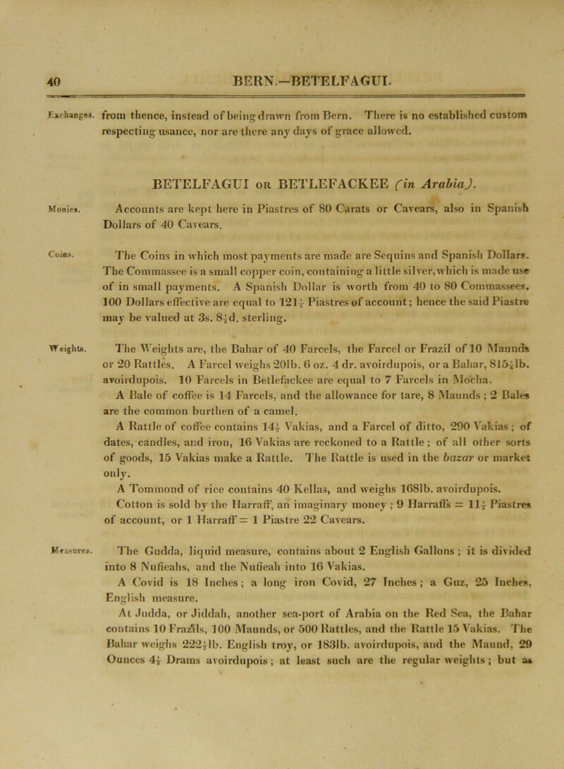 Exchanges. Monies. Coins. W eights. Iff asure*. from thence, instead of being drawn from Hern. There is no established custom respecting usance, nor are there any days of grace allowed. BETELFAGUI or BETLEFACKEE (in Arabia.). Accounts are kept here in Piastres of 80 Carats or Cavears, also in Spanish Dollars of 40 Cavears. The Coins in which most payments are made are Sequins and Spanish Dollar?. The Commassee is a small copper coin, containing a little silver, which is made use of in small payments. A Spanish Dollar is worth from 40 to 80 C'ommassees. 100 Dollars effective are equal to 1214- Piastres of account; hence the said Piastre may be valued at 3s. 8^d. sterling. The Weights are, the Bahar of 40 Farcels, the Farcel or Frazil of 10 Maunds or 20 Rattles. A Farcel weighs 201b. 6 oz. 4 dr. avoirdupois, or a Bahar, 815^1b. avoirdupois. 10 Farcels in Betlefackee are equal to 7 Farcels in Mocha. A Bale of coffee is 14 Farcels, and the allowance for tare, 8 Maunds ; 2 Bales are the common burthen of a camel. A Rattle of coffee contains 144 Vakias, and a Farcel of ditto, 290 Vakias; of dates, candles, and iron, 16 Vakias are reckoned to a Rattle; of all other sorts of goods, 15 Vakias make a Rattle. The Rattle is used in the bazar or market only. A Tommond of rice contains 40 Kellas, and weighs 1681b. avoirdupois. Cotton is sold by the IIarraff, an imaginary money ; 9 Harraffs = 114 Piastres of account, or 1 Harraff = 1 Piastre 22 Cavears. The Gudda, liquid measure, contains about 2 English Gallons ; it is divided into 8 Nufieahs, and the Nufieah into 16 Vakias. A Covid is 18 Inches; a long iron Covid, 27 Inches; a Guz, 25 Inches. English measure. At Judda, or Jiddah, another sea-port of Arabia on the Red Sea, the Bahar contains 10 Frazils, 100 Maunds, or 500 Rattles, and the Rattle 15 Vakias. The Bahar weighs 222*lb. English troy, or 1831b. avoirdupois, and the Maund, 29 Ounces 4j Drams avoirdupois; at least such are the regular weights ; but ax