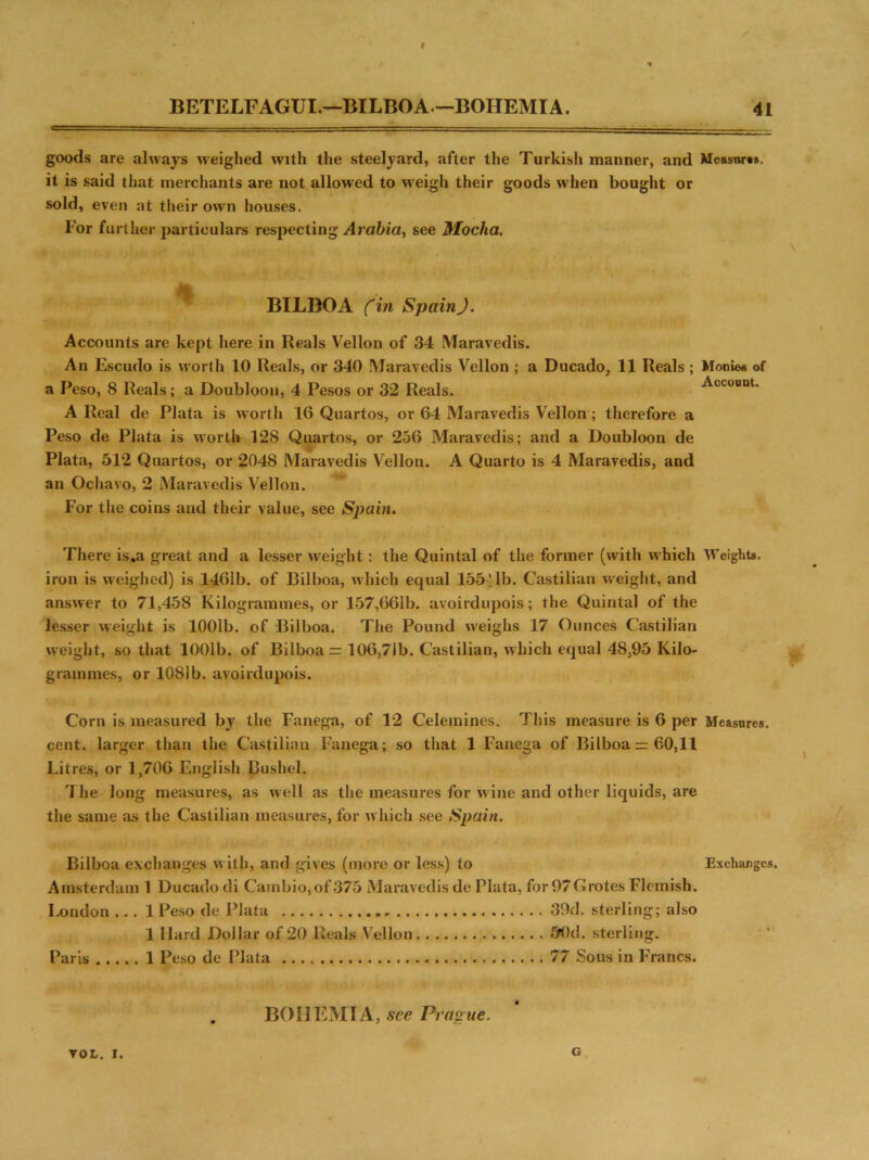BETELFAGUI.—BILBOA—-BOHEMIA. 41 goods are always weighed with the steelyard, after the Turkish manner, and Measures, it is said that merchants are not allowed to weigh their goods when bought or sold, even at their own houses. For further particulars respecting Arabia, see Mocha. BTLBOA (in Spain J. Accounts are kept here in Reals Vellon of 34 Maravedis. An Escudo is worth 10 Reals, or 340 Maravedis Vellon ; a Ducado, 11 Reals ; Monies of a Peso, 8 Reals; a Doubloon, 4 Pesos or 32 Reals. Account. A Real de Plata is worth 16 Quartos, or 64 Maravedis Vellon ; therefore a Peso de Plata is worth 128 Quartos, or 256 Maravedis; and a Doubloon de Plata, 512 Quartos, or 2048 Maravedis Vellon. A Quarto is 4 Maravedis, and an Ochavo, 2 Maravedis Vellon. For the coins and their value, see Spain. There is.a great and a lesser weight: the Quintal of the former (with w'hich Weights, iron is weighed) is 1461b. of Bilboa, which equal 155!lb. Castilian weight, and answer to 71,458 Kilogrammes, or 157,661b. avoirdupois; the Quintal of the lesser weight is 1001b. of Bilboa. The Pound weighs 17 Ounces Castilian weight, so that 1001b. of Bilboa = 106,7ib. Castilian, which equal 48,95 Kilo- grammes, or 1081b. avoirdupois. Corn is measured by the Fanega, of 12 Celemines. This measure is 6 per Measures, cent, larger than the Castilian Fanega; so that 1 Fanega of Bilboa =: 60,11 Litres, or 1,706 English Bushel. The long measures, as well as the measures for wine and other liquids, are the same as the Castilian measures, for which see Spain. Bilboa exchanges with, and gives (more or less) to Exchanges. Amsterdam 1 Ducado di Cambio,of375 Maravedis de Plata, for97Grotes Flemish. London ... 1 Peso de Plata 39d. sterling; also 1 Hard Dollar of 20 Reals Vellon 90d. sterling. Paris 1 Peso de Plata 77 Sous in Francs. BOHEMIA, see Prague. VOL. I. G