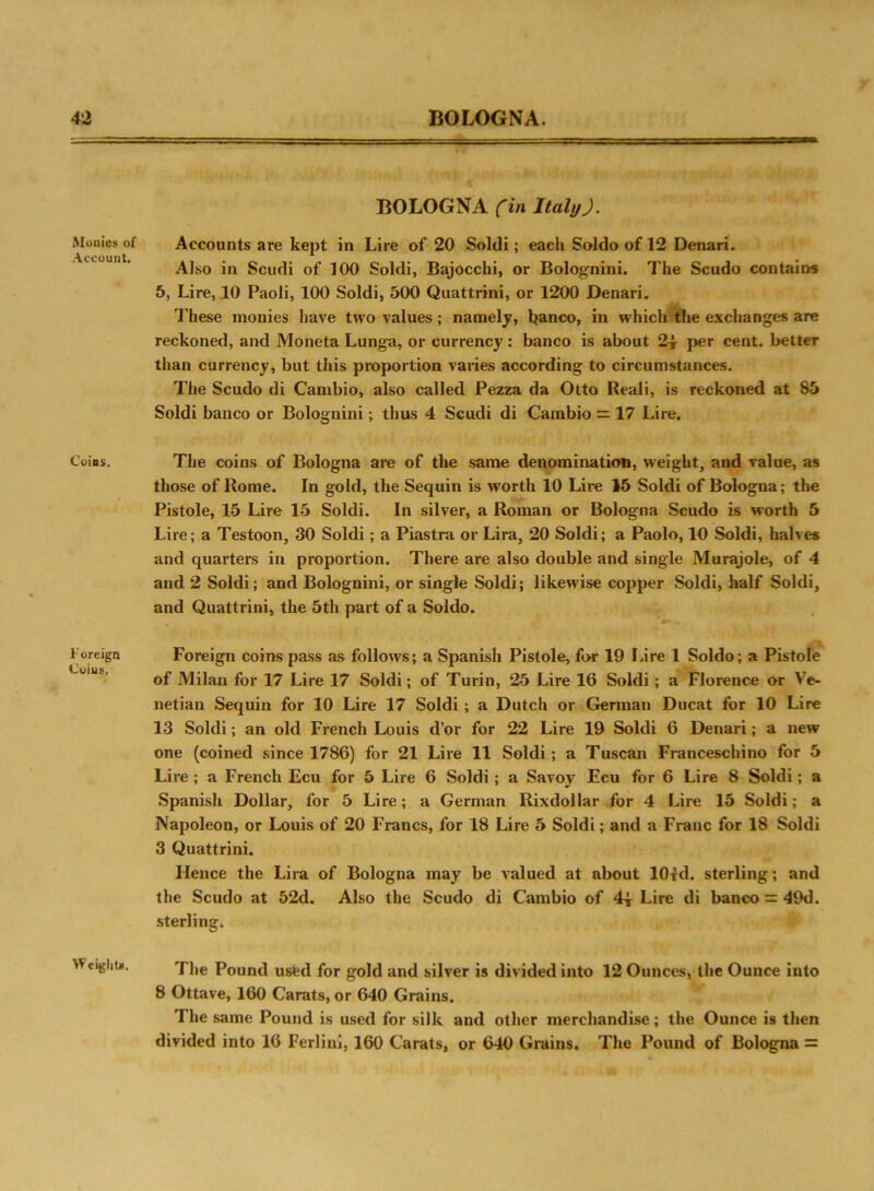 Monies of Account. Coins. Foreign Coius. Weight*. BOLOGNA (in Italy J. Accounts are kept in Lire of 20 Soldi; each Soldo of 12 Denari. Also in Scudi of 100 Soldi, Bajocchi, or Bolog'nini. The Scudo contains 5, Lire, 10 Paoli, 100 Soldi, 500 Quattrini, or 1200 Denari. These monies have two values ; namely, banco, in which the exchanges are reckoned, and Moneta Lunga, or currency: banco is about 2* per cent, better than currency, but this proportion varies according to circumstances. The Scudo di Cambio, also called Pezza da Otto Reali, is reckoned at 85 Soldi banco or Bolognini; thus 4 Scudi di Cambio = 17 Lire. The coins of Bologna are of the same denomination, weight, and value, as those of Rome. In gold, the Sequin is worth 10 Lire 15 Soldi of Bologna; the Pistole, 15 Lire 15 Soldi. In silver, a Roman or Bologna Scudo is worth 5 Lire; a Testoon, 30 Soldi; a Piastra or Lira, 20 Soldi; a Paolo, 10 Soldi, halves and quarters in proportion. There are also double and single Murajole, of 4 and 2 Soldi; and Bolognini, or single Soldi; likewise copper Soldi, half Soldi, and Quattrini, the 5th part of a Soldo. Foreign coins pass as follows; a Spanish Pistole, for 19 Lire 1 Soldo; a Pistole of Milan for 17 Lire 17 Soldi; of Turin, 25 Lire 16 Soldi; a Florence or Ve- netian Sequin for 10 Lire 17 Soldi ; a Dutch or German Ducat for 10 Lire 13 Soldi; an old French Louis d’or for 22 Lire 19 Soldi 6 Denari; a new one (coined since 1786) for 21 Lire 11 Soldi; a Tuscan Franceschino for 5 Lire ; a French Ecu for 5 Lire 6 Soldi; a Savoy Ecu for 6 Lire 8 Soldi; a Spanish Dollar, for 5 Lire; a German Rixdollar for 4 Lire 15 Soldi; a Napoleon, or Louis of 20 Francs, for 18 Lire 5 Soldi; and a Franc for 18 Soldi 3 Quattrini. Hence the Lira of Bologna may be valued at about 10^d. sterling; and the Scudo at 52d. Also the Scudo di Cambio of Lire di banco = 49d. sterling. The Pound used for gold and silver is divided into 12 Ounces, the Ounce into 8 Ottave, 160 Carats, or 640 Grains. The same Pound is used for silk and other merchandise; the Ounce is then divided into 16 Ferlinj, 160 Carats, or 640 Grains. The Pound of Bologna =