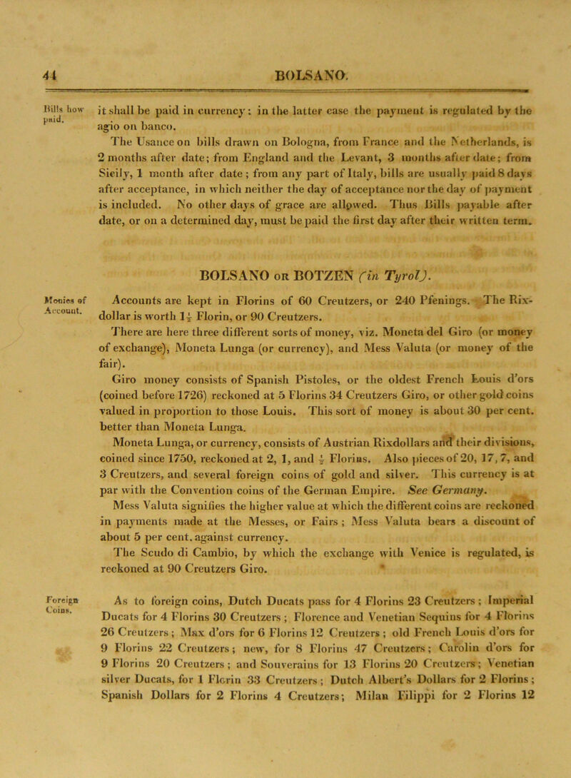 Bills how paid. Monies of Account. Foreign Coins. it shall be paid in currency; in tire latter case the payment is regulated by the agio on banco. The Usance on bills drawn on Bologna, from France and the Netherlands, is 2 months after date; from England and the Levant, 3 months afterdate; from Sicily, 1 month after date ; from any part of Italy, bills are usually paid 8 days after acceptance, in which neither the day of acceptance nor the day of payment is included. No other days of grace are allpwed. Thus Bills payable after date, or on a determined day, must be paid the first day after their written term. BOLSANO or BOTZEN (in Tyrol). Accounts are kept in Florins of 60 Creutzers, or 240 Pfenings. The Rix- dollar is worth 14- Florin, or 90 Creutzers. There are here three different sorts of money, viz. Moneta del Giro (or money of exchange), Moneta Lunga (or currency), and Mess Valuta (or money of the fair). Giro money consists of Spanish Pistoles, or the oldest French Louis d’ors (coined before 1726) reckoned at 5 Florins 34 Creutzers Giro, or other gold coins valued in proportion to those Louis. This sort of money is about 30 per cent, better than Moneta Lunga. Moneta Lunga, or currency, consists of Austrian Rixdollars and their divisions, coined since 1750, reckoned at 2, 1, and 4- Florins. Also pieces of 20, 17, 7, and 3 Creutzers, and several foreign coins of gold and silver. This currency is at par with the Convention coins of the German Empire. See Germany. Mess Valuta signifies the higher value at which the different coins are reckoned in payments made at the Messes, or Fairs ; Mess Valuta bears a discount of about 5 per cent, against currency. The Scudo di Cambio, by which the exchange with Venice is regulated, is reckoned at 90 Creutzers Giro. As to foreign coins, Dutch Ducats pass for 4 Florins 23 Creutzers ; Imperial Ducats for 4 Florins 30 Creutzers ; Florence and Venetian Sequins for 4 Florins 26 Creutzers ; Max d’ors for 6 Florins 12 Creutzers ; old French Louis d’ors for 9 Florins 22 Creutzers; new, for 8 Florins 47 Creutzers; Carolin d’ors for 9 Florins 20 Creutzers; and Souverains for 13 Florins 20 Creutzers; Venetian silver Ducats, for 1 Florin 33 Creutzers; Dutch Albert’s Dollars for 2 Florins; Spanish Dollars for 2 Florins 4 Creutzers; Milan Filippi for 2 Florins 12