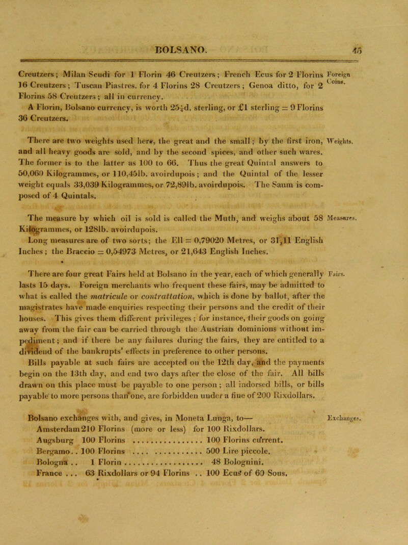 — Creutzers; Milan Scudi for 1 Florin 46 Creutzers; French Ecus for 2 Florins Foreign 16Creutzers; Tuscan Piastres, for 4 Florins 28 Creutzers; Genoa ditto, for 2 ( om*- Florins 58 Creutzers ; all in currency. A Florin, Bolsano currency, is worth 25|d. sterling, or £1 sterling == 9 Florins 36 Creutzers. There are two weights used here, the great and the small; by the first iron, Weights, and all heavy goods are sold, and by the second spices, and other such wares. The former is to the latter as 100 to 66. Thus the great Quintal answers to 50,060 Kilogrammes, or 110,451b. avoirdupois ; and the Quintal of the lesser weight equals 33,039 Kilogrammes, or 72,891b. avoirdupois. The Saum is com- posed of 4 Quintals. The measure by which oil is sold is called the Muth, and weighs about 58 Measures. Kilogrammes, or 1281b. avoirdupois. Long measures are of two sorts; the Ell = 0,79020 Metres, or 31,11 English Inches ; the Braccio = 0,54973 Metres, or 21,643 English Inches. There are four great Fairs held at Bolsano in the year, each of which generally Fairs, lasts 15 days. Foreign merchants who frequent these fairs, may be admitted to what is called the matricule or conirattation, which is done by ballot, after the magistrates have made enquiries respecting their persons and the credit of their houses. This gives them different privileges ; for instance, their goods on going away from the fair can be carried through the Austrian dominions without im- pediment; and if there be any failures during the fairs, they are entitled to a dividend of the bankrupts’ effects in preference to other persons. Bills payable at such fairs are accepted on the 12th day, and the payments begin on the 13th day, and end two days after the close of the fair. All bills drawn on this place must be payable to one person ; all indorsed bills, or bills payable to more persons than*one, are forbidden under a fine of 200 Rixdollars. Bolsano exchanges with, and gives, in Moneta Lunga, to— Amsterdam 210 Florins (more or less) for 100 Rixdollars. Augsburg 100 Florins 100 Florins cifrrent. Bergamo.. 100 Florins 500 Lire piccole, Bologna .. 1 Florin 48 Bolognini. France ... 63 Rixdollars or 94 Florins .. 100 Ecus' of 60 Sous. % Exchange.«.
