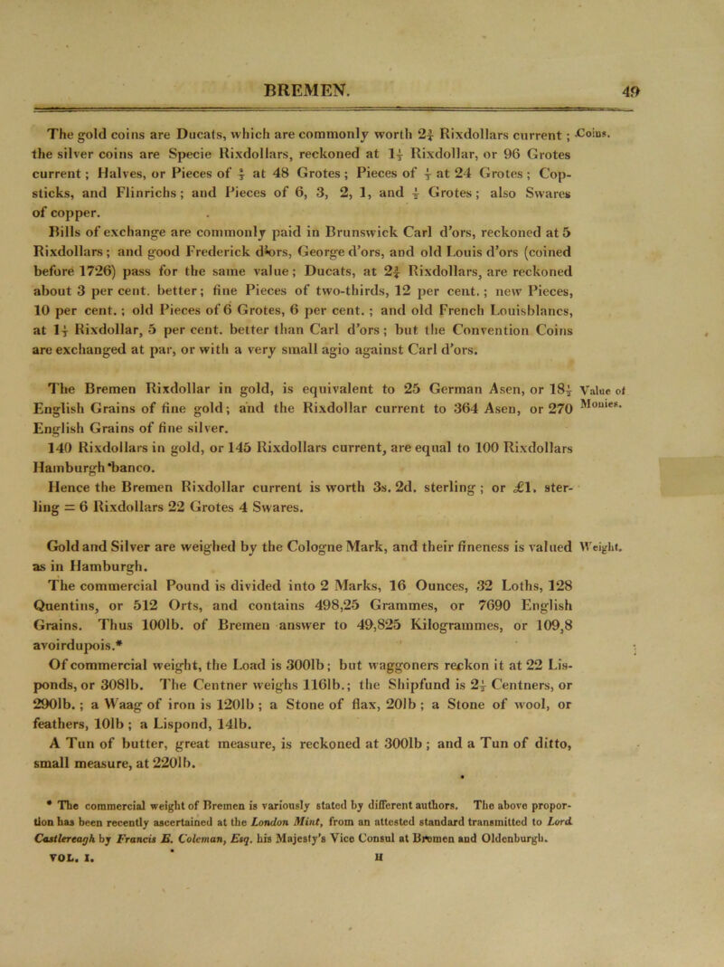 The gold coins are Ducats, which are commonly worth 2| Rixdollars current ; Coins, the silver coins are Specie Rixdollars, reckoned at ly Rixdollar, or 96 Grotes current; Halves, or Pieces of \ at 48 Grotes ; Pieces of y at 24 Grotes ; Cop- sticks, and Flinrichs; and Pieces of 6, 3, 2, 1, and y Grotes; also Swares of copper. Rills of exchange are commonly paid in Brunswick Carl d’ors, reckoned at 5 Rixdollars; and good Frederick d*ors, George d’ors, and old Louis d’ors (coined before 1726) pass for the same value; Ducats, at 2£ Rixdollars, are reckoned about 3 percent, better; fine Pieces of two-thirds, 12 per cent.; new Pieces, 10 per cent. ; old Pieces of 6 Grotes, 6 per cent. ; and old French Louisblancs, at ly Rixdollar, 5 per cent, better than Carl d’ors; but the Convention Coins are exchanged at par, or with a very small agio against Carl d’ors. The Bremen Rixdollar in gold, is equivalent to 25 German Asen, or 18| Value ot English Grains of fine gold; and the Rixdollar current to 364 Asen, or 270 English Grains of fine silver. 140 Rixdollars in gold, or 145 Rixdollars current, are equal to 100 Rixdollars Hamburgh ‘banco. Hence the Bremen Rixdollar current is worth 3s. 2d. sterling; or ^61. ster- ling = 6 Rixdollars 22 Grotes 4 Swares. Gold and Silver are weighed by the Cologne Mark, and their fineness is valued Weight, as in Hamburgh. The commercial Pound is divided into 2 Marks, 16 Ounces, 32 Loths, 128 Quentins, or 512 Orts, and contains 498,25 Grammes, or 7690 English Grains. Thus 1001b. of Bremen answer to 49,825 Kilogrammes, or 109,8 avoirdupois.* Of commercial weight, the Load is 3001b; but waggoners reckon it at 22 Lis- ponds, or 3081b. The Centner weighs 1161b.; the Shipfund is 2y Centners, or 2901b.; a Waag of iron is 1201b ; a Stone of flax, 201b ; a Stone of wool, or feathers, 101b ; a Lispond, 14lb. A Tun of butter, great measure, is reckoned at 3001b ; and a Tun of ditto, small measure, at 2201b. • The commercial weight of Bremen is variously stated hy different authors. The above propor- tion has been recently ascertained at the London Mint, from an attested standard transmitted to Lord. Castlereagh by Francis E. Coleman, Esq. his Majesty’s Vice Consul at Bremen and Oldenburgb. VOL. I. 11
