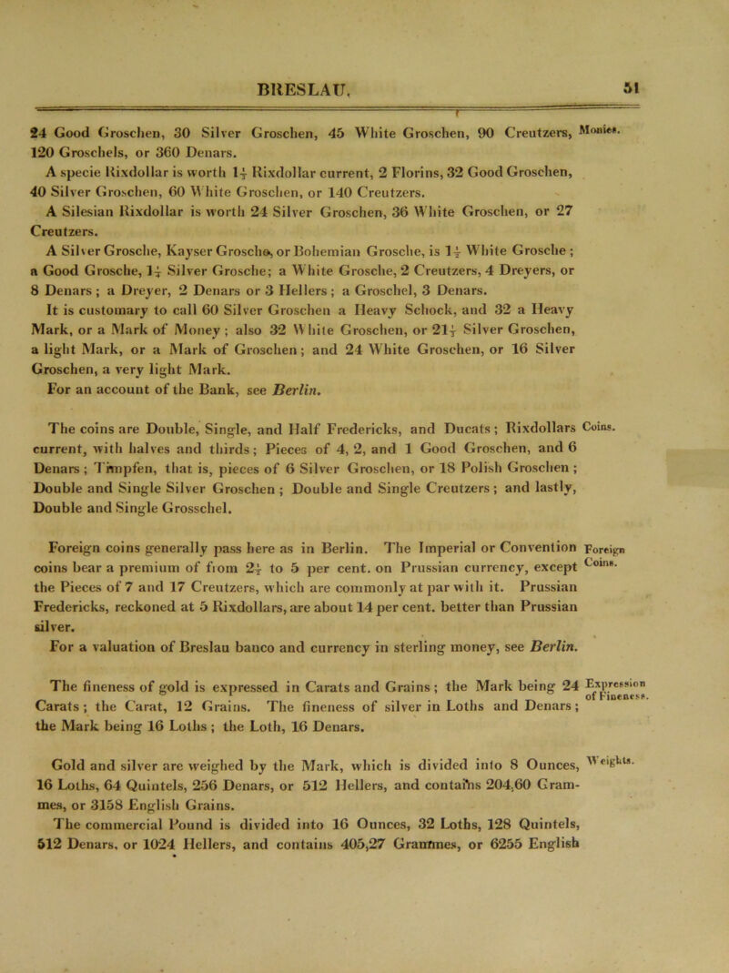 24 Good Grosclien, 30 Silver Groschen, 45 White Groschen, 90 Creutzers, Monies. 120 Groscliels, or 360 Denars. A specie Kixdollar is worth 14 Rixdollar current, 2 Florins, 32 Good Groschen, 40 Silver Groschen, 60 Wliite Groschen, or 140 Creutzers. A Silesian Rixdollar is worth 24 Silver Groschen, 36 W hite Groschen, or 27 Creutzers. A Silver Grosche, Kayser Groscho, or Bohemian Grosche, is 1^ White Grosche ; a Good Grosche, 1^ Silver Grosche; a White Grosche, 2 Creutzers, 4 Dreyers, or 8 Denars ; a Dreyer, 2 Denars or 3 Hellers; a Groschel, 3 Denars. It is customary to call 60 Silver Groschen a Heavy Schock, and 32 a Heavy Mark, or a Mark of Money ; also 32 White Groschen, or 21| Silver Groschen, a light Mark, or a Mark of Groschen; and 24 White Groschen, or 16 Silver Groschen, a very light Mark. For an account of the Bank, see Berlin. The coins are Double, Single, and Half Fredericks, and Ducats; Rixdollars Coins, current, with halves and thirds; Pieces of 4, 2, and 1 Good Groschen, and 6 Denars ; Thnpfen, that is, pieces of 6 Silver Grosclien, or 18 Polish Groschen ; Double and Single Silver Groschen ; Double and Single Creutzers ; and lastly, Double and Single Grosschel. Foreign coins generally pass here as in Berlin. The Imperial or Convention Foreign coins bear a premium of from 2| to 5 per cent, on Prussian currency, except CoinB* the Pieces of 7 and 17 Creutzers, which are commonly at par with it. Prussian Fredericks, reckoned at 5 Rixdollars, are about 14 per cent, better than Prussian silver. For a valuation of Breslau banco and currency in sterling money, see Berlin. The fineness of gold is expressed in Carats and Grains; the Mark being 24 Expression , . . ofrinenesfl, Carats; the Carat, 12 Grains. The fineness of silver in Loths and Denars; the Mark being 16 Loths ; the Loth, 16 Denars. Gold and silver are weighed by the Mark, which is divided inlo 8 Ounces,  eiKl*ls- 16 Loths, 64 Quintels, 256 Denars, or 512 Hellers, and contains 204,60 Gram- mes, or 3158 English Grains. The commercial Pound is divided into 16 Ounces, 32 Loths, 128 Quintels, 512 Denars, or 1024 Hellers, and contains 405,27 Grammes, or 6255 English