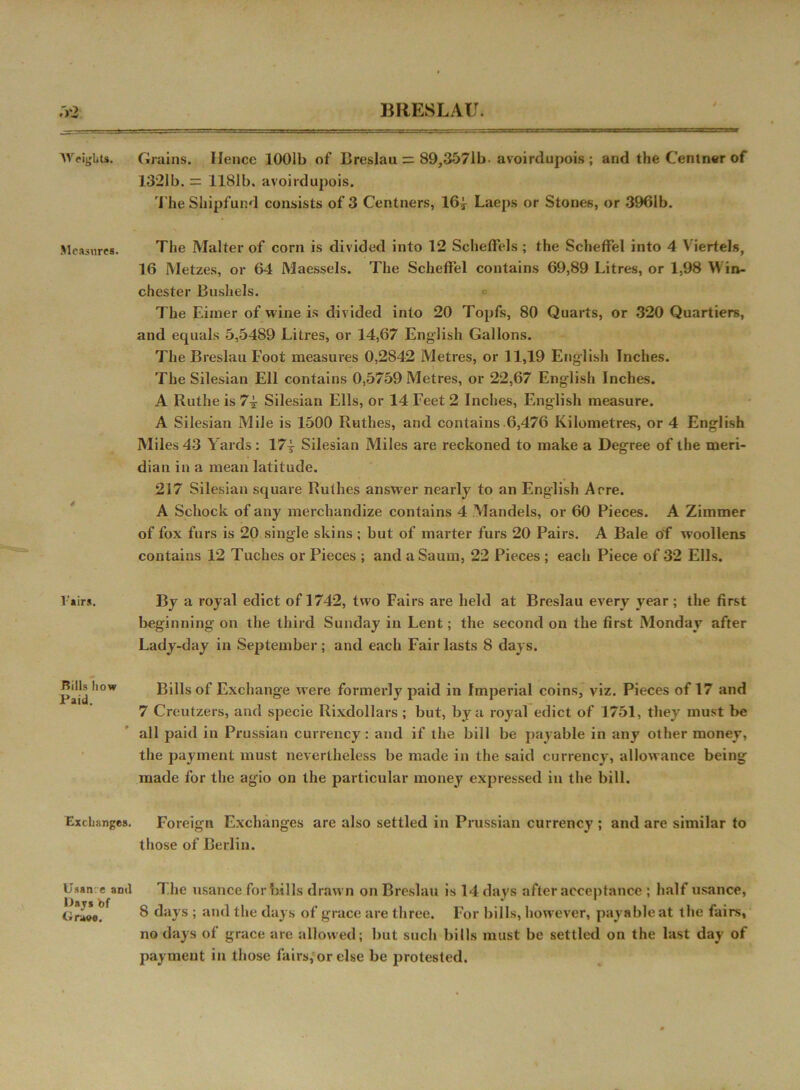 Weight*. Measures. Pairs. Rills how Paid. Exchanges. Usan e ami Dajrs bf tiraee. Grains. Hence 1001b of Breslau = 89,3571b- avoirdupois ; arid the Centner of 1321b. = 1181b. avoirdupois. rI'he Shipfund consists of 3 Centners, I64 Laeps or Stones, or 3961b. The Malter of corn is divided into 12 Scheffels ; the Scheffel into 4 Viertels, 16 INIetzes, or 64 Maessels. The Scheffel contains 69,89 Litres, or 1,98 Win- chester Bushels. c The Eimer of wine is divided into 20 Topfs, 80 Quarts, or 320 Quartiers, and equals 5,5489 Litres, or 14,67 English Gallons. The Breslau Foot measures 0,2842 Metres, or 11,19 English Inches. The Silesian Ell contains 0,5759 Metres, or 22,67 English Inches. A Ruthe is 74- Silesian Ells, or 14 Feet 2 Inches, English measure. A Silesian Mile is 1500 Ruthes, and contains 6,476 Kilometres, or 4 English Miles 43 Yards : 17| Silesian Miles are reckoned to make a Degree of the meri- dian in a mean latitude. 217 Silesian square Ruthes answer nearly to an English Acre. A Schock of any merchandize contains 4 Mandels, or 60 Pieces. A Zimmer of fox furs is 20 single skins ; but of marter furs 20 Pairs. A Bale of woollens contains 12 Tuches or Pieces ; and aSaum, 22 Pieces ; each Piece of 32 Ells. By a royal edict of 1742, two Fairs are held at Breslau every year; the first beginning on the third Sunday in Lent; the second on the first Monday after Lady-day in September; and each Fair lasts 8 days. Bills of Exchange w’ere formerly paid in Imperial coins, viz. Pieces of 17 and 7 Creutzers, and specie Rixdollars ; but, by a royal edict of 1751, they must be all paid in Prussian currency: and if the bill be payable in any other money, the payment must nevertheless be made in the said currency, allowance being made for the agio on the particular money expressed in the bill. Foreign Exchanges are also settled in Prussian currency ; and are similar to those of Berlin. The usance for bills drawn on Breslau is 14 days after acceptance ; half usance, 8 days ; and the days of grace are three. For bills, however, payable at the fairs, no days of grace are allowed; but such bills must be settled on the last day of payment in those fairs,‘or else be protested.