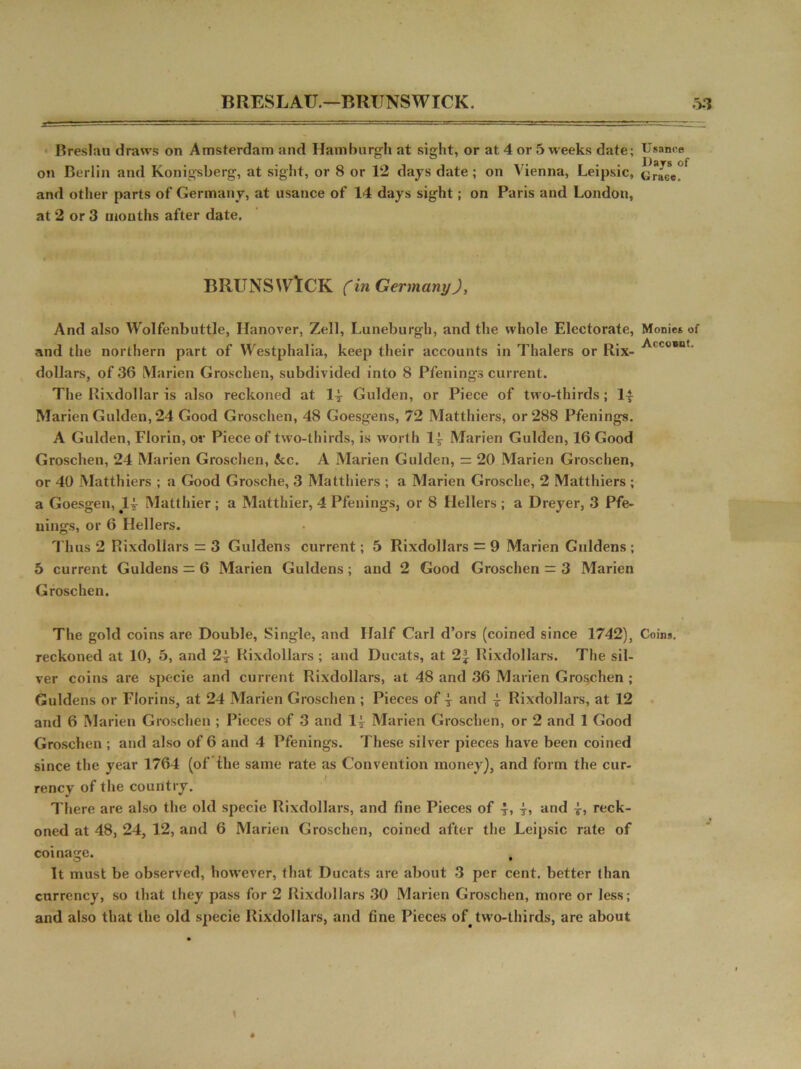 BRESLAU.—BRUNSWICK. >1 Breslau draws on Amsterdam and Hamburgh at siidit, or at 4 or 5 weeks date; Usance ° ° . . . Days of on Berlin and Konigsberg, at sight, or 8 or 12 days date; on Vienna, Leipsic, GraCe. and other parts of Germany, at usance of 14 days sight; on Paris and London, at 2 or 3 mouths after date. BRUNSWICK (in Germany), And also Wolfenbuttle, Hanover, Zell, Luneburgh, and the whole Electorate, Monies of and the northern part of Westphalia, keep their accounts in Thalers or Rix- ^(C0*nt' dollars, of 36 Marien Groschen, subdivided into 8 Pfenings current. The Rixdollar is also reckoned at 1-j Gulden, or Piece of two-thirds; 1| Marien Gulden, 24 Good Groschen, 48 Goesgens, 72 Matthiers, or 288 Pfenings. A Gulden, Florin, or Piece of two-thirds, is worth 1^ Marien Gulden, 16 Good Groschen, 24 Marien Groschen, &c. A Marien Gulden, = 20 Marien Groschen, or 40 Matthiers ; a Good Grosche, 3 Matthiers ; a Marien Grosche, 2 Matthiers ; a Goesgen, JU- Matthier ; a Matthier, 4 Pfenings, or 8 Hellers ; a Dreyer, 3 Pfe- nings, or 6 Hellers. Thus 2 Rixdollars = 3 Guldens current; 5 Rixdollars = 9 Marien Guldens ; 5 current Guldens = 6 Marien Guldens; and 2 Good Groschen = 3 Marien Groschen. The gold coins are Double, Single, and Half Carl d’ors (coined since 1742), Coin*, reckoned at 10, 5, and 24- Rixdollars ; and Ducats, at 23f Rixdollars. The sil- ver coins are specie and current Rixdollars, at 48 and 36 Marien Groschen ; Guldens or Florins, at 24 Marien Groschen ; Pieces of 4 and 4 Rixdollars, at 12 and 6 Marien Groschen ; Pieces of 3 and 14 Marien Groschen, or 2 and 1 Good Groschen ; and also of 6 and 4 Pfenings. These silver pieces have been coined since the year 1764 (of the same rate as Convention money), and form the cur- rency of the country. There are also the old specie Rixdollars, and fine Pieces of 4> 4> and 4> reck- oned at 48, 24, 12, and 6 Marien Groschen, coined after the Leipsic rate of coinage. It must be observed, however, that Ducats are about 3 per cent, better than currency, so that they pass for 2 Rixdollars 30 Marien Groschen, more or less; and also that the old specie Rixdollars, and fine Pieces of. two-thirds, are about