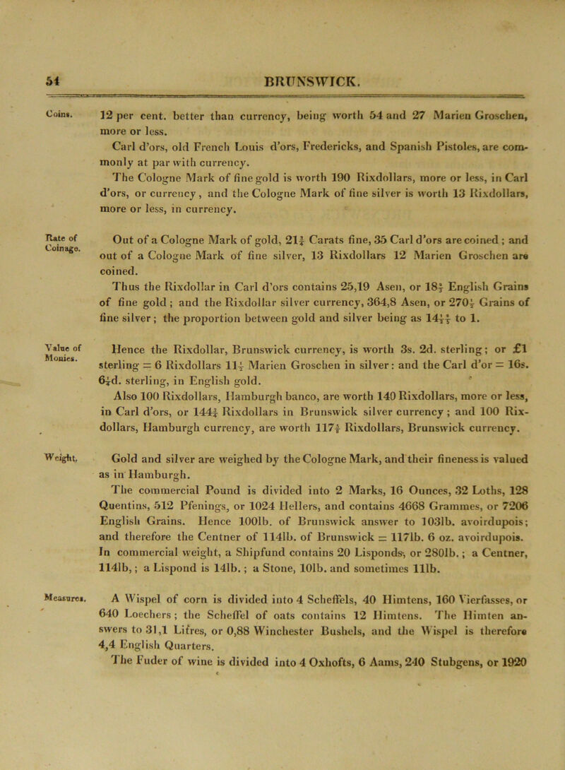 Coins. Rate of Coinage. Yalne of Monies. W eight. Measure*. 12 per cent, better than currency, being worth 54 and 27 Marien Groschen, more or less. Carl d’ors, old French Louis d’ors, Fredericks, and Spanish Pistoles, are com- monly at par with currency. rFhe Cologne Mark of fine gold is worth 190 Rixdollars, more or less, in Carl d’ors, or currency, and the Cologne Mark of fine silver is worth 13 Rixdollars, more or less, in currency. Out of a Cologne Mark of gold, 21f Carats fine, 35 Carl d’ors are coined ; and out of a Cologne Mark of fine silver, 13 Rixdollars 12 Marien Groschen are coined. Thus the Rixdollar in Carl d’ors contains 25,19 Asen, or 18| English Grains of fine gold ; and the Rixdollar silver currency, 364,8 Asen, or 270^ Grains of fine silver; the proportion between gold and silver being as 14y| to 1. Hence the Rixdollar, Brunswick currency, is worth 3s. 2d. sterling; or £l sterling = 6 Rixdollars ll* Marien Groschen in silver: and the Carl d’or = 16s. 6^d. sterling, in English gold. Also 100 Rixdollars, Hamburgh banco, are worth 140 Rixdollars, more or less, in Carl d’ors, or 1441 Rixdollars in Brunswick silver currency ; and 100 Rix- dollars, Hamburgh currency, are worth 1171 Rixdollars, Brunswick currency. Gold and silver are weighed by the Cologne Mark, and their fineness is valued as in'Hamburgh. The commercial Pound is divided into 2 Marks, 16 Ounces, 32 Loths, 128 Quentins, 512 Pfenings, or 1024 Hellers, and contains 4668 Grammes, or 7206 English Grains. Hence 1001b. of Brunswick answer to 1031b. avoirdupois; and therefore the Centner of 1141b. of Brunswick = 1171b. 6 oz. avoirdupois. In commercial weight, a Shipfund contains 20 Lisponds-, or 2801b.; a Centner, 1141b,; a Lispond is 141b.; a Stone, 101b. and sometimes 111b. A Wispel of corn is divided into 4 Scheffels, 40 Ilimtens, 160 Vierfasses, or 640 Loechers ; the SchefFel of oats contains 12 Ilimtens. The Ilimten an- swers to 31,1 Litres, or 0,88 Winchester Bushels, and the Wispel is therefor® 4,4 English Quarters. I he l uder of wine is divided into 4 Oxhofts, 6 Aams, 240 Stubgens, or 1920