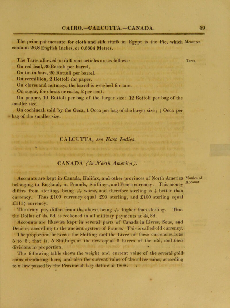 The principal measure for cloth and silk stuffs in Egypt is the Pic, which Measures, contains 26,8 English Inches, or 0,6804 Metres. The Tares allowed on different articles are as follows: Tares. On red lead, 30 Rottoli per barrel. On tin in bars, 20 Rottoli per barrel. On vermillion, 2 Rottoli for paper. On cloves and nutmegs, the barrel is weighed for tare. On sugar, for chests or casks, 2 per cent. On pepper, 19 Rottoli per bag of the larger size ; 12 Rottoli per bag of the smaller size. On cochineal, sold by the Occa, 1 Occa per bag of the larger size; 4 Occa per bag of the smaller size. CALCUTTA, see East Indies. CANADA (in JVorth AmericaJ. \ Accounts are kept in Canada, Halifax, and other provinces of North America Monies of belonging to England, in Pounds, Shillings, and Pence currency. This money differs from sterling, being worse, and therefore sterling is } better than currency. Thus £100 currency equal £90 sterling, and £100 sterling equal £111| currency. The army pay differs from the above, being ■?'■? higher than sterling. Thus the Dollar of 4s. 6d. is reckoned in all military payments at 4s. 8d. Accounts are likewise kept in several parts of Canada in Livres, Sous, ai\d Deniers, according to the ancient system of France. This is called old currency. The proportion between the Shilling and the Livre of these currencies is as 5 to 6; that is, 5 Shillings of the new equal 6 Livres of the old, and their divisions in proportion. The following table shews the weight and current value of the several gold coins circulating here, and also the current value of the silver coins, according to a law passed by the Provincial Legislature in 1808.