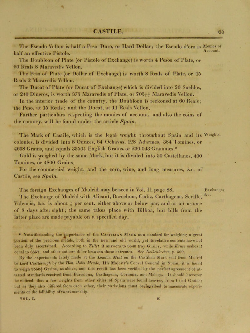 CASTILE. G-3 T'lie Escudo Vellon is half a Peso Duro, or Hard Dollar; the Escudo cToro is Monies of half an effective Pistole. Account. The Doubloon of Plate (or Pistole of Exchange) is worth 4 Pesos of Plate, or 60 Heals 8 Maravedis Vellon. The Peso of Plate (or Dollar of Exchangee) is worth 8 Reals of Plate, or 15 Heals 2 Maravedis Vellon. The Ducat of Plate (or Ducat of Exchange) which is divided into 20 Sueldos, or 240 Dineros, is worth 375 Maravedis of Plate, or 7054-4 Maravedis Vellon. In the interior trade of the country, the Doubloon is reckoned at 60 Reals; the Peso, at 15 Reals ; and the Ducat, at 11 Reals Vellon. Further particulars respecting the monies of account, and also the coins of the country, will be found under the article Spain. The Mark of Castile, which is the legal weight throughout Spain and its Weights, colonies, is divided into 8 Ounces, 64 Ochavas, 128 Adarmes, 384 Tomines, or 4608 Grains, and equals 35504 English Grains, or 230,043 Grammes.* Gold is weighed by the same Mark, but it is divided into 50 Castellanos, 400 Tomines, or 4800 Grains. For the commercial weight, and the corn, wine, and long measures, &c. of Castile, see Spain. The foreign Exchanges of Madrid may be seen in Vol. II. page 88. Exchanges. The Exchange of Madrid with Alicant, Barcelona, Cadiz, Carthagena, Seville, &c‘ Valencia, &.c. is about 4 per cent, either above or below par, and at aii usance of 8 days after sight; the same takes place with Bilboa, but bills from the latter place are made payable on a specified day. * Notwithstanding the unportance of the Castilian Mark as a standard for weighing a great portion of the precious metals, both in the new and old world, yet its relative contents have not been duly ascertained. According to Tillet it answers to 3548 troy Grains, while Kruse makes it equal to 3557, and other authors differ between those extremes. See Nelkcnbrekcr, p. 509. By the experiments lately made at the London Mint on the Castilian Mark sent from Madrid to Lord Casllcreurjh by the Hon. John Meade, IJis Majesty’s Consul General in Spain, it is found to weigh 35504 Grains, as above, and this result has been verified by the perfect agreement of at- tested standards received from Barcelona, Carthagena, Corunna, and Malaga. It should however be noticed, that a few weights from other cities of Spain were found heavier, from 1 to 4 Grains; but as they also differed from eacli other, their variations must be.a&cribed to inaccurate experi- ments or the fallibility of •workmanship. VOL. I. K