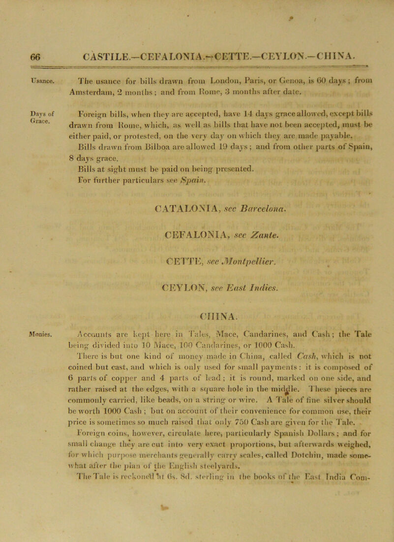 Usance. Days of Grace. Monies. f I The usance for bills drawn from London, Paris, or Genoa, is 60 days ; from Amsterdam, 2 months; and from Rome, 3 months after date. Foreign bills, when they are accepted, have 14 days grace allowed, except bills drawn from Rome, which, as well as bills that have not been accepted, must be either paid, or protested, on the very day on which they are made payable. Bills drawn from Bilboa are allowed 19 days; and from other parts of Spain, 8 days grace. Bills at sight must be paid on being presented. For further particulars see Spain. CATALONIA, sec Barcelona. i CEFALONIA, see Zante. CETTE, see .Montpellier. CEYLON, see East Indies. CHINA. Accounts are kept here in Tales, Mace, Candarines, and Cash; the Tale being divided into 10 Mace, 100 Candarines, or 1000 Cash. There is but one kind of money made in China, called Cash, which is not coined but cast, and which is only used for small payments: it is composed of 6 parts of copper and 4 parts of lead; it is round, marked on one side, and rather raised at the edges, with a square hole in the middle. These pieces are commonly carried, like beads, on a string* or wire. A Tale of fine silver should be worth 1000 Cash ; but on account of their convenience for common use, their price is sometimes so much raised that only 750 Cash are given for the Talc. Foreign coins, however, circulate here, particularly Spanish Dollars; and for small change they are cut into very exact proportions, but afterwards weighed, for which purpose merchants generally carry scales, called Dotchin, made some- what after the plan of the English steelyards. The Tale is reckoned ht (Is. 8d. sterling in the books of the East India Com-