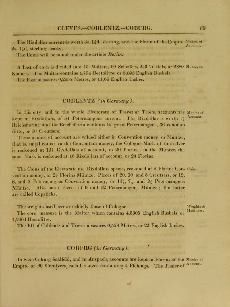 The Rixdullar currentis worth 3s. l|d. sterling, and the Florin of the Empire Monies of Account. 2s. l|d. sterling nearly. The Coins will be found under the article Berlin. A Last of corn is divided into 15 Malters, 60 Scheflels, 240 Viertels, or 2880 Measures. Kannes. The Maker contains 1,794 Hectolitre, or 5,093 English Bushels. The Foot measures 0,2955 Metres, or 11,66 English Inches. COBLENTZ Cin Germany). In this city, and in the whole Electorate of Treves or Triers, accounts are Monies of kept in Rixdollars, of 54 Petermangens current. This Rixdollar is worth 1^- Account* Reichsflorin; and the Reichsflorin contains 12 great Petermangens, 36 common ditto, or 60 Creutzers. These monies of account are valued either in Convention money, or Miintze, that is, small coins ; in the Convention money, the Cologne Mark of fine silver is reckoned at 13 j Rixdollars of account, or 20 Florins ; in the Miintze, the same Mark is reckoned at 16 Rixdollars of account, or 24 Florins. The Coins of the Electorate are Rixdollars specie, reckoned at 2 Florins Con- Coins, vention money, or 2| Florins Miintze; Pieces of 20, 10, and 5 Creutzers, or 12, 6, and 3 Petermangens Convention money, or 14^-, 7-i, and 3f Petermangens Miintze. Also baser Pieces of 9 and 12 Petermangens Miintze; the latter are called Copsticks. The weights used here are chiefly those of Cologne. Weights & The corn measure is the Malter, which contains 4,5305 English Bushels, or • 1,5964 Hectolitre. The Ell of Coblentz and Treves measures 0,558 Metres, or 22 English Inches. COBURG (in Germany). In Saxe Coburg Saalfeld, and in Anspach, accounts are kept in Florins of the Monies of Empire of 60 Creutzers, each Creutzer containing 4 Pfehings. The Thaler of A ' unt-