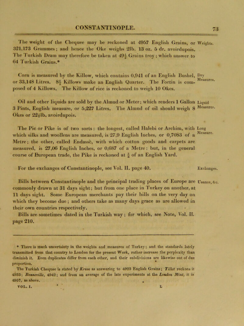 CONSTANTINOPLE. to 1 lie weight of the Chequee may be reckoned at 4957 English Grains, or Weights. 321,173 Grammes ; and lienee the Oke weighs 21b. 13 oz. 5 dr. avoirdupois. The Turkish Dram may therefore be taken at 49| Grains troy ; which answer to 64 Turkish Grains.* Corn is measured by the Killow, which contains 0,941 of an English Bushel, Ory or 33,148 Litres. 8^ Killows make an English Quarter. The Fortin is com- ;',ejsures’ posed of 4 Killows. The Killow of rice is reckoned to weigh 10 Okes. Oil and other liquids are sold by the Almud or Meter; which renders 1 Gallon Liquid 3 Pints, English measure, or 5,227 Litres. The Almud of oil should weigh 8 Measures. Okes or 22£lb. avoirdupois. The Pic or Pike is of two sorts: the longest, called Halebi or Archirn, with Long which silks and woollens are measured, is 27,9 English Inches, or 0,7083 of a Measure. Metre; the other, called Endassk, with which cotton goods and carpets are measured, is 27,06 English Inches, or 0,687 of a Metre : but, in the general course of European trade, the Pike is reckoned at of an English Yard. For the exchanges of Constantinople, see Vol. II. page 40. Exchanges. Bills between Constantinople and the principal trading places of Europe are Usance, *c. commonly drawn at 31 days sight; but from one place in Turkey on another, at 11 days sight. Some European merchants pay their bills on the very day on which they become due ; and others take as many days grace as are allowed in their own countries respectively. Bills are sometimes dated in the Turkish way ; for which, see Note, Vol. II. page 210. * There is much uncertainty in the weights and measures of Turkey; and the standards lately transmitted from that country to London for the present Work, rather increase the perplexity than diminish it. Even duplicates differ from each other, and their subdivisions are likewise out of due proportion. The Turkish Chequee is stated by Kruse as answering to 4923 English Grains; Tillet reckons it 4933; Bonneville, 4942; and from an average of the late experiments at the London Mint, it is 4957, as above.