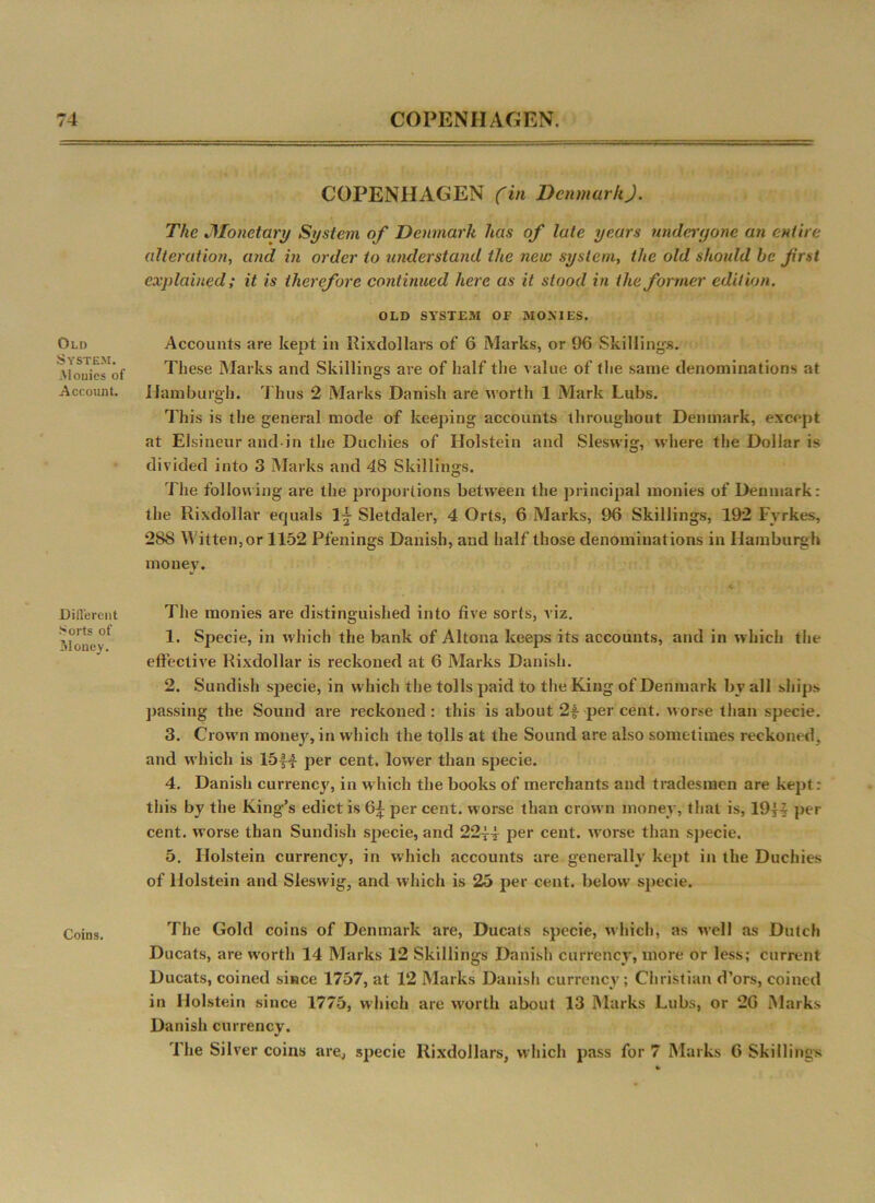 Old System. Monies of Account. Different Sorts of Money. Coins. COPENHAGEN (in DenmarkJ. The Monetary System of Denmark has of late years undergone an entire alteration, and in order to understand the new system, the old should be frst explained; it is therefore continued here as it stood in the former edition. OLD SYSTEM OF MONIES. Accounts are kept in Rixdollars of 6 Marks, or 96 Skillings. These Marks and Skillings are of half the value of the same denominations at Hamburgh. Thus 2 Marks Danish are worth 1 Mark Lubs. This is the general mode of keeping accounts throughout Denmark, except at Elsineur and in the Duchies of Holstein and Sleswig, where the Dollar is divided into 3 Marks and 48 Skillings. The following are the proportions between the principal monies of Denmark: the Rixdollar equals 1|- Sletdaler, 4 Orts, 6 Marks, 96 Skillings, 192 Fyrkes, 288 Witten, or 1152 Pfenings Danish, and half those denominations in Hamburgh money. The monies are distinguished into five sorts, viz. 1. Specie, in which the bank of Altona keeps its accounts, and in which the effective Rixdollar is reckoned at 6 Marks Danish. 2. Sundish specie, in which the tolls paid to the King of Denmark by all ships passing the Sound are reckoned : this is about 2f per cent, worse than specie. 3. Crown money, in which the tolls at the Sound are also sometimes reckoned, and which is 15J4 per cent, lower than specie. 4. Danish currencj', in which the books of merchants and tradesmen are kept : this by the King’s edict is 6£ per cent, worse than crown money, that is, 19H per cent, worse than Sundish specie, and 22^4 per cent, worse than specie. 5. Holstein currency, in which accounts are generally kept in the Duchies of Holstein and Sleswig, and which is 25 per cent, below specie. The Gold coins of Denmark are, Ducats specie, which, as well as Dutch Ducats, are worth 14 Marks 12 Skillings Danish currency, more or less; current Ducats, coined since 1757, at 12 Marks Danish currency; Christian d’ors, coined in Holstein since 1775, which are worth about 13 Marks Lubs, or 26 Marks Danish currency. The Silver coins are, specie Rixdollars, which pass for 7 Marks 6 Skillings