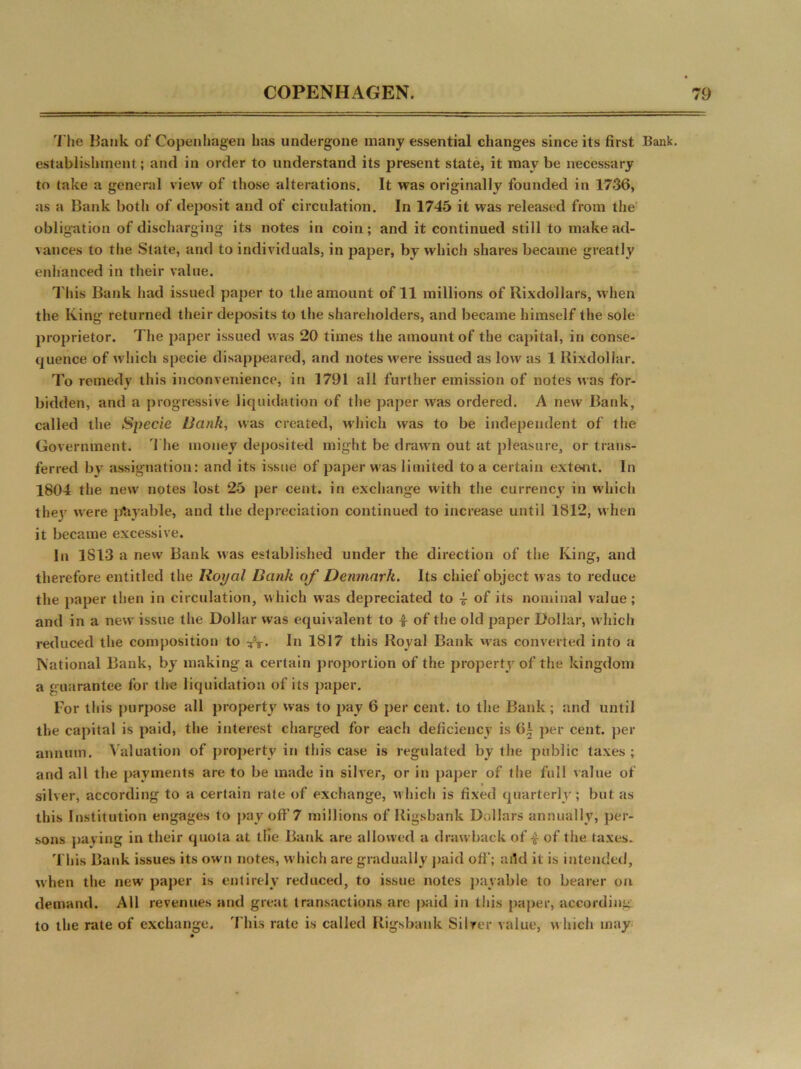 The Hank of Copenhagen has undergone many essential changes since its first Bank, establishment; and in order to understand its present state, it may be necessary to take a general view of those alterations. It was originally founded in 1736, as a Bank both of deposit and of circulation. In 1745 it was released from the obligation of discharging its notes in coin; and it continued still to make ad- vances to the State, and to individuals, in paper, by which shares became greatly enhanced in their value. This Bank had issued paper to the amount of 11 millions of Rixdollars, when the King returned their deposits to the shareholders, and became himself the sole proprietor. The paper issued was 20 times the amount of the capital, iri conse- quence of which specie disappeared, and notes were issued as low as 1 Rixdollar. To remedy this inconvenience, in 1791 all further emission of notes was for- bidden, and a progressive liquidation of the paper was ordered. A new Bank, called the Specie Bank, was created, which was to be independent of the Government. The money deposited might be drawn out at pleasure, or trans- ferred by assignation: and its issue of paper was limited to a certain extent. In 1804 the new notes lost 25 per cent, in exchange with the currency in which thej were payable, and the depreciation continued to increase until 1812, when it became excessive. In 1S13 a new Bank was established under the direction of the King, and therefore entitled the Royal Bank of Denmark. Its chief object was to reduce the paper then in circulation, which was depreciated to £ of its nominal value; and in a new issue the Dollar was equivalent to £ of the old paper Dollar, which reduced the composition to £y. In 1817 this Royal Bank was converted into a National Bank, by making a certain proportion of the property of the kingdom a guarantee for the liquidation of its paper. For this purpose all property was to pay 6 per cent, to the Bank; and until the capital is paid, the interest charged for each deficiency is 6£ per cent, per annum. Valuation of property in this case is regulated by the public taxes; and all the payments are to be made in silver, or in paper of the full value of silver, according to a certain rate of exchange, which is fixed quarterly; but as this Institution engages to pay off 7 millions of Rigsbank Dollars annually, per- sons paying in their quota at the Bank are allowed a drawback of £ of the taxes. This Bank issues its own notes, which are gradually paid off; add it is intended, when the new paper is entirely reduced, to issue notes payable to bearer on demand. All revenues and great transactions are paid in this paper, according to the rate of exchange. This rate is called Rigsbank Silver value, which may