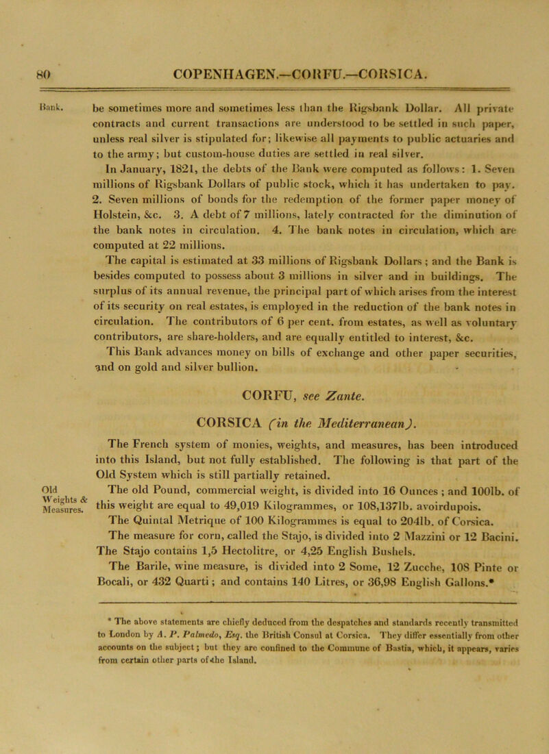 Hank. Old Weights & Measures. be sometimes more and sometimes less than the Rigs bank Dollar. All private contracts and current transactions are understood to be settled in such paper, unless real silver is stipulated for; likewise all payments to public actuaries anti to the army; but custom-house duties are settled in real silver. In January, 1821, the debts of the Bank were computed as follows: 1. Seven millions of Rigsbank Dollars of public stock, which it has undertaken to pay. 2. Seven millions of bonds for the redemption of the former paper money of Holstein, &c. 3. A debt of 7 millions, lately contracted for the diminution of the bank notes in circulation. 4. The bank notes in circulation, which are computed at 22 millions. The capital is estimated at 33 millions of Rigsbank Dollars ; and the Bank is besides computed to possess about 3 millions in silver and in buildings. The surplus of its annual revenue, the principal part of which arises from the interest of its security on real estates, is employed in the reduction of the bank notes in circulation. The contributors of 6 per cent, from estates, as well as voluntary contributors, are share-holders, and are equally entitled to interest, &c. This Bank advances money on bills of exchange and other paper securities, and on gold and silver bullion. CORFU, see Zante. CORSICA (in the Mediterranean). The French system of monies, weights, and measures, has been introduced into this Island, but not fully established. The following is that part of the Old System which is still partially retained. The old Pound, commercial weight, is divided into 16 Ounces ; and 1001b. of this weight are equal to 49,019 Kilogrammes, or 108,1371b. avoirdupois. The Quintal Metrique of 100 Kilogrammes is equal to 2041b. of Corsica. The measure for corn, called the Stajo, is divided into 2 Mazzini or 12 Bacini. The Stajo contains 1,5 Hectolitre, or 4,25 English Bushels. The Barile, wine measure, is divided into 2 Some, 12 Zucche, 108 Pinte or Bocali, or 432 Quarti; and contains 140 Litres, or 36,98 English Gallons.* * The above statements are chiefly deduced from the despatches and standards recently transmitted to London by A. P. Palmedo, Esq. the British Consul at Corsica. They differ essentially from other accounts on the subject; but they are confined to the Commune of Bnstia, which, it appears, varies from certain other parts of*the Island.