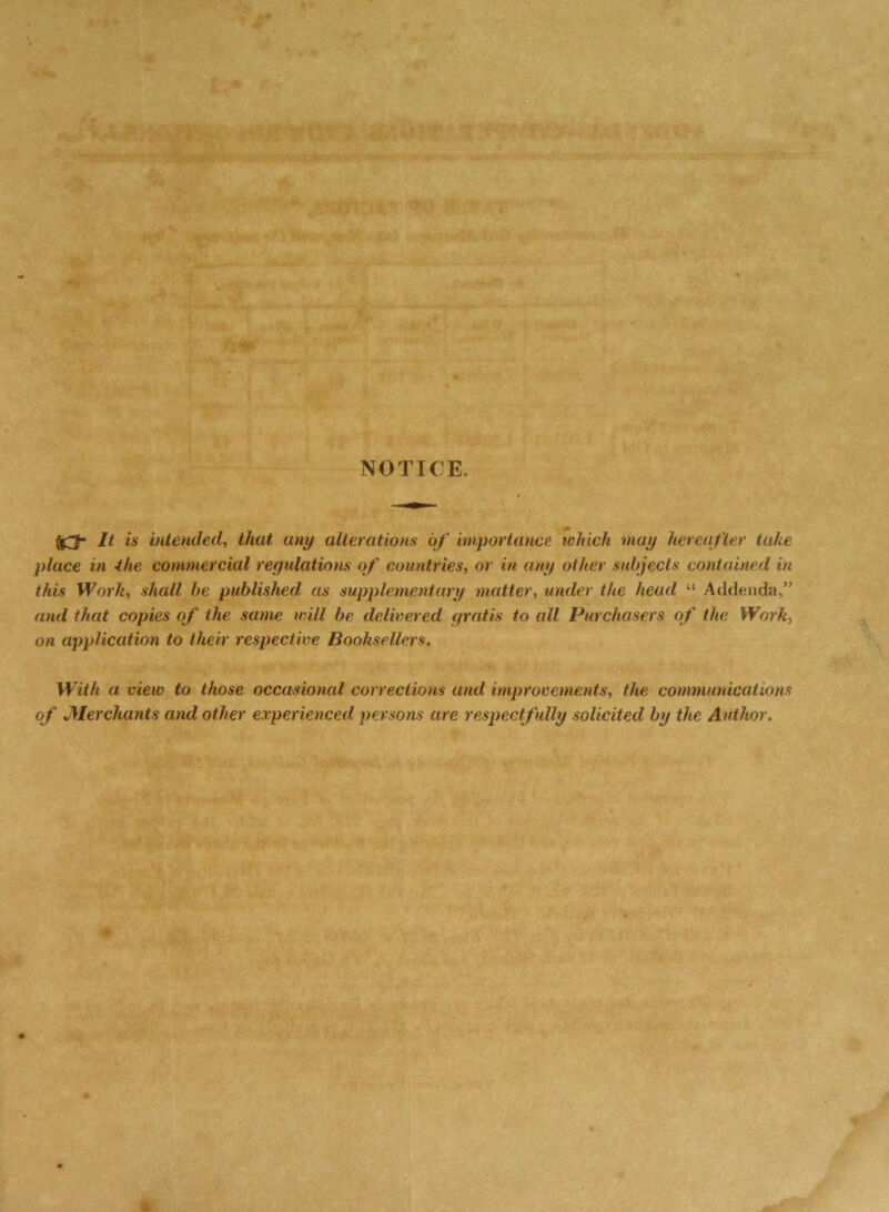 NOTICE. 13* H is intended, that any alterations of importance which may hereafter take place in ihe commercial regulations of countries, or in any other subjects contained in this Work, shall be published as supplementary matter, under the head “ Addenda,” and that copies of the same will be delivered gratis to all Purchasers of the Work, on application to their respective Booksellers, With a view to those occasional corrections and improvements, the communications of Merchants and other experienced persons are respectfully solicited by the Author.