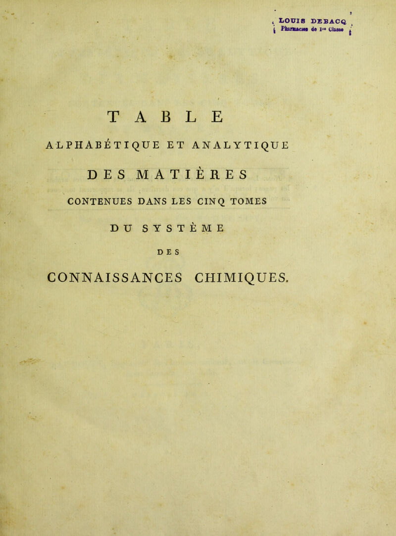 s LOUIS DEBACQ i PltamftcwB de l<* classe TABLE ALPHABÉTIQUE ET ANALYTIQUE DES MATIÈRES CONTENUES DANS LES CINQ TOMES DU SYSTÈME DES CONNAISSANCES CHIMIQUES.