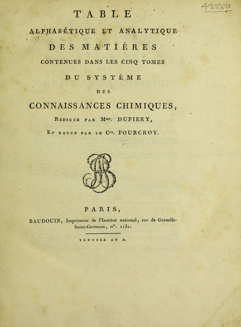 . /lr-> Ç ÇX> TABLE ' alphabétique et analytique * , >/> . ' V ‘ ■ ... • ( , D E S M A T I ÈRES ' CONTENUES DANS LES CINQ TOMES DU SYSTÈME D E S CONNAISSANCES CHIMIQUES, A Rédigée par Mme. DUP IER Y, Et reyue par le Cen. FOURCROY. PARIS, BAUDOUIN, Imprimeur de l’Institut national, rue de Grenelle- Saint-Germain, n°. n3ii VENTOSE AN X.