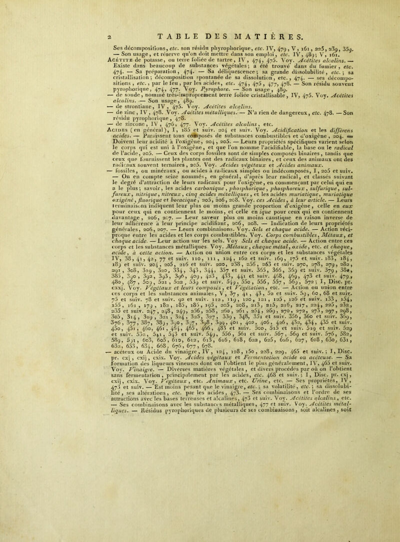 Ses décompositions, etc. son résidu phyropliorique', etc. IV, 479 , V, 161,225,239, 35q, — Son usage, et réserve qu’on doit mettre dans son emploi, etc. IV, 489; V, 161. Acétite de potasse, ou terre foliée de tartre, IV, 474, 475. Voy. Acétites alcalins.— Existe dans beaucoup de substances végétales; a été trouvé dans du fumier, etc. 474. — Sa préparation, 474. — Sa déliquescence; sa grande dissolubilité, etc.; sa cristallisation; décomposition spontanée de sa dissolution, etc., 474. — ses décompo- sitions , etc., par le feu , par les acides, etc. 474, 475 , 477, 478. — Son résidu souvent pyropliorique, 474» 477- Voy. Pyrophore. — Son usage, 489. — de soude, nommé très-improprement terre foliée cristàllisable, IV, 475. Voy. Acétites alcalins. — Son usage , 489. — de strontiane, IV, 47^* Voy. Acétites alcalins. — de zinc , IV, 478. Voy. Acétites métalliques.— N’a rien de dangereux, etc. 478. —Son résidu pyropliorique , 478. — de zircone, IV, 4765 477- Voy. Acétites alcalins, etc. Acides (en général), I, i85 et suiv. 204 et suiv. Voy. Acidification et les différons acides. — Paraissent tous composés de substances combustibles et d’oxigène , 204. = Doivent leur acidité à l’oxigène, 204, 2o5. — Leurs propriétés spécifiques varient selon le corps qui est uni à l’oxigène, et que l’on nomme l’acidifiable, la base ou le radical de l’acide, 205. — Ceux des corps fossiles sont de simples composés binaires , tandis que ceux que fournissent les plantes ont des radicaux binaires, et ceux des animaux ont des radicaux souvent ternaires , 2c5. Voy. Acides végétaux et Acides animaux. — fossiles, ou minéraux, ou acides à radicaux simples ou indécomposés, I, 2o5 et suiv. — On en compte seize nommés, en général, d’après leur radical, et classés suivant le degré d’attraction de leurs radicaux pour l’oxigène, en commençant par celui qui en a le plus; savoir, les acides carbonique , phosphorique , phosphoreux, sulfurique, sul- fureux, nitrique, nitreux, cinq acides métalliques , et les acides muriatique, muriatique oxigéné, fiuorique et boracique , 2o5, 206, 208. Voy. ces Acides , à leur article. — Leurs terminaisons indiquent leur plus ou moins grande proportion d’oxigène, celle en eux pour ceux qui en contiennent le moins, et celle en ique pour ceux qui en contiennent davantage , 206, 207. — Leur saveur plus ou moins caustique en raison inverse de leur adhérence k leur principe acidifiant, 206, 208. — Indication de leurs propriétés générales, 206,207. — Leurs combinaisons. Voy. Sels et chaque acide. — Action réci- proque entre les acides et les corps combustibles. Voy. Corps combustibles, Métaux, et chaque acide- —Leur action sur les sels. Voy Sels et chaque acide. — Action entre ces corps et les substances métalliques Voy. Métaux, chaque métal, oxide, etc. et chaque, acide, à cette action. — Action ou union entre ces corps et les substances végétales IV, 38, 41,42, 77 et suiv. 110, 111, 124, 162 et suiv. 169, 175 et. suiv. 183, 184, 189 et suiv. 204, 2o5, 216 et suiv. 220, 238, 256, 26a et suiv. 270, 278, 279, 282, 291, 3c8, 319, 320, 334, 348, 344, 357 et suiv. 365, 366, 369 et suiv. 379, 38*, 385, 890, 392, 393, 396, 4°9> 423, 433, 441 et suiv. 468, 469» 473 et suiv, 479 r 480, 487, 5o), 52i, .622, 53.9 et suiv. 549, 55o , 556, 55y , 669, 572; I, Disc. pr. cxxj. Voy. Végétaux et leurs composés, et Végétation, etc. — Action ou union entre ces corps et les substances animales, V, 37, 41 » 43 > 52 et suiv. 5q, 60, 68 et suiv. 7.5 et suiv. 78 et suiv. 92 et suiv. 112, 119, 120, 121, 125 , 126 et suiv. i33 , i54> i55, 161, 179, 182, i85, 186,195, 205, 208, 2i3, 216,216, 217,224,225,232, a35 et suiv. 247, 248, 249» 266, 2.58, 260, 261 , 264, 269, 270, 272, 278, 297, 298, 3o5, 3i4 , 319 , 3ui , 324, 32.5, 827, 33q, 348, 35i et suiv. 356, 36o et suiv. 369, 376, .877, 387, 389, 390, 3.;7, .898, A99, 4°' , 402> 4°6 i 426 > 432, 434i 435 et suiv. 45o, 45i, 460, 4<3i , 465, 466, 488 et suiv. 5oo, 5i5 et suiv. 619 et suiv. 629 et suiv. 532, 5q 1, 543 et suiv. 549, 556, 561 et suiv. 567, 56q et suiv. 676, 582, 589, 5)i, 6o3, 6o5, 610, 612, 6i3, 616, 618, 622, 625, 626, 627, 628, 63o, 63i, 63e, 633, 634, 668, 676, 677, 678. .— acéteux ou Acide du vinaigre, IV, 124, 128, i5o, 228, 229, 465 et suiv.; I, Disc, pr. cxj , cxij , cxix. Voy'. Acides végétaux et Fermentation acide ou acéteuse. — Sa formation des liqueurs vineuses dont on l’obtient le plus généralement, IV, et suiv. Voy. Vinaigre. — Diverses matières végétales , et divers procédés par où on l’obtient sans fermentation, principalement par les acides, etc. 468 et suiv.; I, Disc. pr. cxj , cxij, cxix. Voy. Végétaux, etc. Animaux, etc. Urine, etc. — Ses propriétés, IV, 478 et suiv. — Est moins pesant que le vinaigre, etc. ; sa volatilité, etc.-, sa dissolubi- lité, ses altérations, etc. par les acides, 4y3. — Ses combinaisons et l’ordre de ses attractions avec les bases terreuses et alcalines, 473 et suiv. Voy\ Acétites alcalins, etc. — Ses combinaisons avec les substances métalliques, 477 r t suiv. Voy. Acétites métal- liques. — Résidus pyroplioriques de plusieurs de ses combinaisons, soit alcalines , soit