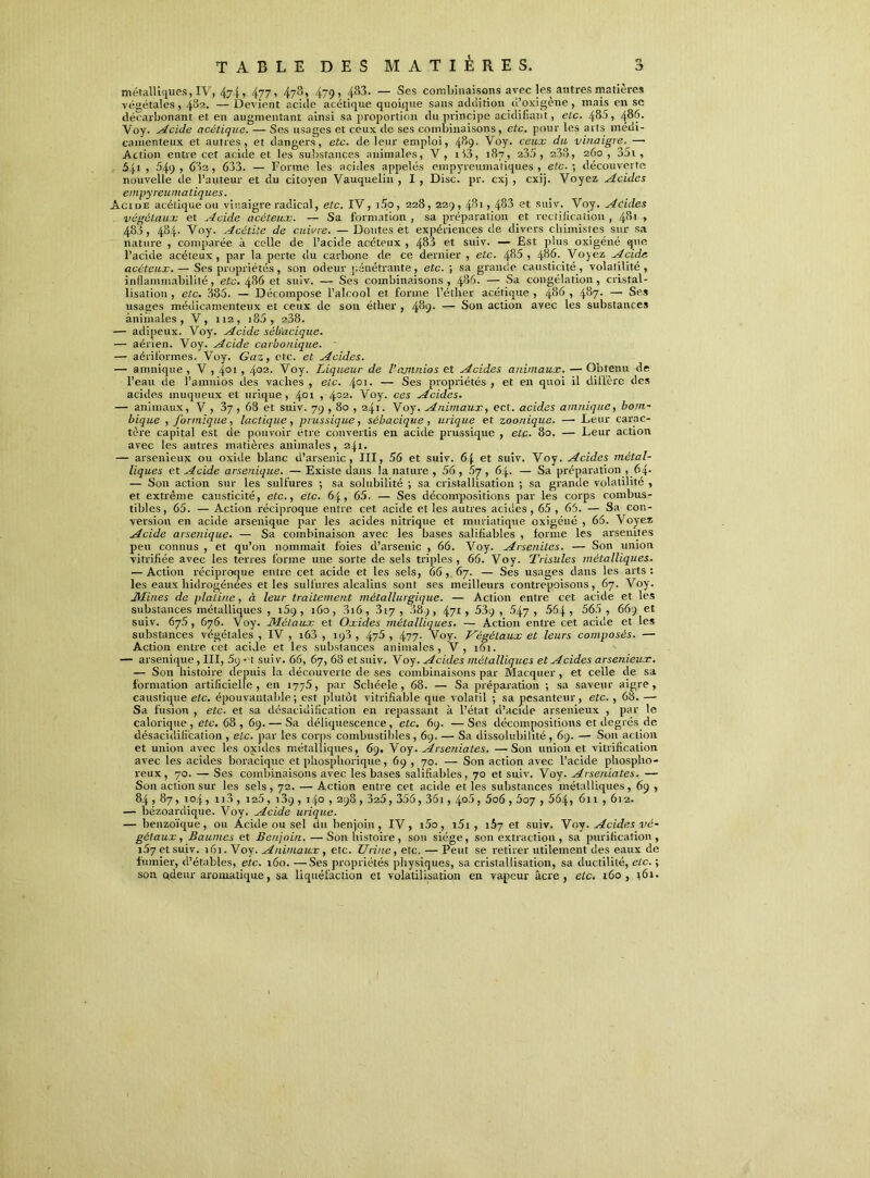 métalliques, IV, 4y4, 477, 478, 479, 483. — Ses combinaisons avec les autres matières végétales, 482. — Devient acide acétique quoique sans addition d’oxigène, mais en sc décarbonant et en augmentant ainsi sa proportion du principe acidifiant, etc. 480, 486. Voy. Acide acétique. — Ses usages et ceux de ses combinaisons, etc. pour les arts médi- camenteux et autres, et dangers, etc. de leur emploi, 489. Voy. ceux du vinaigre.—■ Action entre cet acide et les substances animales, V, i!3, 187, 235, 238, 260, 35i , 541 , 549, 63a, 633. — Forme les acides appelés empyreumaliques , etc. ; découverte nouvelle de l'auteur et du citoyen Vauquelin , I , Disc. pr. cxj , cxij. Voyez Acides empyreurnatiques. Acide acétique ou vinaigre radical, etc. IV, i5o, 228, 229,481, 483 et suiv. Voy. Acides végétaux et Acide acéteux. — Sa formation , sa préparation et rectification , 481 » 483, 484. Voy. Acètite de cuivre. — Doutes et expériences de divers chimistes sur sa nature , comparée à celle de l’acide acéteux , 483 et suiv. — Est plus oxigéné que l’acide acéteux, par la perte du carbone de ce dernier , etc. 485 , 486. Voyez Acide acéteux. — Ses propriétés, son odeur pénétrante, etc. ; sa grande causticité, volatilité, inflammabilité, etc. 486 et suiv. — Ses combinaisons, 486- — Sa congélation, cristal- lisation , etc. 385. — Décompose l’alcool et forme l’éther acétique , 486 , 487- — Ses usages médicamenteux et ceux de sou éther , 489- — Son action avec les substances animales, V, 112, i85 , 238. — adipeux. Voy. Acide séb'acique. — aérien. Voy. Acide carbonique. — aériformes. Voy. Gaz, etc. et Acides. — amnique , V , 4°i , 4°2- Voy. Liqueur de l’ajnnios et Acides animaux. — Obtenu de l’eau de l’anmios des vaches , etc. .{01. — Ses propriétés , et en quoi il diffère des acides muqueux et urique, 401 » 402- Voy. ces Acides. — animaux, V , , 68 et suiv. 79,80 , 241. Voy. Animaux, ect. acides amnique, bom- bique , formique, lactique, prussique, sébacique , urique et zoonique. — Leur carac- tère capital est de pouvoir être convertis en acide prussique , etc. 80. — Leur action avec les autres matières animales, 241. — arsenieux ou oxide blanc d’arsenic, III, 56 et suiv. 6| et suiv. Voy. Acides métal- liques et Acide arsenique. —Existe dans la nature , 56, 67, 64. — Sa préparation , 64- — Son action sur les sulfures ; sa solubilité ; sa cristallisation ; sa grande volatilité , et extrême causticité, etc., etc. 64, 65. — Ses décompositions par les corps combus- tibles, 65. — Action réciproque entre cet acide et les autres acides, 65 , 65. — Sa con- version en acide arsenique par les acides nitrique et muriatique oxigéné , 66. Voyez Acide arsenique. — Sa combinaison avec les bases salifiables , forme les arseuites peu connus , et qu’011 nommait foies d’arsenic , 66. Voy. Arsenites. — Son union vitrifiée avec les terres forme une sorte de sels triples, 66. Voy. Trisules métalliques. — Action réciproque entre cet acide et les sels, 66, 67. — Ses usages dans les arts: les eaux liidrogénées et les sulfures alcalins sont ses meilleurs contre'poisons, 67. Voy. Mines de platine, à leur traitement métallurgique. — Action entre cet acide et les substances métalliques , i5q , 160, 3i6, 317 , 889, 47* , 539 , 547, 564 , 565 , 669 et suiv. 675, 676. Voy. Métaux et Oxides métalliques. — Action entre cet acide et les substances végétales , IV , i63 , 193 , 475 , 477- Voy. Végétaux et leurs composés. — Action entre cet acide et les substances animales, V, 161. — arsenique, III, 5q • t suiv. 66, 67, 68 et suiv. Voy. Acides métalliques et Acides arsenieux. — Son histoire depuis la découverte de ses combinaisons par Macquer , et celle de sa formation artificielle, en 1775, par Schéele , 68. — Sa préparation ; sa saveur aigre, caustique etc. épouvantable; est plutôt vitrifiable que volatil ; sa pesanteur, etc. , 68. — Sa fusion , etc. et sa désacidification en repassant à l’état d’acide arsenieux , par le calorique, etc. 68, 69. — Sa déliquescence, etc. 69. —Ses décompositions et degrés de désacidification , etc. par les corps combustibles, 69. — Sa dissolubilité, 69. — Son action et union avec les oxides métalliques, 69. Voy. Arseniates. —Son union et vitrification avec les acides boraciquc et phosphorique, 69 , 70. — Son action avec l’acide phospho- reux, 70. — Ses combinaisons avec les bases salifiables, 70 et suiv. Voy. Arseniates. — Son action sur les sels, 72. — Action entre cet acide et les substances métalliques, 69 , 84,87, 104, 113 , 125, 13q , 140,298,325, 356, 361,4°5, 5o6,607,564, 611,612. — bézoardique. Voy. Acide urique. — benzoïque, ou Acide ou sel du benjoin, IV, i5o, i5i , 167 et suiv. Voy. Acides vé- gétaux , Baumes et Benjoin. —Son histoire, son siège, son extraction , sa purification, i57etsuiv. 16]. Voy. Animaux, etc. Urine, etc. — Peut se retirer utilement des eaux de fumier, d’étables, etc. 160. —Ses propriétés physiques, sa cristallisation, sa ductilité, etc. ; son ctdeur aromatique, sa liquéfaction et volatilisation en vapeur âcre, etc. 160, 161.