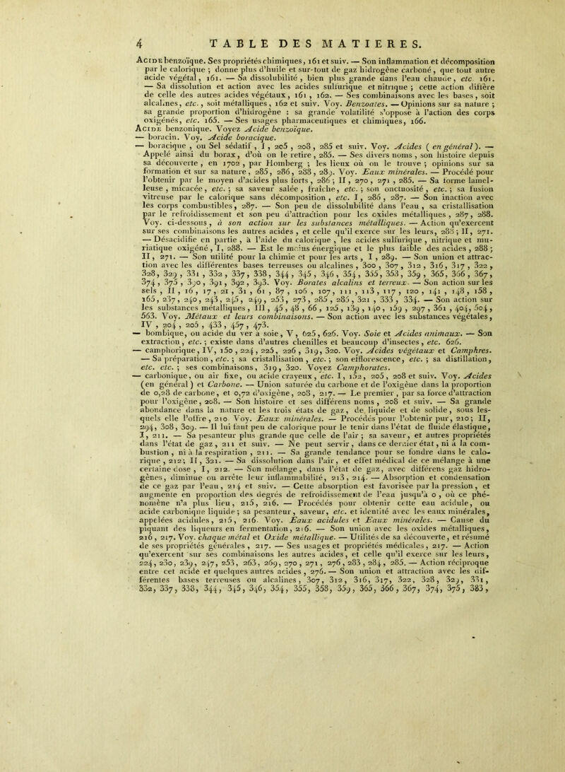 Acide benzoïque. Ses propriétés chimiques, 161 et suiv. — Son inflammation et décomposition par le calorique ; donne plus d’huile et sur-tout de gaz hidrogcne carboné , que tout autre acide végétal, 161. —Sa dissolubilité , bien plus grande dans l’eau chaude, etc 161. — Sa dissolution et action avec les acides sulfurique et nitrique ; cette action diffère de celle des autres acides végétaux, 161 , 162. — Ses combinaisons avec les bases, soit alcal.nes, etc., soit métalliques , 162 et suiv. Voy. Benzoates. — Opinions sur sa nature ; sa grande proportion d’hidrogène : sa grande volatilité s’oppose à l’action des corps oxigénés, etc. i65. —Ses usages pharmaceutiques et chimiques, 166. Acide benzonique. Voyez décide benzoïque. — boracin. Voy. Acide boracique. — boracique , ou Sel sédatif, I, 2c5 , 208, 28.5 et suiv. Voy. Acides ( en général). — Appelé ainsi du borax, d’où on le retire, 285. — Ses divers noms , son histoire depuis sa découverte , en 1702 , par Homberg ; les lieux où on le trouve ; opinions sur sa formation et sur sa nature , 285, 286, 288 , 280. Voy. Eaux minérales. — Procédé pour l’obtenir par le moyen d’acides plus forts , 286 ; II , 270 , 271 , 285. — Sa forme lamel- Jeuse , micacée, etc. ; sa saveur salée , fraîche, etc. ; son onctuosité , etc. ; sa fusion vitreuse par le calorique sans décomposition , etc. 1, 286 , 287. — Son inaction avec les corps combustibles, 287. — Son peu de dissolubilité dans l’eau, sa cristallisation par le refroidissement et son peu d’attraction pour les oxides métalliques , 287, 288. Voy. ci-dessous, à son action sur les substances métalliques. — Action qu’exercent sur ses combinaisons les autres acides, et celle qu’il exerce sur les leurs, 288 ; II, 271. — Désacidifie en partie , k l’aide du calorique , les acides sulfurique , nitrique et mu- riatique oxigéné, I, 288. — Est le moins énergique et le plus faible des acides, 288; II, 271. — Son utilité pour la chimie et pour les arts , I , 289. — Son union et attrac- tion avec les différentes bases terreuses ou alcalines , 3oo , 307, 3i2, 3i6, 317, 322 , 828, 329, 331 , 332, 337, 338, 344, 345, 346, 354, 355, 353, 35q , 365, 366 , 367, 874 , .875 , 390 , 391, 392 , 393. Voy. Borates alcalins et terreux. — Son action sur les sels , II , 16 , 17 , 21 , 3i , 61 , 87 , 106 , 107, 111 , n3 , 117 , 120 , 141 , 148 1 >58 , î65, 287, 240, 243, 245, 249, 253, 273, 285, 285, 321 , 333 , 334- — Son action sur les substances métalliques , III, 45,48 , 66 , 125 , 189 , 140 , 169 , 297 , 36i , 4°4> -'°4 > 563. Voy. Métaux et leurs combinaisons. — Son action avec les substances végétales, IV , 204 , 2o5 , 433 > 4^7 > 473. — bombique, ou acide du ver a soie, V, 625,626. Voy. Soie et Acides animaux. — Son extraction, etc. ; existe dans d’autres chenilles et beaucoup d’insectes, etc. 626. — camphorique , IV, i5o , 224,225, 226 , 319, 320. Voy. Acides végétaux et Camphres. — Sa préparation , etc. ; sa cristallisation, etc. ; son efflorescence, etc. ; sa distillation, etc. etc.) ses combinaisons, 3iç, 320. Voyez Camphorates. — carbonique, ou air fixe, ou acide crayeux , etc. I, 102, 2o5, 208 et suiv. Voy. Acides (en général ) cl Carbone. — Union saturée du carbone et de l’oxigène dans la proportion de 0,28 de carbone, et 0,72 d’oxigène, 208, 217.— Le premier , par sa force d’attraction pour l’oxigène, 208. — Son histoire et ses différens noms, 208 et suiv. — Sa grande abondance dans la nature et les trois états de gaz, de. liquide et de solide, sous les- quels elle l’olfre, 210 Voy. Eaux minérales. — Procédés pour l’obtenir pur, 210; II, 294, 3o8, 309. — Il lui faut peu de calorique pour le tenir dans l’état de fluide élastique, 1,211. — Sa pesanteur plus grande que celle de l’air ; sa saveur, et autres propriétés dans l’état de gaz, 211 et suiv. — Ne peut servir, dans ce dernier état, ni a la com- bustion , ni à la respiration ,211. — Sa grande tendance pour se fondre dans le calo- rique , 212; Il, 3ai. — Sa dissolution dans l’air, et effet médical de ce mélange à une certaine dose , I, 212. — Son mélange, dans l’état de gaz, avec différens gaz hidro- gènes, diminue ou arrête leur inflammabilité, 2i3, 214. —Absorption et condensation de ce gaz par l’eau, 214 et suiv. —Cette absorption est favorisée par la pression, et augmente en proportion «les degrés de refroidissement de l’eau jusqu’à o , où ce phé- nomène n’a plus lieu, 2i5, 216. — Procétlés pour obtenir cette eau acidulé, ou acide carbonique liquide ; sa pesanteur , saveur, etc. et identité avec les eaux minérales, appelées acidulés, 2t5, 216. Voy. Eaux acidulés et Eaux minérales. — Cause du piquant des liqueurs en fermentation, 216. — Son union avec les oxitles métalliques, 216 , 217. Voy. chaque métal et Oxide métallique. — Utilités de sa découverte, et résumé de ses propriétés générales , 217. — Ses usages et propriétés médicales, 217. — Action qu’exercent sur ses combinaisons les autres acides, et celle qu’il exerce sur les leurs, 224, 280, 239, 247, 2.53, 263, 269, 270, 271, 276,283,284, 285. — Action réciproque entre cet aciile et quelques autres acides, 276.— Son union et attraction avec les dif- férentes bases terreuses ou alcalines, 807, 3i2, 316, 317, 322, 328, 32j, .331 , 332, 337, 338, 344, 345, 3.(6, 354, 355, 358, 359, 365, 366 , 367, 374, 375, 383 ,