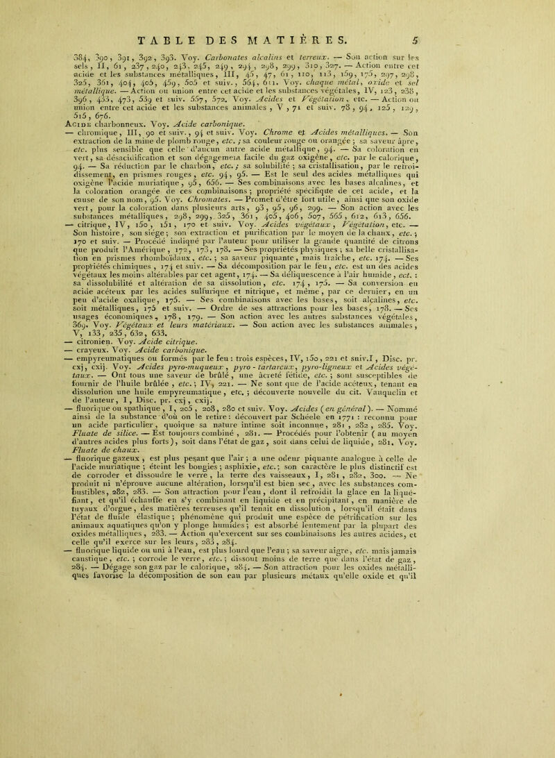 084, -'9°) 391, 3y2 , 3y3. Voy. Carbonates alcalins et terreux. — Son action sur {es sels, II, 61, 237,240, 2[3. 245, 249, 294 , 298, 299, oio, 027. —Action entre cet «eide et les substances métalliques, III, , 47) 61, 110, n3, i!>ÿ, 175, 297, 298, 32.5, 36i, 404, 406, 45y, 5o5 et suiv-, 564» 611. Voy. chaque métal, oxide et; sel métallique. —Action ou union entre cet acide et les substances végétales, IV, 128, 238, 3y6 , 433, 47J) 539 et suiv. 557, 572. Voy. Acides et Végétation , etc.—Action ou union entre cet acide et les substances animales , V , 71 et suiv. 78, 94. 125, 129, 5i5, 676. Acide charbonneux. Voy. Acide carbonique. — chromique, III, 90 et suiv., 9.4 et suiv. Voy. Chrome et Acides métalliques,— Son extraction de la mine de plomb rouge, etc. ; sa couleur rouge ou orangée ; sa saveur âpre, etc. plus sensible que celle d’aucun autre acide métallique, 94. — Sa coloration en vert, sa désacidification et son dégagement facile du gaz oxigène , etc. par le calorique, 94. — Sa réduction par le charbon, etc. ; sa solubilité ; sa cristallisation, par le retroi- dissement, en prismes rouges, etc. 94, 9-5. — Est le seul des acides métalliques qui oxigène l’acide muriatique, 96, 656. — Ses combinaisons avec les bases alcalines, et la coloration orangée de ces combinaisons ; propriété spécifiqile de cet acide, et la cause tle son nom, q5. Voy. Chromâtes. — Promet d’être fort utile , ainsi que son oxide vert, pour la coloration dans plusieurs arts, 90, 95, 96, 299. — Son action avec les substances métalliques, 298, 299,.325, 361 , , 406, 507, 565, 612, 6i3, 656. —- citrique, IV, i5o , i5i , 170 et suiv. Voy. Acides végétaux, Végétation, etc. — Son histoire, son siège ; son extraction et purification par le moyen de la chaux, etc. ; 170 et suiv. — Procédé indiqué par l’auteur pour utiliser la grande quantité de citions que produit l’Amérique, 172, 178, 178. —Ses propriétés physiques ; sa belle cristallisa- tion en prismes rhomboïdaux., etc. ; sa saveur piquante, mais fraîche, etc. 174. —Ses propriétés chimiques , 174 et suiv. — Sa décomposition par le feu, etc. est un des acides végétaux les moins altérables par cet agent, 174. — Sa déliquescence à l’air humide , ect. : sa dissolubilité et altération de sa dissolution, etc. 174 , 175. — Sa conversion en acide acéteux par les acides sulfurique et nitrique, et même , par ce dernier, en un peu d’acide oxalique, 175. — Ses combinaisons avec les bases, soit alcalines, etc. soit métalliques, 175 et suiv. — Ordre de ses attractions pour les bases, 178. — Ses usages économiques, 178, 179. — Son action avec les autres substances végétales, 369. Voy. Végétaux et leurs matériaux. — Son action avec les substances animales, V, i33, 235, 632, 633. — citronien. Voy. Acide citrique. — ci'ayeux. Voy. Acide carbonique. — empyreumatiques ou formés par le feu : trois espèces, IV, i5o, 221 et suiv.I, Disc. pr. cxj, exij. Voy. Acides pyro-muqueux, pyro - tartareux, pyro-ligneux et Acides végé- taux. — Ont tous une saveur de brûlé , 1111e âcreté fétide, etc. ; sont susceptibles de fournir de l’huile brûlée , etc.-, IV, 221. — Ne sont que de l’acide acéteux, tenant eu dissolution une huile empyreum3tique , etc. ; découverte nouvelle du cit. Vauqueliu et de l’auteur, I , Disc. pr. cxj , exij. — fluorique ou spathique , I, 2o5 , 208, 280 et suiv. Voy. Acides {en général). — Nommé ainsi de la substance d’où on le retire: découvert par Schéele en 1771 : reconnu pour un acide particulier, quoique sa nature intime soit inconnue, 281 , 282, 285. Voy. Fluate de silice. —Est toujours combiné , 281. — Procédés pour l’obtenir ( au moyen d’autres acides plus forts), soit dans l’état de gaz , soit dans celui de liquide, 281, Aoy. Fluate de chaux. — fluorique gazeux > est plus pesant que l’air ; a une odeur piquante analogue à celle de l’acide muriatique ; éteint les bougies ; asphixie, etc. ; son caractère le plus distinctif est de corroder et. dissoudre le verre, la terre des vaisseaux, I, 281 , 282, 3oo. — Ne Eroduit ni n’éprouve aucune altération, lorsqu’il est bien sec , avec les substances com- ustibles, 282, 283. — Son attraction pour l’eau, dont il refroidit la glace en la liqué- fiant , et qu’il échauffe en s’y combinant en liquide et en précipitant, en manière de tuyaux d’orgue , des matières terreuses qu’il tenait en dissolution , lorsqu’il était dans l’état de fluide élastique ; phénomène qui produit une espèce de pétrification sur les animaux aquatiques qu’on y plonge humides; est absorbé lentement par la plupart des oxides métalliques, 283. — Action qu’exercent sur ses combinaisons les autres acides, et celle qu’il exerce sur les leurs, 288,284. — fluorique liquide ou uni à l’eau, est plus lourd que l’eau ; sa saveur aigre, etc. mais jamais caustique, etc. ; corrode le verre, etc.-, dissout moins de terre que dans l’état de gaz, 28.4. — Dégage son gaz par le calorique, 284. — Son attraction pour les oxides métalli- ques favorise^ la décomposition de son eau par plusieurs métaux qu’elle oxide et qu’il