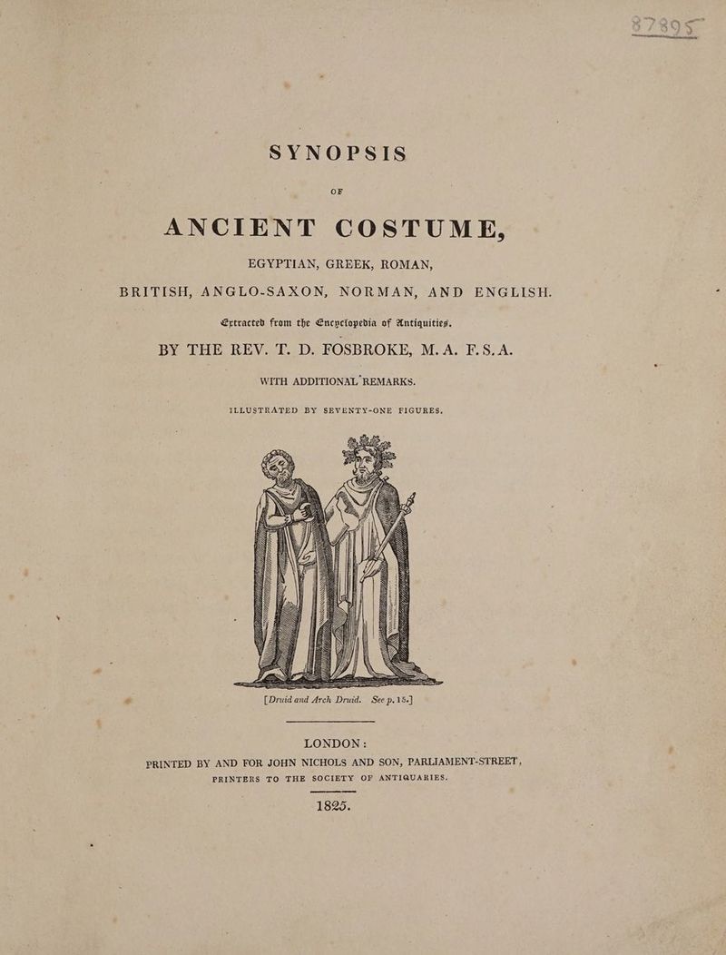 SYNOPSIS OF ANCIENT COSTUME, EGYPTIAN, GREEK, ROMAN, BRITISH, ANGLO-SAXON, NORMAN, AND ENGLISH. €ytracted from the Encyclopedia of Antiquities. BY THE REV. T. D. FOSBROKE, Me ASE. S7A- WITH ADDITIONAL REMARKS. ILLUSTRATED BY SEVENTY-ONE FIGURES. VW SQ S=S=< DY LONDON: PRINTED BY AND FOR JOHN NICHOLS AND SON, PARLIAMENT-STREET, PRINTERS TO THE SOCIETY OF ANTIQUARIES, 1825.