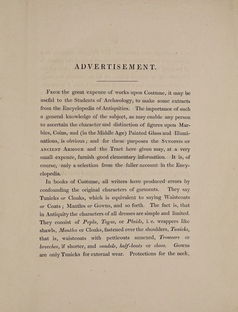 ADVERTISEMENT. From the great ‘expence of works upon Costume, it may be useful to the Students of Archeology, to make some extracts from the Encyclopedia of Antiquities. The importance of such a general knowledge of the subject, as.:may enable any person to ascertain the character and distinction of figures upon Mar- bles, Coins, and (in the Middle Age) Painted Glass and Ilumi- nations, is obvious; and for these purposes the Synopsis oF aNciENT ArMour and the Tract here given may, ata very small expence, furnish good elementary information. It is, of course, only a'selection from the: fulleraccount: in the Ency- clopedia. In books of Costume, all writers have produced errors by confounding the original characters of garments. They say Tunicks or Cloaks, which is equivalent to saying Waistcoats or Coats ; Mantles or Gowns, and so forth. The fact is, that in Antiquity the characters of all dresses are simple and limited. They consist of Pepla, Togas, or Plaids, i.e. wrappers like shawls, Mantles or Cloaks, fastened over the shoulders, Tunicks, that is, waistcoats with petticoats annexed, Trowsers or breeches, if shorter, and sandals, half-boots or shoes. Gowns are only Tunicks for external wear. Protections for the neck,