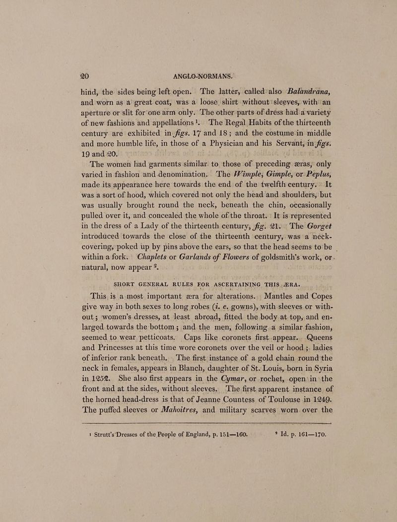hind, the sides being left open. The latter, called'also Balandrana, and worn as a great coat, was a loose shirt without ‘sleeves, with an aperture or slit for‘one arm only. The other parts of dress had a:variety of new fashions and appellations!. The Regal Habits of the thirteenth century are exhibited in figs. 17 and 18; and. the costume in middle and more humble life, in those of a Physician and his Servant, in figs. 19 and 20. ed ieee a The women had garments similar. to those of preceding eras, only varied in fashion and-.denomination. ‘The /Vimple, Gimple, or: Peplus, made its appearance here towards the end of the twelfth century. It was a sort of hood, which covered not only the head and shoulders, but was usually brought round the neck, beneath the chin, occasionally pulled over it, and concealed the whole of the throat. | It is represented in the dress of a Lady of the thirteenth century, fig. 21. The Gorget introduced towards the close of the thirteenth century, was a neck- covering, poked up by pins above the ears, so that the head seems tobe _ within a fork. Chaplets or Garlands of Flowers of goldsmith’s work, or. natural, now appear ?. SHORT GENERAL RULES FOR ASCERTAINING THIS .#RA. : i This. is a-most important sera for alterations. Mantles and Copes give way in both sexes to long robes (z. e. gowns), with sleeves or with- out ; women’s dresses, at least abroad, fitted the body at top, and en- larged towards the bottom; and the men, following.a similar fashion, seemed to wear petticoats. Caps like coronets first appear. Queens and Princesses at this time wore coronets over the veil or hood ;. ladies of inferior rank beneath, The first instance of a gold chain round the neck in females, appears in Blanch, daughter of St. Louis, born in Syria in 1252. She also first appears in the Cymar, or rochet, open’ in the front and at the sides, without sleeves. The first apparent. instance of the horned head-dress is that of Jeanne Countess of Toulouse in 1249. The puffed sleeves or Mahoitres, and military scarves worn. over the 1 Strutt’s Dresses of the People of England, p. 151—160. * Id. p. 161—170.