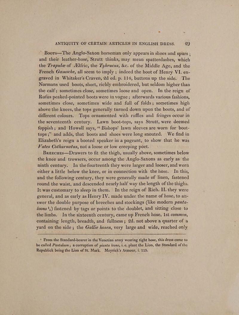 “ Boors—The Anglo-Saxon horseman only appears in shoes and spurs ; and their leather-hose, Strutt thinks, may mean spatterdashes, which the Trapule of Atlfric, the Tybrucus, &amp;c. of the Middle Age, and the French Gamoche, all seem to imply ; indeed the boot of Henry VI. en- graved in Whitaker's Craven, 2d ed. p. 114, buttons up the side. The Normans used boots, short, richly embroidered, but seldom higher than the calf; sometimes close, sometimes loose and open. In the reign of Rufus peaked-pointed boots were in vogue; afterwards various fashions, sometimes close, sometimes wide and full of folds; sometimes high above the knees, the tops generally turned down upon the boots, and of different colours. ‘Tops ornamented with ruffles and fringes occur in the seventeenth century. Lawn boot-tops, says Strutt, were deemed foppish ; and Howell says, ‘ Bishops’ lawn sleeves are worn for’ boot- tops ;” and adds, that boots and shoes were long snouted. We find in Elizabeth’s reign a booted speaker in a pageant, to show that he was Vates Cothurnatus, not a loose or low creeping poet. Breecues—Drawers to fit the thigh, usually above, sometimes below the knee and trowsers, occur among the Anglo-Saxons as early as the ninth century. In the fourteenth they were larger and looser, and worn either a little below the knee, or in connection with the hose. In this, and the following century, they were generally made of linen, fastened round the waist, and descended nearly half way the length of the thighs. It was customary to sleep in them. In the reign of Rich. II. they were general, and as early as Henry IV. made under the name of hose, to an- swer the double purpose of breeches and stockings (like modern panta- loons ',) fastened by tags or points to the doublet, and sitting close to the limbs. In the sixteenth century, came up French hose, 1st common, containing length, breadth, and fullness; 2d. not above a quarter of a yard on the side; the Gallie hosen, very large and wide, reached only ‘ From the Standard-bearer in the Venetian army wearing tight hose, this dress came to be called Pantaloon ; a corruption of pianta leone, i.e. plant the Lion, the Standard of the Republick being the Lion of St. Mark, Meyrick’s Armour, i. 115.