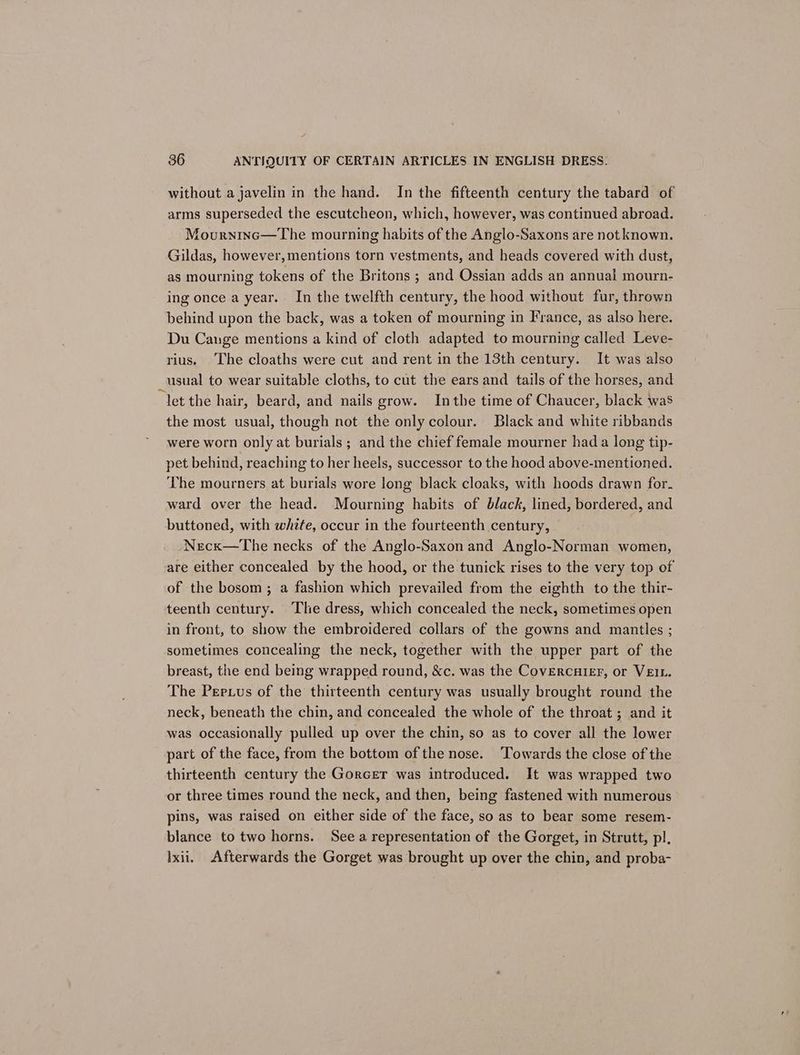 without a javelin in the hand. In the fifteenth century the tabard of arms superseded the escutcheon, which, however, was continued abroad. Mourninc—The mourning habits of the Anglo-Saxons are not known. Gildas, however, mentions torn vestments, and heads covered with dust, as mourning tokens of the Britons ; and Ossian adds an annual mourn- ing once a year. In the twelfth century, the hood without fur, thrown behind upon the back, was a token of mourning in France, as also here. Du Cange mentions a kind of cloth adapted to mourning called Leve- rius, The cloaths were cut and rent in the 13th century. It was also usual to wear suitable cloths, to cut the ears and tails of the horses, and “let the hair, beard, and nails grow. Inthe time of Chaucer, black was the most usual, though not the only colour. Black and white ribbands were worn only at burials ; and the chief female mourner had a long tip- pet behind, reaching to her heels, successor to the hood above-mentioned. The mourners at burials wore long black cloaks, with hoods drawn for. ward over the head. Mourning habits of black, lined, bordered, and buttoned, with white, occur in the fourteenth century, Necx—The necks of the Anglo-Saxon and Anglo-Norman women, are either concealed by the hood, or the tunick rises to the very top of of the bosom; a fashion which prevailed from the eighth to the thir- teenth century. The dress, which concealed the neck, sometimes open in front, to show the embroidered collars of the gowns and mantles ; sometimes concealing the neck, together with the upper part of the breast, the end being wrapped round, &amp;c. was the CovErcuier, or VEIL. The Perius of the thirteenth century was usually brought round the neck, beneath the chin, and concealed the whole of the throat; and it was occasionally pulled up over the chin, so as to cover all the lower part of the face, from the bottom of the nose. Towards the close of the thirteenth century the Gorcer was introduced. It was wrapped two or three times round the neck, and then, being fastened with numerous pins, was raised on either side of the face, so as to bear some resem- blance to two horns. See a representation of the Gorget, in Strutt, pl, Ixii. Afterwards the Gorget was brought up over the chin, and proba-