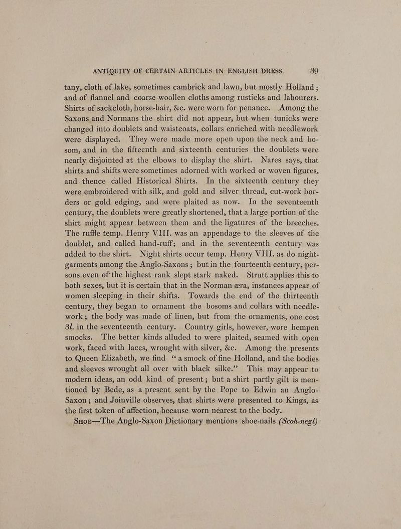 tany, cloth of lake, sometimes cambrick and lawn, but mostly Holland ; and of flannel and coarse woollen cloths among rusticks and labourers. Shirts of sackcloth, horse-hair, &amp;c. were worn for penance. Among the Saxons and Normans the shirt did not appear, but when tunicks were changed into doublets and waistcoats, collars enriched with needlework were displayed. They were made more open upon the neck and bo- som, and in the fifteenth and sixteenth centuries the doublets were nearly disjointed at the elbows to display the shirt. Nares says, that shirts and shifts were sometimes adorned with worked or woven figures, and thence called Historical Shirts. In the sixteenth century they were embroidered with silk, and gold and silver thread, cut-work bor- ders or gold edging, and were plaited as now. In the seventeenth century, the doublets were greatly shortened, that a large portion of the shirt might appear between them and the ligatures of the breeches. The ruffle temp. Henry VIII. was an appendage to the sleeves of the doublet, and called hand-ruff; and in the seventeenth century was added to the shirt. Night shirts occur temp. Henry VIII. as do night- garments among the Anglo-Saxons; butin the fourteenth century, per- sons even of‘the highest rank slept stark naked. Strutt applies this to both sexes, but it is certain that in the Norman era, instances appear of women sleeping in their shifts. ‘Towards the end of the thirteenth century, they began to ornament the bosoms and collars with needle- work; the body was made of linen, but from the ornaments, one cost 3l. in the seventeenth century. Country girls, however, wore hempen smocks. ‘The better kinds alluded to were plaited, seamed with open work, faced with laces, wrought with silver, &amp;c. Among the presents to Queen Elizabeth, we find “asmock of fine Holland, and the bodies and sleeves wrought all over with black silke.” This may appear to modern ideas, an odd kind of present; but a shirt partly gilt is men- tioned by Bede, as a present sent by the Pope to Edwin an Anglo- Saxon; and Joinville observes, that shirts were presented to Kings, as the first token of affection, because worn nearest to the body. Suoz—The Anglo-Saxon Dictionary mentions shoe-nails (Scoh-negl)