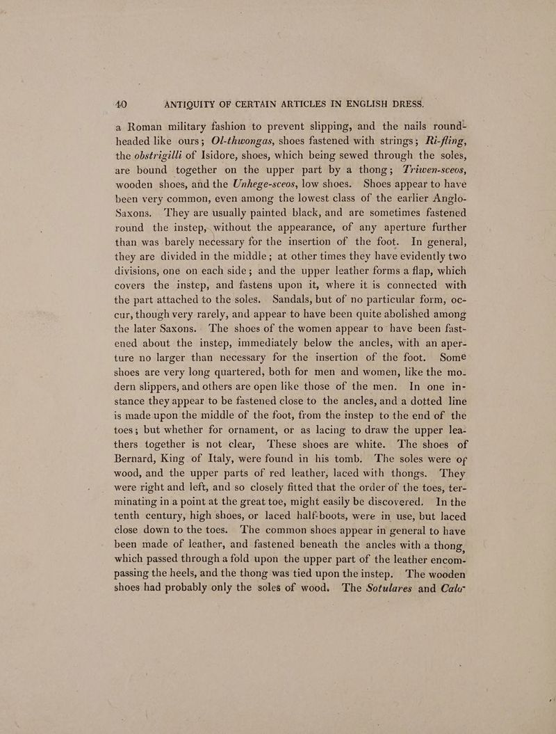 a Roman military fashion to prevent slipping, and the nails round- headed like ours; Ol-thwongas, shoes fastened with strings; Ri-fling, the obstrigilli of Isidore, shoes, which being sewed through the soles, are bound together on the upper part by a thong; Zrzwen-sceos, wooden shoes, and the Unhege-sceos, low shoes. Shoes appear to have been very common, even among the lowest class of the earlier Anglo- Saxons. ‘They are usually painted black, and are sometimes fastened round the instep,.without the appearance, of any aperture further than was barely necessary for the insertion of the foot. In general, they are divided in the middle; at other times they have evidently two divisions, one on each side; and the upper leather forms a flap, which covers the instep, and fastens upon it, where it is connected with the part attached to the soles. Sandals, but of no particular form, oc- cur, though very rarely, and appear to have been quite abolished among the later Saxons.. The shoes of the women appear to have been fast- ened about the instep, immediately below the ancles, with an aper- ture no larger than necessary for the insertion of the foot. Some shoes are very long quartered, both for men and women, like the mo- dern slippers, and others are open like those of the men. In one in- stance they appear to be fastened close to the ancles, and a dotted line is made upon the middle of the foot, from the mstep to the end of the toes; but whether for ornament, or as lacing to draw the upper lea- thers together is not clear, ‘These shoes are white. ‘The shoes of Bernard, King of Italy, were found in his tomb. The soles were of wood, and the upper parts of red leather, laced with thongs. They were right and left, and so closely fitted that the order of the toes, ter- minating in a point at the great toe, might easily be discovered. In the tenth century, high shoes, or laced half-boots, were in use, but laced close down to the toes. The common shoes appear in general to have been made of leather, and fastened beneath the ancles with a thong, which passed through a fold upon the upper part of the leather encom- passing the heels, and the thong was tied upon the instep. The wooden shoes had probably only the soles of wood. The Sotulares and Calo