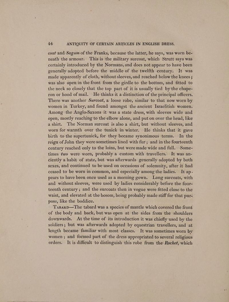 coat and Sagum of the Franks, because the latter, he says, was worn be- neath the armour. ‘This is the military surcoat, which Strutt says was certainly introduced by the Normans, and does not appear to have been generally adopted before the middle of the twelfth century. It was made apparently of cloth, without sleeves, and reached below the knees ; was also open in the front from the girdle to the bottom, and fitted to the neck so closely that the top part of it is usually tied by the chape- ron or hood of mail. He-thinks it a distinction of the principal officers. There was another Surcoat, a loose robe, similar to that now worn by women in Turkey, and found amongst the ancient Israelitish women. Among the Anglo-Saxons it was a state dress, with sleeves wide and open, mostly reaching to the elbow alone, and put on over the head, like a shirt. ‘The Norman surcoat is also a shirt, but without sleeves, and worn for warmth over the tunick in winter. He thinks that it gave birth to the supertunick, for they became synonimous terms. In the reign of John they were sometimes lined with fur; and in the fourteenth century reached only to the loins, but were made wide and full. Some- times ¢wo were worn, probably a custom with travellers. It was an- ciently a habit of state, but was afterwards generally adopted by both sexes, and continued to be used on occasions of solemnity, after it had ceased to be worn in common, and especially among the ladies. It ap- pears to have been once used as a morning gown. Long surcoats, with and without sleeves, were used by ladies considerably before the four- teenth century ; and the surcoats then in vogue were fitted close to the waist, and elevated at the bosom, being probably made stiff for that pur- pose, like the boddice. Tasparp—The tabard was a species of mantle which covered the front of the body and back, but was open at the sides from the shoulders downwards. At the time of its introduction it was chiefly used by the soldiers; but was afterwards adopted by equestrian travellers, and at length became familiar with most classes. It was sometimes worn by women ; and formed part of the dress appropriated to several religious orders. It is difficult to distinguish this robe from the Rochet, which