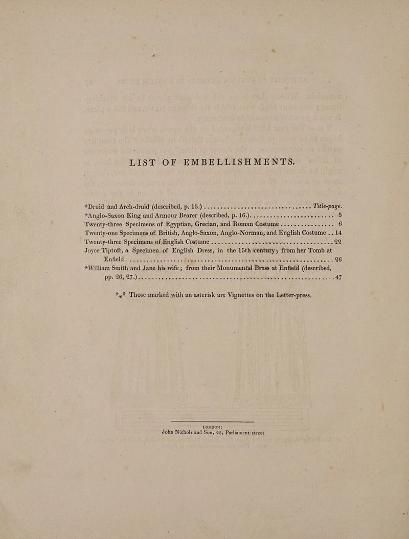 LIST OF EMBELLISHMENTS. *Druid and Arch-druid (described, p. 15.)........... ee Sew sew hese We dew eed tlespuces *Anglo-Saxon King and Armour Bearer (described, p. 16.).......-.+-+0- ecaveserete Twenty-three Specimens of Egyptian, Grecian, and Roman Costume Twenty-one Specimens.of British, Anglo-Saxon, Anglo-Norman, and English Costume .. 14 ‘Twenty-three Specimens of English Costume ............. SSS 5 DOC AUIDE a Cae 22 Joyce Tiptoft, a Specimen of English Dress, in the 15th ee ; from her Tomb at Einlield « . cece cliisiek o> << <M sine wn ones s cea Oey, A So ee 26 *William Smith and Jane his wife; from their Monutachia Beads at Enfield (described, PP- 26):27.) Bein ss pitas a lolz iia ves sien 'e as nine eae So /e Whew She ob rebuh ss peo 4 ~ é *,* Those marked with an asterisk are Vignettes on the Letter-press. NDON: John Nichols and ‘Soh, 25, Parliament-street