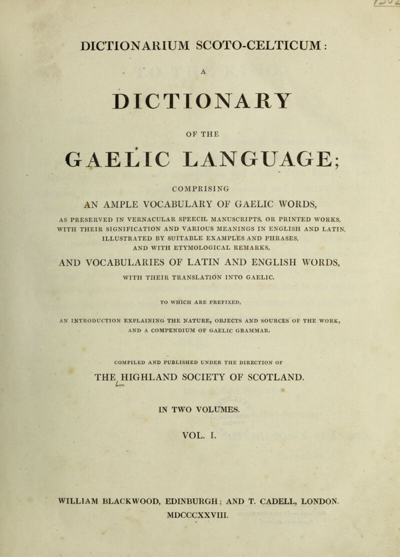 DICTIONARIUM SCOTO-CELTICUM: A DICTIONARY OF THE GAELIC LANGUAGE; COMPRISING AN AMPLE VOCABULARY OF GAELIC WORDS, AS PRESERVED IN VERNACULAR SPEECH, MANUSCRIPTS, OR PRINTED WORKS, WITH THEIR SIGNIFICATION AND VARIOUS MEANINGS IN ENGLISH AND LATIN. ILLUSTRATED BY SUITABLE EXAMPLES AND PHRASES, AND WITH ETYMOLOGICAL REMARKS, AND VOCABULARIES OF LATIN AND ENGLISH WORDS, WITH THEIR TRANSLATION INTO GAELIC. TO WHICH ARE PREFIXED, AN INTRODUCTION EXPLAINING THE NATURE, OBJECTS AND SOURCES OF THE WORK, AND A COMPENDIUM OF GAELIC GRAMMAR. COMPILED AND PUBLISHED UNDER THE DIRECTION OF THE HIGHLAND SOCIETY OF SCOTLAND. IN TWO VOLUMES. VOL. I. WILLIAM BLACKWOOD, EDINBURGH; AND T. CADELL, LONDON. MDCCCXXVIII.