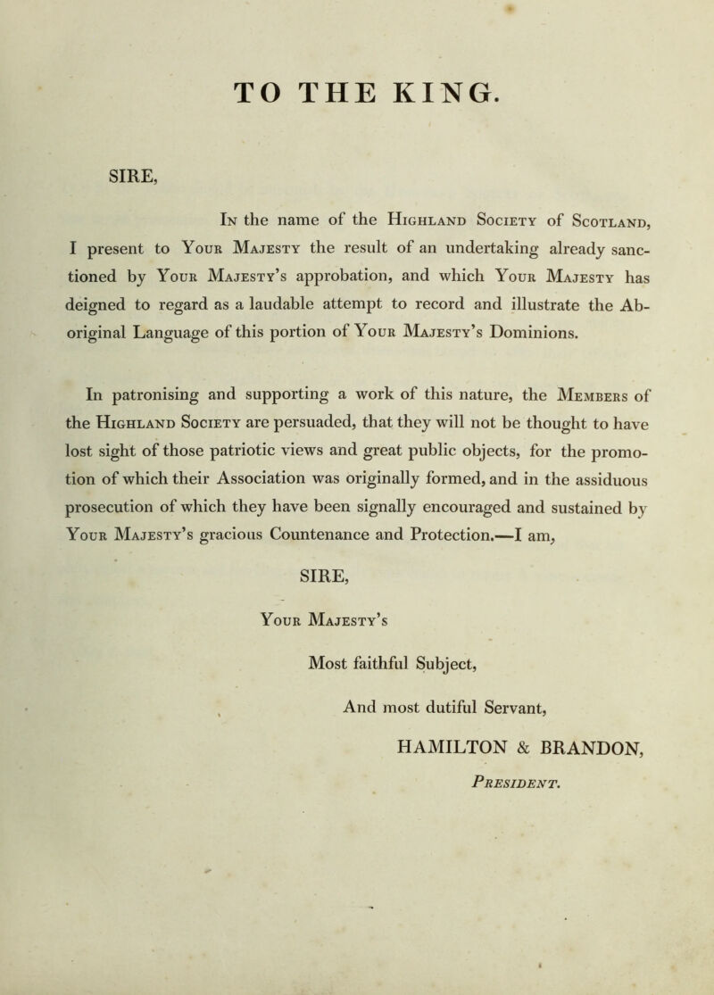 SIRE, In the name of the Highland Society of Scotland, I present to Your Majesty the result of an undertaking already sanc- tioned by Your Majesty’s approbation, and which Your Majesty has deigned to regard as a laudable attempt to record and illustrate the Ab- original Language of this portion of Your Majesty’s Dominions. In patronising and supporting a work of this nature, the Members of the Highland Society are persuaded, that they will not be thought to have lost sight of those patriotic views and great public objects, for the promo- tion of which their Association was originally formed, and in the assiduous prosecution of which they have been signally encouraged and sustained by Your Majesty’s gracious Countenance and Protection.—I am, SIRE, Your Majesty’s Most faithful Subject, And most dutiful Servant, HAMILTON & BRANDON, President.