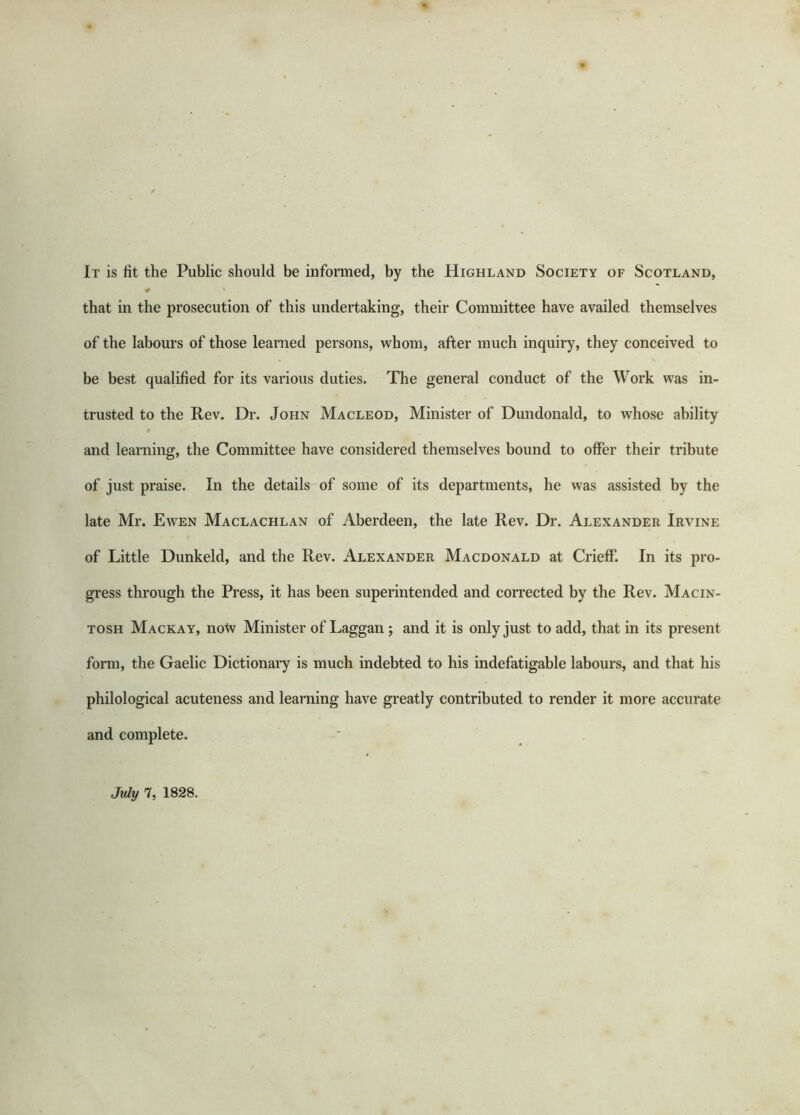 It is fit the Public should be informed, by the Highland Society of Scotland, # that in the prosecution of this undertaking, their Committee have availed themselves of the labours of those learned persons, whom, after much inquiry, they conceived to be best qualified for its various duties. The general conduct of the Work was in- trusted to the Rev. Dr. John Macleod, Minister of Dundonald, to whose ability and learning, the Committee have considered themselves bound to offer their tribute of just praise. In the details of some of its departments, he was assisted by the late Mr. Ewen Maclachlan of Aberdeen, the late Rev. Dr. Alexander Irvine of Little Dunkeld, and the Rev. Alexander Macdonald at Crieff. In its pro- gress through the Press, it has been superintended and corrected by the Rev. Macin- tosh Mackay, notv Minister of Laggan ; and it is only just to add, that in its present form, the Gaelic Dictionary is much indebted to his indefatigable labours, and that his philological acuteness and learning have greatly contributed to render it more accurate and complete. July 7, 1828.