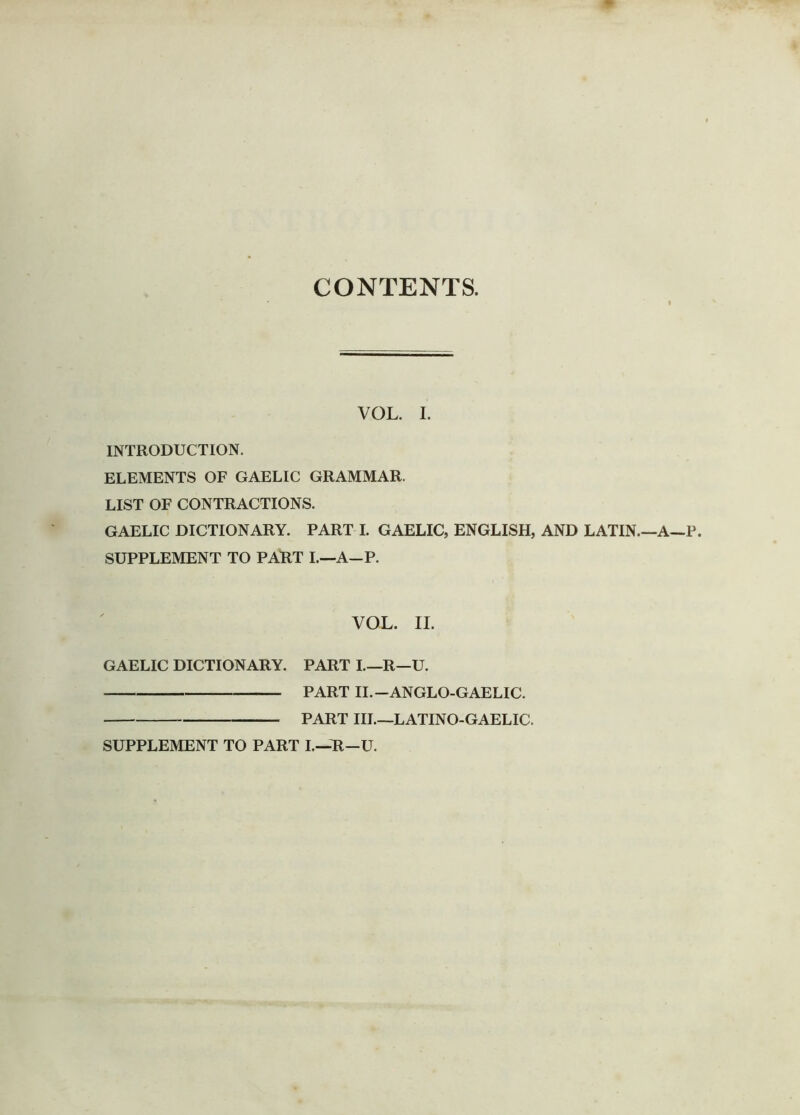 CONTENTS. INTRODUCTION. VOL. I. ELEMENTS OF GAELIC GRAMMAR. LIST OF CONTRACTIONS. GAELIC DICTIONARY. PART I. GAELIC, ENGLISH, AND LATIN.—A—P SUPPLEMENT TO PART 1,—A—P. VOL. II. GAELIC DICTIONARY. PART I.—R—U. PART II.—ANGLO-GAELIC. PART III.—LATINO-GAELIC. SUPPLEMENT TO PART L—R—U.