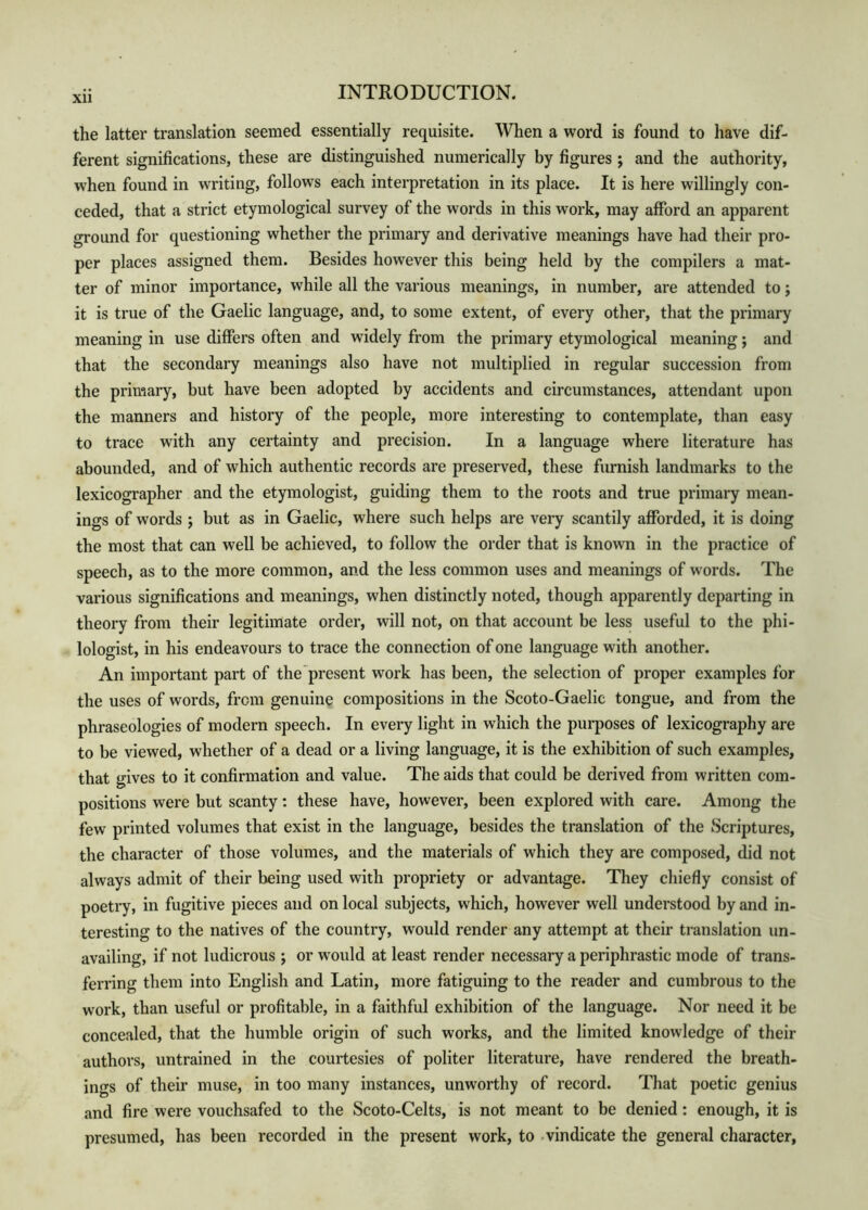 XU the latter translation seemed essentially requisite. When a word is found to have dif- ferent significations, these are distinguished numerically by figures ; and the authority, when found in writing, follows each interpretation in its place. It is here willingly con- ceded, that a strict etymological survey of the words in this work, may afford an apparent ground for questioning whether the primary and derivative meanings have had their pro- per places assigned them. Besides however this being held by the compilers a mat- ter of minor importance, while all the various meanings, in number, are attended to; it is true of the Gaelic language, and, to some extent, of every other, that the primary meaning in use differs often and widely from the primary etymological meaning; and that the secondary meanings also have not multiplied in regular succession from the primary, but have been adopted by accidents and circumstances, attendant upon the manners and history of the people, more interesting to contemplate, than easy to trace with any certainty and precision. In a language where literature has abounded, and of which authentic records are preserved, these furnish landmarks to the lexicographer and the etymologist, guiding them to the roots and true primary mean- ings of words ; but as in Gaelic, where such helps are very scantily afforded, it is doing the most that can well be achieved, to follow the order that is known in the practice of speech, as to the more common, and the less common uses and meanings of words. The various significations and meanings, when distinctly noted, though apparently departing in theory from their legitimate order, will not, on that account be less useful to the phi- lologist, in his endeavours to trace the connection of one language with another. An important part of the'present work has been, the selection of proper examples for the uses of words, from genuine compositions in the Scoto-Gaelic tongue, and from the phraseologies of modern speech. In every light in which the purposes of lexicography are to be viewed, whether of a dead or a living language, it is the exhibition of such examples, that gives to it confirmation and value. The aids that could be derived from written com- positions were but scanty: these have, however, been explored with care. Among the few printed volumes that exist in the language, besides the translation of the Scriptures, the character of those volumes, and the materials of which they are composed, did not always admit of their being used with propriety or advantage. They chiefly consist of poetry, in fugitive pieces and on local subjects, which, however well understood by and in- teresting to the natives of the country, would render any attempt at their translation un- availing, if not ludicrous ; or would at least render necessary a periphrastic mode of trans- ferring them into English and Latin, more fatiguing to the reader and cumbrous to the work, than useful or profitable, in a faithful exhibition of the language. Nor need it be concealed, that the humble origin of such works, and the limited knowledge of their authors, untrained in the courtesies of politer literature, have rendered the breath- ino-s of their muse, in too many instances, unworthy of record. That poetic genius and fire were vouchsafed to the Scoto-Celts, is not meant to be denied: enough, it is presumed, has been recorded in the present work, to -vindicate the general character.