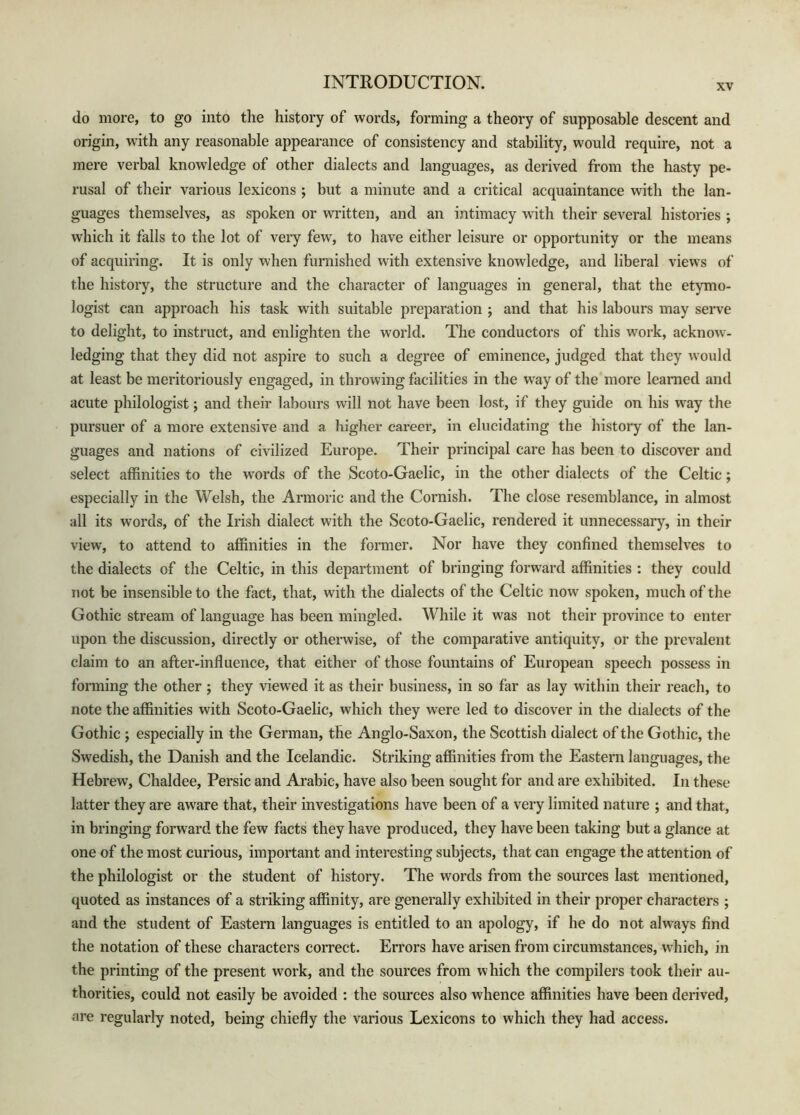 XV do more, to go into the history of words, forming a theory of supposable descent and origin, with any reasonable appearance of consistency and stability, would require, not a mere verbal knowledge of other dialects and languages, as derived from the hasty pe- rusal of their various lexicons ; but a minute and a critical acquaintance with the lan- guages themselves, as spoken or written, and an intimacy with their several histories ; which it falls to the lot of very few, to have either leisure or opportunity or the means of acquiring. It is only when furnished with extensive knowledge, and liberal view s of the history, the structure and the character of languages in general, that the etymo- logist can approach his task with suitable preparation ; and that his labours may serve to delight, to instruct, and enlighten the world. The conductors of this work, acknow^- ledging that they did not aspire to such a degree of eminence, judged that they would at least be meritoriously engaged, in throwing facilities in the way of the more learned and acute philologist j and their labours will not have been lost, if they guide on his w'ay the pursuer of a more extensive and a higher career, in elucidating the history of the lan- guages and nations of civilized Europe. Their principal care has been to discover and select affinities to the w'ords of the Scoto-Gaelic, in the other dialects of the Celtic; especially in the Welsh, the Armoric and the Cornish. The close resemblance, in almost all its words, of the Irish dialect with the Scoto-Gaelic, rendered it unnecessary, in their view, to attend to affinities in the former. Nor have they confined themselves to the dialects of the Celtic, in this department of bringing forward affinities : they could not be insensible to the fact, that, with the dialects of the Celtic now spoken, much of the Gothic stream of language has been mingled. While it was not their province to enter upon the discussion, directly or otherwise, of the comparative antiquity, or the prevalent claim to an after-influence, that either of those fountains of European speech possess in forming the other ; they viewed it as their business, in so far as lay within their reach, to note the affinities with Scoto-Gaelic, which they were led to discover in the dialects of the Gothic ; especially in the German, the Anglo-Saxon, the Scottish dialect of the Gothic, the Swedish, the Danish and the Icelandic. Striking affinities from the Eastern languages, the Hebrew, Chaldee, Persic and Arabic, have also been sought for and are exhibited. In these latter they are aware that, their investigations have been of a very limited nature ; and that, in bringing forward the few facts they have produced, they have been taking but a glance at one of the most curious, important and interesting subjects, that can engage the attention of the philologist or the student of history. The words from the sources last mentioned, quoted as instances of a striking affinity, are generally exhibited in their proper characters ; and the student of Eastern languages is entitled to an apology, if he do not always find the notation of these characters correct. Errors have arisen from circumstances, which, in the printing of the present work, and the sources from which the compilers took their au- thorities, could not easily be avoided ; the sources also whence affinities have been derived, are regularly noted, being chiefly the various Lexicons to which they had access.