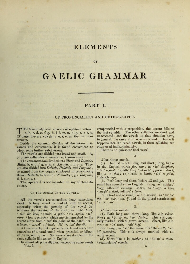 ELEMENTS OF GAELIC GRAMMAR. PART I. OF PRONUNCIATION AND ORTHOGRAPHY. The Gaelic alphabet consists of eighteen letters : a, b, c, d, e, f, g, h, i, 1, m, n, o, p, r, s, t, u. Of these, five are vowels, a, e, i, o, u; the rest con- sonants. Beside the common division of the letters into vowels and consonants, it is found convenient to adopt some further subdivisions. The vowels are divided into broad and small. A, o, u, are called broad vowels ; e, i, small vowels. The consonants are divided into Mutes and Liquids: Mutes, b, c, d, f, g, m, p, t. Liquids, 1, n, r, s. They are also divided into Labials, Palatals, and Linguals ; so named from the organs employed in pronouncing them : Labials, b, f, m, p ; Palatals, c, g : Linguals, d, 1, n, r, s, t. Tlie aspirate h is not included in any of these di- visions. OF THE SOUNDS OF THE VOWELS. All the vowels are sometimes long, sometimes short. A long vowel is marked with an accent, especially when the quantity of the vowel de- termines the meaning of the word ; as ‘ bàs’ death, ‘ sail’ the heel, ‘ càraid’ a pair, ‘ fis’ again, ‘ mo’ rtwre, ‘ Ion’ a marsh ; which are distinguished by the accent alone from ‘ bas’ the palm of the hand, ‘ sail’ a beam, ‘ caraid’ a friend, ‘ fis’ to. Ion’ the elk. All the vowels, but especially the broad ones, have somewhat of a nasal sound when preceded or follow- ed by m, mh, n, nn. No vowels are doubled in the same syllable like ee, oo, in English. In almost all polysyllables, excepting some words VoL. I, compounded with a preposition, the accent falls on the first syllable. The other syllables are short and unaccented; and the vowels in that situation have, in general, the same short obscure sound. Hence it happens that the broad vowels, in these syllables, are often used indiscriminately. There is no quiescent final vowel. A A has three sounds. (1) . The first is both long and short; long, like a in the English words far, star; as ‘ àr’ slaughter, ‘ àth’ a ford, ‘ gràdh’ love, ‘ saruich’ oppress : short, like a in that; as ‘ cath’ a battle, ‘ alt’ a joint, ‘ abuich’ ripe. (2) . Both long and short, before dh and gh. This sound has none like it in English. Long; as ‘ adhlaic’ bury, adhradh’ worship: short; as ‘ lagh’ a law, ‘ magh’ a field, adharc’ a horn. (3) . Short and obscure, like e in mother ; as ‘ an’ ‘a’ the, ‘ ar’ our, ‘ ma’ if, and in the plural termination ‘ a’ or ‘ an’. E E has three sounds. (1) . Both long and short: long, like e in where, there; as ‘ è, sè’ he, ‘ rè’ during. This e is gene- rally marked with a grave accent. Short, like e in met; as ‘ le’ with, ‘ leth’ half. (2) . Long ; as ‘ re’ the moon, ‘ ce’ the earth, ‘ an dè’ yesterday. This e is always marked with an acute accent. (3) . Short like e in mother; as ‘ duine’ a man, ‘ ceannuichte’ bought. a