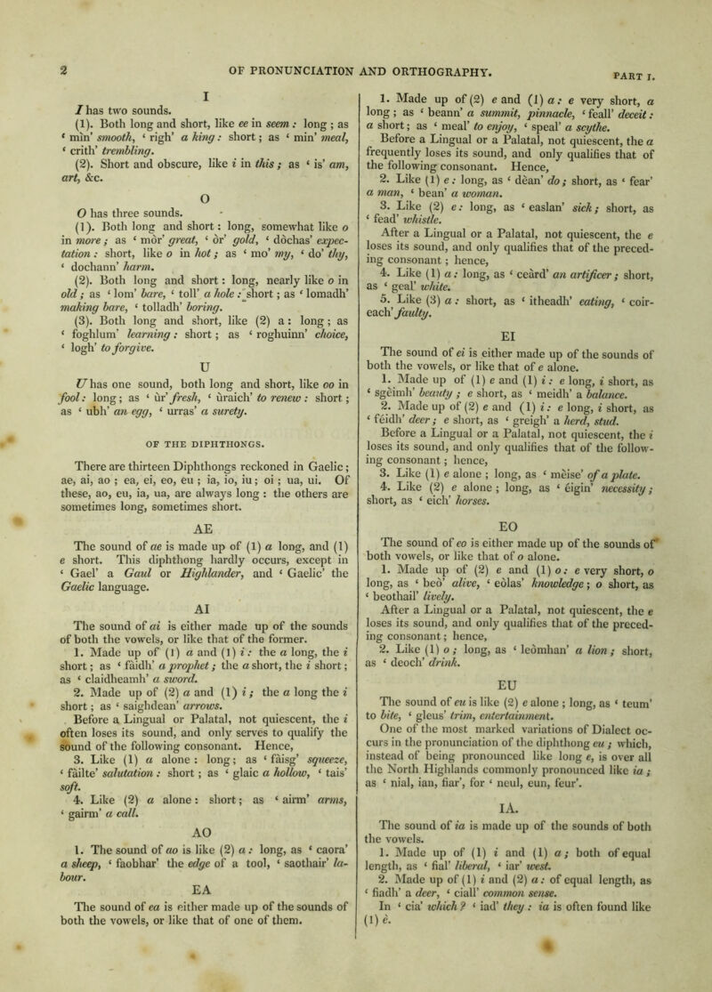 part I. I I has two sounds. (1) . Both long and short, like ce in seem: long ; as * min’ smooth, ‘ righ’ a king: short; as ‘ min’ 7neal, ‘ crith’ trembling. (2) . Short and obscure, like i in this ; as ‘ is’ am, art, &c. O O has three sounds. (1) . Both long and short: long, somewhat like o in more; as ‘ mor’ gi'eat, ‘ or’ gold, ‘ dòchas’ expec- tation : short, like o in hot; as ‘ mo’ mg, ‘ do’ thg, ‘ dochann’ harm. (2) . Both long and short: long, nearly like o in old ; as ‘ lorn’ bare, ‘ toll’ a hole .'short; as ‘ lomadh’ making bare, ‘ tolladh’ boring. (3) . Both long and short, like (2) a : long ; as ‘ foghlum’ learning; short; as ‘ roghuinn’ choice, ‘ logh’ to forgive. U ?7has one sound, both long and short, like oo in fool: long; as ‘ ùv fresh, ‘ uraich’ to renew: short; as ‘ ubh’ an egg, ‘ urras’ a surety. OF THE DIPHTHONGS. There are thirteen Diphthongs reckoned in Gaelic; ae, ai, ao ; ea, ei, eo, eu ; ia, io, iu; oi; ua, ui. Of these, ao, eu, ia, ua, are always long : the others are sometimes long, sometimes short. AE The sound of ae is made up of (1) a long, and (1) e short. This diphthong hardly occurs, except in ‘ Gael’ a Gaul or Highlander, and ‘ Gaelic’ the Gaelic language. AI The sound of ai is either made up of the sounds of both the vowels, or like that of the former. 1. Made up of (1) a and (1) i: the a long, the i short; as ‘ faidh’ a prophet; the a short, the i short; as ‘ claidheamh’ a sword. 2. Made up of (2) a and (1) i ; the a long the i short; as ‘ saighdean’ arrows. Before a Lingual or Palatal, not quiescent, the i often loses its sound, and only serves to qualify the sbund of the following consonant. Hence, 3. Like (1) a alone: long; as ‘ fàisg’ squeeze, ‘ faille’ salutation,: short; as ‘ glaic a hollow, ‘ tais’ soft. 4. Like (2) a alone: short; as ‘ ainn’ arms, ‘ gairm’ a call. AO 1. The sound of ao is like (2) a: long, as ‘ caora’ a sheep, ‘ faobhar’ the edge of a tool, ‘ saothair’ la- bour. EA Tlie sound of ea is either made up of the sounds of both the vowels, or like that of one of them. 1. Made up of (2) e and (1) a: e very short, a long; as ‘ beann’ a summit, pinnacle, ‘ feall’ deceit: a short; as ‘ meal’ to enjoy, ‘ speal’ a scythe. Before a Lingual or a Palatal, not quiescent, the a frequently loses its sound, and only qualifies that of the following consonant. Hence, 2. Like (1) e.- long, as ‘ dean’ do; short, as ‘ fear’ a man, ‘ bean’ a woman. 3. Like (2) e .• long, as ‘ easlan’ sick; short, as ‘ fead’ whistle. After a Lingual or a Palatal, not quiescent, the e loses its sound, and only qualifies that of the preced- ing consonant; hence, 4. Like (1) a. long, as ‘ ceard’ an artificer; short, as ‘ gear white. 5. ^ Like (3) a : short, as ‘ itheadli’ eating, ‘ coir- each’ EI 'Tlie sound of ei is either made up of the sounds of both the vowels, or like that of e alone. 1. Made up of (1) e and (1) i: e long, i short, as ‘ sgèimh’ beauty ; e short, as ‘ meidh’ a balance. 2. Made up of (2) e and (1) i. e long, i short, as ‘ feidh’ deer; e short, as ‘ greigh’ a herd, stud. Before a Lingual or a Palatal, not quiescent, the i loses its sound, and only qualifies that of the follow- ing consonant; hence, 3. Like (1) e alone ; long, as ‘ meise’ of a plate. 4. Like (2) e alone ; long, as ‘ eigin’ necessity; short, as ‘ eich’ horses. EO Tlie sound of eo is either made up of the sounds of* both vowels, or like that of o alone. 1. Made up of (2) e and (l)o.- every short, o long, as ‘ beò’ alive, ‘ eòlas’ knowledge; o short, as ‘ beothail’ lively. After a Lingual or a Palatal, not quiescent, the e loses its sound, and only qualifies that of the preced- ing consonant; hence, 2. Like (1) o ; long, as ‘ leòmhan’ a lion; short, as ‘ deoch’ drink. EU The sound of eu is like (2) e alone ; long, as ‘ teum’ to bite, ‘ gleus’ trim, eiitertaimnent. One of the most marked variations of Dialect oc- curs in the pronunciation of the diphthong eu ; which, instead of being pronounced like long e, is over all the North Highlands commonly pronounced like ia ; as ‘ nial, ian, fiar’, for ‘ neul, eun, four’. IA. The sound of ia is made up of the sounds of both the vowels. 1. Made up of (1) i and (1) a; both of equal length, as ‘ fial’ liberal, ‘ iar’ west. 2. Made up of (1) f and (2) a: of equal length, as ‘ fiadh’ a deer, ‘ ciall’ common sense. In ‘ cia’ tchich ? ‘ iad’ they : ia is often found like (l)e.