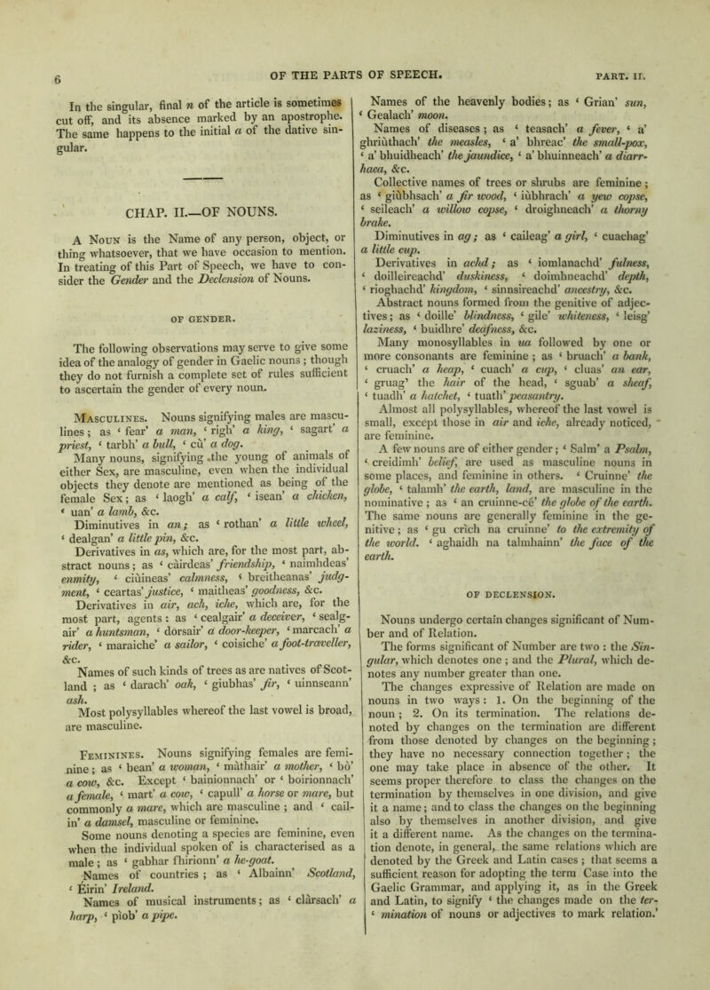 In the singular, final n of the article is sometimes cut off, and its absence marked by an apostrophe. The same happens to the initial a of the dative sin- gular. CHAP. II.—OF NOUNS. A Noun is the Name of any person, object, or thing whatsoever, that we have occasion to mention. In treating of this Part of Speech, we have to con- sider the Gender and the Declension of Nouns. OF GENDER. The following observations may serve to give some idea of the analogy of gender in Gaelic nouns; though they do not furnish a complete set of rules sufficient to ascertain the gender of every noun. Masculines. Nouns signifying males are mascu- lines ; as ‘ fear’ a man, ‘ righ’ a king, ‘ sagart a priest, ‘ tarbh’ a bidl, ‘ cù’ a dog. Many nouns, signifying .the young of animals of either Sex, are masculine, even when the individual objects they denote are mentioned as being of the female Sex; as ‘ laogh’ a calf, ‘ isean’ a chicken, * uan’ a lamb, &c. Diminutives in an; as ‘ rothan’ a little wheel, ‘ dealgan’ a little pin, &c. Derivatives in as, which are, for the most part, ab- stract nouns; as ‘ càirdeas’ friendship, ‘ naimhdeas’ enmity, ‘ ciùineas’ calmness, < breitheanas’ judg- ment, ‘ ceaxts.^ justice, ‘ maitheas’ goodness, &c. Derivatives in air, ach, iche, which are, for the most part, agents : as ‘ cealgair’ a deceiver, ‘ sealg- air’ a huntsman, ‘ dorsair’ a door-keeper, ‘ marcach’ a rider, ‘ maraiche’ a sailor, ‘ coisiche’ afoot-traveller, &c. Names of such kinds of trees as are natives of Scot- land ; as ‘ darach’ oak, ‘ giubhas’ fir, ‘ uinnseann’ ash. Most polysyllables whereof the last vowel is broad, are masculine. Feminines. Nouns signifying females are femi- nine ; as ‘ bean’ a woman, ‘ màthair’ a mother, ‘ bo’ a cow, &c. Except ‘ bainionnach’ or ‘ boirionnach’ a female, ‘ mart’ a cow, ‘ capull’ a horse or mare, but commonly a mare, which are masculine ; and ‘ cail- in’ a damsel, masculine or feminine. Some nouns denoting a species are feminine, even when the individual spoken of is characterised as a male ; as ‘ gabhar fhirionn’ a he-goat. Names of countries ; as ‘ Albainn’ Scotland, ‘ Èirin’ Ireland. Names of musical instruments; as ‘ clarsach’ a harp, ‘ piob’ a pipe. Names of the heavenly bodies; as ‘ Grian’ sun, * Gealach’ moon. Names of diseases; as ‘ teasach’ a fever, ‘ a’ ghriùthach’ the measles, ‘ a’ bhreac’ the small-pox, ‘ a’ bhuidheach’ the jaundice, ‘ a’ bhuinneach’ a diarr- haea, &c. Collective names of trees or shrubs are feminine ; as ‘ giùbhsach’ a fir wood, ‘ iùbhrach’ a yew copse, ‘ seileach’ a ivillow copse, ‘ droighneach’ a thorny brake. Diminutives in ag; as ‘ caileag’ a girl, ‘ cuachag’ a little cup. Derivatives in achd; as ‘ iomlanachd’ fubiess, ‘ doilleireachd’ duskiness, ‘ doimhneachd’ depth, ‘ rioghachd’ kingdom, ‘ sinnsireachd’ ancestry, &c. Abstract nouns formed from the genitive of adjec- tives ; as ‘ doille’ blindness, ‘ gile’ whiteness, ‘ leisg’ laziness, ‘ buidhre’ deafness, &c. Many monosyllables in ua followed by one or more consonants are feminine ; as ‘ bruach’ a bank, ‘ cruach’ a heap, ‘ cuach’ a cup, ‘ cluas’ an ear, ‘ gruag’ the hair of the head, ‘ sguab’ a sheaf, ‘ tuadh’ a hatchet, ‘ iuath’ peasantry. Almost all polysyllables, whereof the last vowel is small, except those in air and iche, already noticed, are feminine. A few nouns are of either gender; ‘ Salm’ a Psalm, ‘ creidimh’ belief, are used as masculine nouns in some places, and feminine in others. ‘ Cruinne’ the globe, ‘ talamh’ the earth, land, are masculine in the nominative ; as ‘ an cruinne-ce’ the globe of the earth. The same nouns are generally feminine in the ge- nitive ; as ‘ gu crich na cruinne’ to the extremity of the world. ‘ aghaidh na talmhainn’ the face of the earth. OF DECLENSION. Nouns undergo certain changes significant of Num- ber and of Relation. The forms significant of Number are two : the Sin- gular, which denotes one ; and the Plural, which de- notes any number greater than one. The changes expressive of Relation are made on nouns in two ways: 1. On the beginning of the noun; 2. On its termination. The relations de- noted by changes on the termination are different from those denoted by changes on the beginning; they have no necessary connection together; the one may take place in absence of the other. It seems proper therefore to class the changes on the termination by themselves in one division, and give it a name; and to class the changes on the beginning also by themselves in another division, and give it a different name. As the changes on the termina- tion denote, in general, the same relations which are denoted by the Greek and Latin cases ; that seems a sufficient reason for adopting the term Case into the Gaelic Grammar, and applying it, as in the Greek and Latin, to signify ‘ the changes made on the ter- ‘ mination of nouns or adjectives to mark relation.’