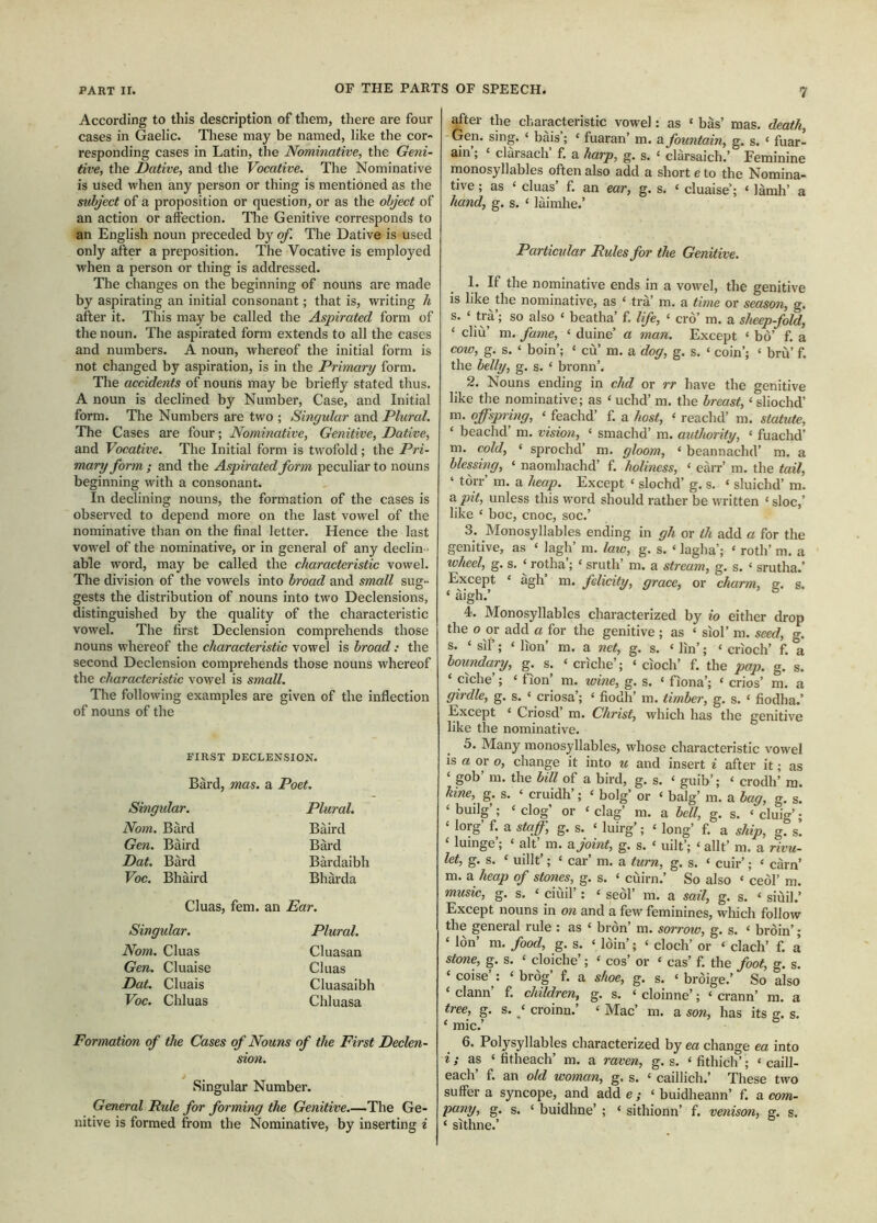 According to this description of them, there are four cases in Gaelic. These may be named, like the cor- responding cases in Latin, the Nominative, the Geni- tive, the Dative, and the Vocative. The Nominative is used when any person or thing is mentioned as the subject of a proposition or question, or as the object of an action or affection. The Genitive corresponds to an English noun preceded by of. The Dative is used only after a preposition. The Vocative is employed when a person or thing is addressed. The changes on the beginning of nouns are made by aspirating an initial consonant; that is, writing h after it. This may be called the Aspirated form of the noun. The aspirated form extends to all the cases and numbers. A noun, whereof the initial form is not changed by aspiration, is in the Primary form. The accidents of nourts may be briefly stated thus. A noun is declined by Number, Case, and Initial form. The Numbers are two ; Singular and Plural. The Cases are four; Nominative, Genitive, Dative, and Vocative. The Initial form is twofold; the Pri- mary form ; and the Aspirated form peculiar to nouns beginning with a consonant. In declining nouns, the formation of the cases is observed to depend more on the last vowel of the nominative than on the final letter. Hence the last vowel of the nominative, or in general of any declin ■ able word, may be called the characteristic vowel. The division of the vowels into broad and small sug- gests the distribution of nouns into two Declensions, distinguished by the quality of the characteristic vowel. The first Declension comprehends those nouns whereof the characteristic vowel is broad: the second Declension comprehends those nouns whereof the characteristic vowel is small. The following examples are given of the inflection of nouns of the FIRST DECLENSION. Bàrd, mas. a Poet. Singular. Nom. Bàrd Gen. Baird Dat. Bàrd Voc. Bhàird Plural. Baird Bàrd Bàrdaibh Bhàrda Cluas, fern, an Ear. Singular. Nom. Cluas Gen. Cluaise Dat. Cluais Voc. Chluas Plural. Cluasan Cluas Cluasaibh Chluasa Formation of the Cases of Nouns of the First Declen- sion. Singular Number. General Rule for forming the Genitive.—The Ge- nitive is formed from the Nominative, by inserting i after the characteristic vowel: as ‘ bas’ mas. death, Gen. sing. ‘ bàis’; ‘ fuaran’m. a fountain, g, s. ‘ fuar- am’; ‘ clarsach’ f. a harp, g. s. ‘ clarsaich.’ Feminine monosyllables often also add a short e to the Nomina- tive ; as ‘ cluas’ f. an ear, g. s. ‘ cluaise’; ‘ làmh’ a hand, g. s. ‘ laimhe.’ Particxdar Rules for the Genitive. 1. If the nominative ends in a vowel, the genitive is like the nominative, as ‘ trà’ m. a time or season, g. ‘ > so also ‘ beatha’ f. life, ‘ crò’ m. a sheep-fold, ‘ cliù’ m. fame, ‘ duine’ a man. Except ‘ bo’ f. a cow, g. s. ‘ boin’; ‘ cù’ m. a dog, g. s. ‘ coin’; ‘ brii’ f. the belly, g. s. ‘ bronn’. 2. Nouns ending in chd or rr have the genitive like the nominative; as ‘ uchd’m. the breast, ‘ sliochd’ m, offspi'ing, ‘ feachd’ f. a host, ‘ reachd’ m. statute, ‘ beachd’m. vision, <■ smachd’m. authority, ‘ fuachd’ m. cold, ‘ sprochd’ m. gloom, ‘ beannachd’ m. a blessing, ‘ naomhachd’ f. holiness, ‘ earr’m. the tail, ‘ torr m. a heap. Except ‘ slochd’ g. s. ‘ sluichd’m. ?i pit, unless this word should rather be written ‘ sloe,’ like ‘ boc, cnoc, soc.’ 3. Monosyllables ending in gh or th add a for the genitive, as ‘ lagh’m. law, g. s. ‘ lagha’; ‘ roth’m. a wheel, g. s. ‘ rotha’; ‘ sruth’m. a stream, g. s. ‘ srutha,’ Except ‘ àgh’ m. felicity, grace, or charm, g. s. ‘ aigh.’ 4. Monosyllables characterized by io either drop the o or add a for the genitive ; as ‘ siol’m. seed, g. s. ‘ sil’; ‘ lion’ m. a net, g. s. ‘ lin’; ‘ crioch’ f. a boundary, g. s. ‘ crìche’; ‘ cioch’ f. the pap. g. s. ‘ ciche’; ‘ fion’ m. wine, g. s. ‘ fìona’; ‘ crios’ m. a girdle, g. s. ‘ criosa’; ‘ fiodh’m. timber, g. s. ‘ fiodha.’ Except ‘ Criosd’m. Christ, which has the genitive like the nominative. 5. Many monosyllables, whose characteristic vowel is a or o, change it into « and insert ^ after it; as ‘ gob’m. the bill of a bird, g. s. ‘ guib’; ‘ crodh’ ra. hne, g. s. ‘ cruidh’; ‘ bolg’ or ‘ balg’m. a bag, g. s. ‘ builg’; ‘ clog’ or ‘ clag’ m. a bell, g. s. ‘ cluig’; ‘ lorg’ f. a staff, g. s. ‘ luirg’; ‘ long’ f. a ship, g. s. ‘ luinge’; ‘ alt’m. a joint, g. s. ‘ uilt’; ‘ allt’m. a rivu- let, g. s. ‘ uillt’; ‘ car’m. a turn, g. s. ‘ cuir’; ‘ earn’ m. a heap of stones, g. s. ‘ cùirn.’ So also ‘ ceol’m. music, g. s. ‘ ciuil’: ‘ seol’ m. a sail, g. s. < siùil.’ Except nouns in oti and a few feminines, which follow the general rule : as ‘ bron’m. sorroto, g. s. ‘ bròin’; ‘ Ion’ m. food, g. s. ‘ loin’; ‘ cioch’ or ‘ clach’ f. à stone, g. s. ‘ cloiche’; ‘ cos’ or ‘ cas’ f. the foot, g. s. ‘ coise’: ‘ brog’ f. a shoe, g. s. ‘ bròige.’ So also ‘ clann’ f. children, g. s. ‘ cloinne’; ‘ crann’ m. a tree, g. s. ‘ croinn.’ ‘ Mac’ m. a son, has its g. s. ‘ mic.’ 6. Polysyllables characterized by ea change ea into i; as ‘ fitheach’ m. a raven, g. s. ‘ fithich’; ‘ caill- each’ f. an old woman, g, s. ‘ caillich.’ These two suffer a syncope, and add e ; ‘ buidheann’ f. a com- pany, g. s. ‘ buidhne’ ; ‘ sithionn’ f. venison, g. s. ‘ sithne.’