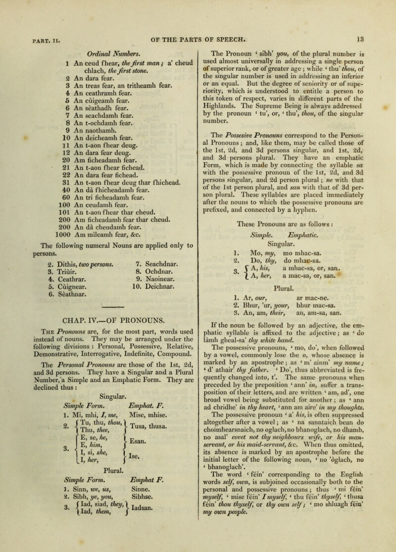 Ordinal Numbers. 1 An ceud fhear, the first man ; a’ cheud chlach, the first stone. 2 An dara fear. 3 An treas fear, an tritheamh fear. 4 An ceathramh fear. 6 An cùigeamh fear. 6 An sèathadh fear. 7 An seachdamh fear. 8 An t-ochdamh fear. 9 An naothamh. 10 An deicheamh fear. 11 An t-aon fhear deug. 12 An dara fear deug. 20 Am ficheadamh fear. 21 An t-aon fhear fichead. 22 An dara fear fichead. 31 An t-aon fhear deug thar fhichead. 40 An dà fhicheadamh fear. 60 An tri ficheadamh fear. 100 An ceudamh fear. 101 An t-aon fhear thar cheud. 200 Am ficheadamh fear thar cheud. 200 An dà cheudamh fear. 1000 Am mlleamh fear, &c. The following numeral Nouns are applied only to persons. 2. Tiiihis, two persons. 7. Seachdnar. 3. Triuir. 8. Ochdnar. 4. Ceathrar. 9. Naoinear. 5. Cùignear. 10. Deichnar. 6. Sèathnar. CHAP. IV.—OF PRONOUNS. The Pronouns are, for the most part, words used instead of nouns. They may be arranged under the following divisions : Personal, Possessive, Relative, Demonstrative, Interrogative, Indefinite, Compound. The Personal Pronouns are those of the 1st, 2d, and 3d persons. They have a Singular and a Plural Number,‘a Simple and an Emphatic Form. They are declined thus: Singular. Simple Form. Emphat. F. 1. Mi, mhi, I, me. Mise, mhise. 2. - Tu, thu, thou, Thu, thee. Tusa, thusa. Q ’ E, se, he, E, him. - Esan. I, si, she, 1 I, her, I ■ Ise, Plural. Simple Form. Emphat F. 1. Sinn, we, us, Sinne. 2. Sibh, ye, you. Sibhse. 3. f lad, siad, they, [lad, them. j- ladsan. The Pronoun ‘ sibh’ you, of the plural number is used almost universally in addressing a single person of superior rank, or of greater age ; while ‘ thu’ thou, of the singular number is used in addressing an inferior or an equal. But the degree of seniority or of supe- riority, which is understood to entitle a person to this token of respect, varies in different parts of the Highlands. The Supreme Being is always addressed by the pronoun ‘ tu’, or, ‘ thu’, thou, of the singular number. The Possesive Pronouns correspond to the Person- al Pronouns; and, like them, may be called those of the 1st, 2d, and 3d persons singular, and 1st, 2d, and 3d persons plural. They have an emphatic Form, which is made by connecting the syllable sa with the possessive pronoun of the 1st, 2d, and 3d persons singular, and 2d person plural; ne with that of the 1st person plural, and san with that of 3d per- son plural. These syllables are placed immediately after the nouns to which the possessive pronouns are prefixed, and connected by a hyphen. These Pronouns are as follows : Simple. Emphatic. Singular. 1. Mo, my, mo mhac-sa. 2. Do, thy, do mhac-sa. A, his, a mhac-sa, or, san. A, her, a mac-sa, or, san. Plural. 1. Ar, our, ar mac-ne. 2. Bhur, ’ur, your, bhur mac-sa. 3. An, am, their, an, am-sa, san. If the noun be followed by an adjective, the em- phatic syllable is affixed to the adjective; as ‘do làmh gheal-sa’ thy white hand. The possessive pronouns, ‘ mo, do’, when followed by a vowel, commonly lose the o, whose absence is marked by an apostrophe; as ‘ m’ainm’ my name; ‘ d’ athair’ thy father. ‘ Do’, thus abbreviated is fre- quently changed into, t’. The same pronouns when preceded by the preposition ‘ ann’ in, suffer a trans- position of their letters, and are written ‘ am, ad’, one broad vowel being substituted for another; as ‘ ann ad chridhe’ in thy heart, ‘ann am aire’ in my thoughts. The possessive pronoun ‘ a’ his, is often suppressed altogether after a vowel; as ‘ na sanntaich bean do choimhearsnaich, no oglach,no bhanoglach, no dhamh, no asal’ covet not thy neighbours wife, or his man- servant, or his maidservant, &c. When thus omitted, its absence is marked by an apostrophe before the initial letter of the following noun, ‘ no ’òglach, no ‘ bhanoglach’. The word ‘ fein’ corresponding to the English words sef, own, is subjoined occasionally both to the personal and possessive pronouns ; thus ‘ mi fein’ myself, ‘ mise fein’ I myself, ‘ thu fein’ thyself ‘ thusa fein’ thou thyself, or thy own self; ‘ mo shluagh fein’ my own people.