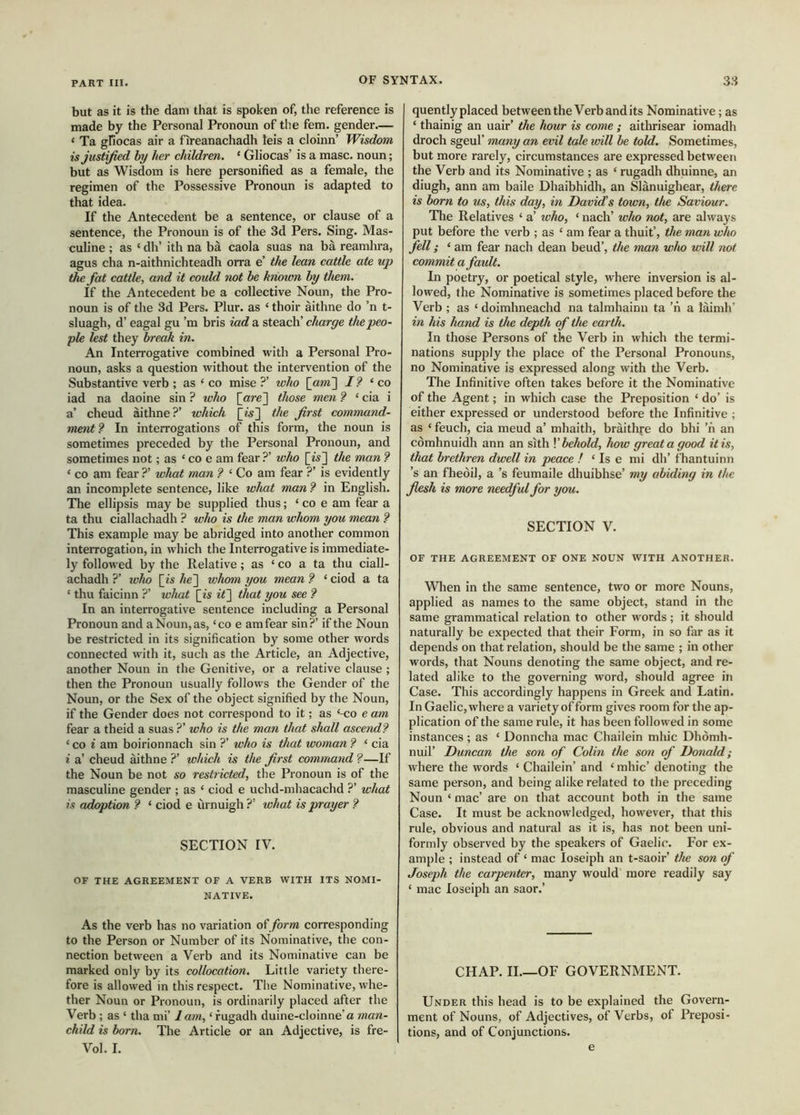 but as it is the dam that is spoken of, the reference is made by the Personal Pronoun of the fem. gender— ‘ Ta gfiocas air a fireanachadh ieis a cloinn’ Wisdom is justified hy her children, ‘ Gliocas’ is a masc. noun; but as Wisdom is here personified as a female, the regimen of the Possessive Pronoun is adapted to that idea. If the Antecedent be a sentence, or clause of a sentence, the Pronoun is of the 3d Pers. Sing. Mas- culine ; as ‘ dll’ ith na bà caola suas na bà reamhra, agus cha n-aithnichteadh orra e’ the lean cattle ate up the fat cattle, and it could not be known hy them. If the Antecedent be a collective Noun, the Pro- noun is of the 3d Pers. Plur. as ‘ thoir aithne do ’n t- sluagh, d’ eagal gu’m bris iad a steach’ charge the peo- ple lest they break in. An Interrogative combined with a Personal Pro- noun, asks a question without the intervention of the Substantive verb ; as ‘ co mise ?’ who [am] I? ‘ co iad na daoine sin ? who [are] those men Ì ‘ cia i a’ cheud àithne?’ which [is] the first command- ment Ì In interrogations of this form, the noun is sometimes preceded by the Personal Pronoun, and sometimes not; as ‘ co e am fear ?’ who [is] the man Ì ‘ CO am fear ?’ what man ? ‘ Co am fear ?’ is evidently an incomplete sentence, like what man ? in English. The ellipsis may be supplied thus; ‘ co e am fear a ta thu ciallachadh ? who is the man whom you mean ? This example may be abridged into another common interrogation, in which the Interrogative is immediate- ly followed by the Relative; as ‘ co a ta thu ciall- achadh ?’ who [is he'] whom you mean f ‘ ciod a ta ‘ thu faicinn ?’ wluit [is it] that you see ? In an interrogative sentence including a Personal Pronoun and a Noun, as, ‘co e am fear sin?’ if the Noun be restricted in its signification by some other words connected with it, such as the Article, an Adjective, another Noun in the Genitive, or a relative elause ; then the Pronoun usually follows the Gender of the Noun, or the Sex of the object signified by the Noun, if the Gender does not correspond to it; as ‘-co e am fear a theid a suas ?’ who is the man that shall ascendi ‘co i am boirionnach sin ?’ who is that woman? ‘ cia i a’ cheud aithne ?’ which is the first command ?—If the Noun be not so restricted, the Pronoun is of the masculine gender ; as ‘ ciod e uchd-mhacachd ?’ what is adoption i ‘ ciod e ùrnuigh ?’ what is prayer i SECTION IV. OF THE AGREEMENT OF A VERB WITH ITS NOMI- NATIVE. As the verb has no variation of form corresponding to the Person or Number of its Nominative, the con- nection between a Verb and its Nominative can be marked only by its collocation. Little variety there- fore is allowed in this respect. The Nominative, whe- ther Noun or Pronoun, is ordinarily placed after the Verb ; as ‘ tha mi’ lam, ‘ fugadh duine-cloinne’a man- child is born. The Article or an Adjective, is fre- Vol. I. quently placed between the Verb and its Nominative; as ‘ thainig an uair’ the hour is come ; aithrisear iomadh droch sgeul’ many an evil tale will be told. Sometimes, but more rarely, circumstances are expressed between the Verb and its Nominative ; as ‘ rugadh dhuinne, an diugh, ann am baile Dhaibhidh, an Slànuighear, there is born to us, this day, in David’s town, the Saviour. The Relatives ‘ a’ who, ‘ nach’ who not, are always put before the verb ; as ‘ am fear a thuit’, the man who fell; ‘ am fear nach dean beud’, the man who will not commit a fault. In poetry, or poetical style, where inversion is al- lowed, the Nominative is sometimes placed before the Verb ; as ‘ doimhneachd na talmhainn ta ’n a laimh’ in his hand is the depth of the earth. In those Persons of the Verb in which the termi- nations supply the place of the Personal Pronouns, no Nominative is expressed along with the Verb. The Infinitive often takes before it the Nominative of the Agent; in which case the Preposition ‘ do’ is either expressed or understood before the Infinitive ; as ‘ feuch, cia meud a’ mhaith, bràithre do bhi ’n an còmhnuidh ann an sith K behold, how great a good it is, that brethren dwell in peace ! ‘ Is e mi dh’ fhantuinn ’s an fheòil, a’s feumaile dhuibhse’ my abiding in the flesh is more needful for you. SECTION V. OF THE AGREEMENT OF ONE NOUN WITH ANOTHER. When in the same sentence, two or more Nouns, applied as names to the same object, stand in the same grammatical relation to other words ; it should naturally be expected that their Form, in so far as it depends on that relation, should be the same ; in other words, that Nouns denoting the same object, and re- lated alike to the governing word, should agree in Case. This accordingly happens in Greek and Latin. In Gaelic, where a variety of form gives room for the ap- plication of the same rule, it has been followed in some instances; as ‘ Donncha mac Chailein mine Dliòmh- nuil’ Duncan the son of Colin the soil of Donald; where the words ‘ Chailein’ and ‘ mhic’ denoting the same person, and being alike related to the preceding Noun ‘ mac’ are on that account both in the same Case. It must be acknowledged, however, that this rule, obvious and natural as it is, has not been uni- formly observed by the speakers of Gaelic. For ex- ample ; instead of ‘ mac loseiph an t-saoir’ the son of Joseph the carpenter, many would more readily say ‘ mac loseiph an saor.’ CHAP. IL—OF GOVERNMENT. Under this head is to be explained the Govern- ment of Nouns, of Adjectives, of Verbs, of Preposi- tions, and of Conjunctions. e