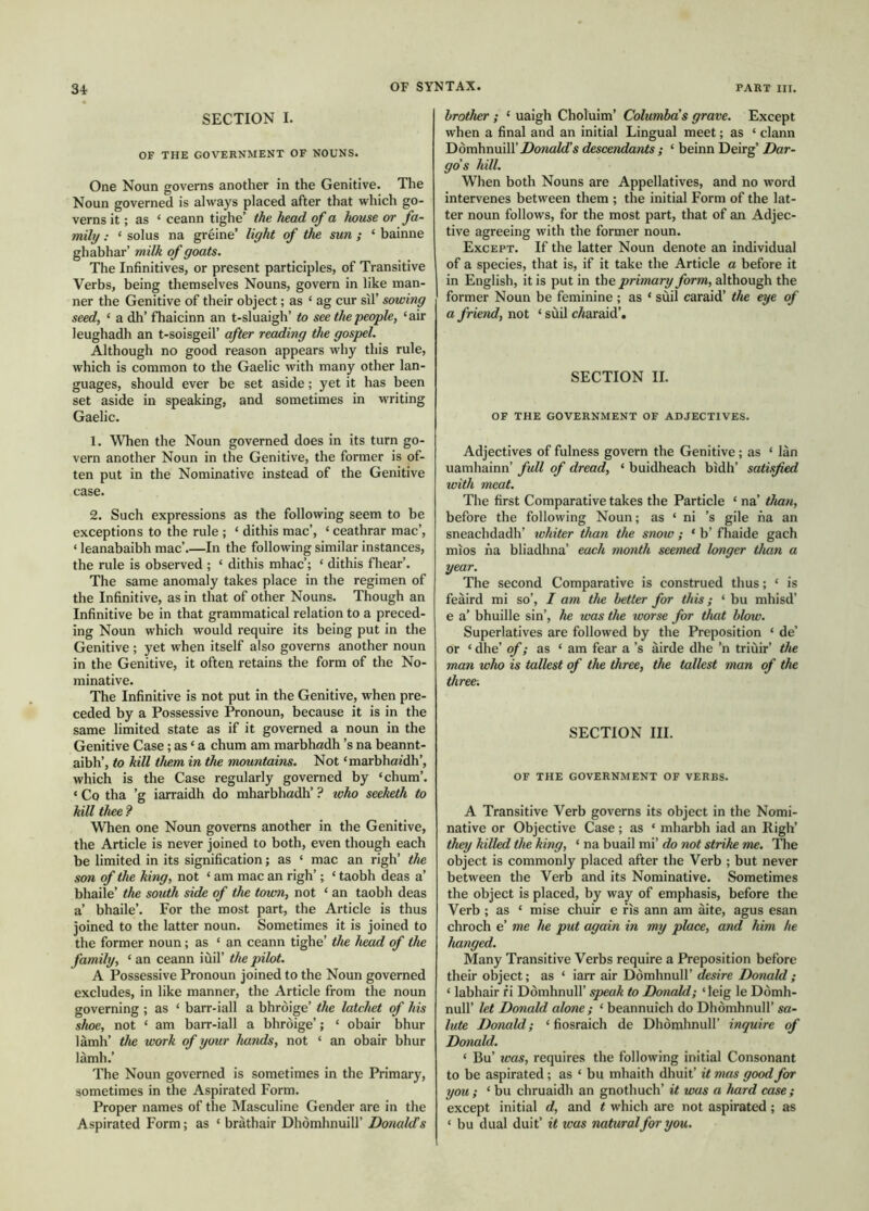 SECTION I. OF THE GOVERNMENT OF NOUNS. One Noun governs another in the Genitive. The Noun governed is always placed after that which go- verns it; as ‘ ceann tighe’ the head of a house or fa- mily : ‘ solus na greine’ light of the sun ; ‘ bainne ghahhar’ milk of goats. The Infinitives, or present participles, of Transitive Verbs, being themselves Nouns, govern in like man- ner the Genitive of their object; as ‘ ag cur sil’ sowing seedf ‘ a dh’ fhaicinn an t-sluaigh’ to see the people, ‘air leughadh an t-soisgeil’ after reding the gospel. Although no good reason appears why this rule, which is common to the Gaelic with many other lan- guages, should ever be set aside; yet it has been set aside in speaking, and sometimes in writing Gaelic. 1. When the Noun governed does in its turn go- vern another Noun in the Genitive, the former is of- ten put in the Nominative instead of the Genitive case. 2. Such expressions as the following seem to be exceptions to the rule ; ‘ dithis mac’, ‘ ceathrar mac’, ‘ leanabaibh mac’.—In the following similar instances, the rule is observed ; ‘ dithis mhac’; ‘ dithis fhear’. The same anomaly takes place in the regimen of the Infinitive, as in that of other Nouns. Though an Infinitive be in that grammatical relation to a preced- ing Noun which would require its being put in the Genitive ; yet when itself also governs another noun in the Genitive, it often retains the form of the No- minative. The Infinitive is not put in the Genitive, when pre- ceded by a Possessive Pronoun, because it is in the same limited state as if it governed a noun in the Genitive Case; as ‘ a chum am marbhadh’s na beannt- aibh’, to kill them in the mountains. Not ‘marbhaidh’, which is the Case regularly governed by ‘chum’. ‘ Co tha ’g iarraidh do mharbhadh’ ? who seeketh to kill thee ? When one Noun governs another in the Genitive, the Article is never joined to both, even though each be limited in its signification; as ‘ mac an righ’ the son of the king, not ‘ am mac an righ’; ‘ taobh deas a’ bhaile’ the south side of the town, not ‘ an taobh deas a’ bhaile’. For the most part, the Article is thus joined to the latter noun. Sometimes it is joined to the former noun; as ‘ an ceann tighe’ the head of the family, ‘ an ceann iùil’ the pilot. A Possessive Pronoun joined to the Noun governed excludes, in like manner, the Article from the noun governing ; as ‘ barr-iall a bhròige’ the latchet of his shoe, not ‘ am barr-iall a bhròige’; ‘ obair bhur lamh’ the work of your hands, not ‘ an obair bhur làmh.’ The Noun governed is sometimes in the Primary, sometimes in the Aspirated Form. Proper names of the Masculine Gender are in the Aspirated Form; as ‘ brathair Dhòmhnuill’ Donalds brother; ‘ uaigh Choluim’ Columba's grave. Except when a final and an initial Lingual meet; as ‘ clann DòmhnuiirZ)o»a^’s descendants ; ‘ beinn Deirg’ Dar- go’s hill. When both Nouns are Appellatives, and no word intervenes between them ; the initial Form of the lat- ter noun follows, for the most part, that of an Adjec- tive agreeing with the former noun. Except. If the latter Noun denote an individual of a species, that is, if it take the Article a before it in English, it is put in the prrimary form, although the former Noun be feminine ; as ‘ sùil caraid’ tlw eye of a friend, not ‘ sùil c/iaraid’. SECTION II. OF THE GOVERNMENT OF ADJECTIVES. Adjectives of fulness govern the Genitive; as ‘ Ian uamhainn’ full of dread, ‘ buidheach bidh’ satisfied with meat. The first Comparative takes the Particle ‘ na’ than, before the following Noun; as ‘ ni ’s gile na an sneachdadh’ whiter than the snow ; ‘ b’ fhaide gach mios na bliadhna’ each month seemed longer than a year. The second Comparative is construed thus; ‘ is feàird mi so’, I am the better for this; ‘ bu mhisd’ e a’ bhuille sin’, he was the worse for that blow. Superlatives are followed by the Preposition ‘ de’ or ‘ dhe’ of; as ‘ am fear a’s airde dhe ’n triùir’ the man who is tallest of the three, the tallest man of the three. SECTION III. OF THE GOVERNMENT OF VERBS. A Transitive Verb governs its object in the Nomi- native or Objective Case; as ‘ mharbh iad an High’ they killed the king, ‘ na buail mi’ do not strike me. The object is commonly placed after the Verb ; but never between the Verb and its Nominative. Sometimes the object is placed, by way of emphasis, before the Verb ; as ‘ mise chuir e ris ann am aite, agus esan chroch e’ me he put again in my place, and him he hanged. Many Transitive Verbs require a Preposition before their object; as ‘ iarr air Dòmhnull’ desire Donald ; ‘ labhair f i Dòmhnull’ spwak to Donald; ‘ teig le Dòmh- null’ let Donald alone; ‘ beannuich do Dhòmhnull’ sa- lute Donald; ‘ fiosraich de Dhòmhnull’ inquire of Donald. ‘ Bu’ was, requires the following initial Consonant to be aspirated; as ‘ bu mhaith dhuit’ it mas good for you; ‘ bu chruaidh an gnothuch’ it was a imrd case ; except initial d, and t which are not aspirated ; as ‘ bu dual duit’ it was naturalfor you.